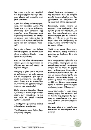 Γελ πήξα πηπρίν ηνλ Απξίιε!           -Γηαηί; Απηή ηελ εληύπσζε έρε-
Με παξέπεκςαλ γηα ηελ επό-            ηε; ζαξξείηε πσο κε θόςαηε
κελε εμεηαζηηθή πεξίνδν, πνπ          επεηδή ήκνπλ αδηάβαζηνο; Γελ
ήηαλ ην Ινύλην.                       ρξεηάδεηαη λα δηαβάζσ! Σε
                                      γξακκαηηθή πάληα ηελ ήμεξα!
Δ, γηα δπν κήλεο θαζπζηέξεζε,
είπα, δελ πεηξάδεη! Απιώο ζα          Καλνληθά, απηόλ έπξεπε λα
έραλα ηελ ηειεηή ηεο επίζεκεο         θόςνπλ από θαζεγεηή: Σελ
απνλνκήο ησλ πηπρίσλ ηεο              πξώηε θνξά είδε ιεπθή θόιια,
«ζεηξάο» κνπ. ΢ίγνπξνο από            θαη δελ παξαμελεύηεθε νύηε
ηώξα πσο ηνλ Ινύλην ζα έπαηξ-         αλαξσηήζεθε γηα ην «γηαηί;».
λα πηπρίν –ζηε γιώζζα, όρη λα         Πώο ζπλέβε απηό ζε έλα κά-
ην παηλεπηώ, ήκνπλ θαιόο- δηέ-        ζεκα πνπ θαη αδηάβαζηνο λα
θνςα θαη ηελ αλαβνιή ζηξα-            παο ..όιν θαη θάηη ζα γξάςεηο ,
ηνύ!                                  έζησ θαη ιάζνο;

Γπζηπρώο , όκσο, ηνλ Ινύλην           Σε δεύηεξε θνξά είδε… απνπ-
κπήθα μαθληθά ζε θιηληθή από          ζία! Κη όκσο, απηόο βιαθσδώο
νμεία ζθσιεθνεηδίηηδα    …θη          ξώηεζε, αλ δηάβαζα! Δ, ηη ηνπ
έραζα ηηο εμεηάζεηο.                  ιεο , ηώξα;

Έηζη ζε έλα κήλα πήγαηλα θα-          ΋ζν ππεξεηνύζα ηε ζεηεία κνπ
ληάξνο ρσξίο λα έρσ δώζεη ην          ζηε Λέζβν, επηρείξεζα λα πά-
κάζεκα θαη θπζηθά ρσξίο λα            ξσ άδεηα κε ζθνπό λα πάξσ ην
πάξσ ην πηπρίν.                       πηπρίν θαη λα θάκσ ηα ραξηηά
                                      κνπ γηα δηνξηζκό. Γπζηπρώο ε
Δπηπρώο, ε θίιε κνπ ε Μηκίθα          απάληεζε ήηαλ πάληα όρη! Ή,
κε εηδνπνίεζε ην θζηλόπσξν            γηα λα είκαη εηιηθξηλήο ζα κνπ
θαη κε ελεκέξσζε γηα ηελ α-           έδηλαλ ζαξαληανρηάσξε αλ
θξηβή εκεξνκελία ησλ εμεηά-           έιεγε ε πνηλή ηεο θξάηεζεο!
ζεσλ, όπσο κνπ ην ππνζρέζε-           …αιιά γηα ιόγνπο θξνλεκαηη-
θε, όηαλ ηεο ην δήηεζα θεύγν-         ζκνύ ν «θαιόο» κνπ επηινρίαο
ληαο γηα ην ζηξαηόπεδν!               θξόληηζε λα κελ ιήμεη ..πνηέ!
Ήξζα από ηελ Κόξηλζν, έδσζα           Αιιά θαη λα έιεγε, …κε ζαξα-
εμεηάζεηο θη επέζηξεςα απζε-          ληανρηάσξε δελ θηάλεηο από
κεξόλ. Γελ ρξεηάδεηαη λα πσ           ηε Λέζβν ζηε Λάξηζα! Αο όςν-
πσο απηή ηε θνξά έγξαςα               ληαη ηα θξνλήκαηα! ..ή , κάι-
ζρεδόλ …άξηζηα!                       ινλ, νη ζείνη κνπ ζην παξαπέ-
Ο θαζεγεηήο κε πνιιή ειίζηα           ηαζκα!
ζνβαξόηεηα κε ξώηεζε:                 Να γηαηί είπα ζηελ αξρή, πσο
-Σνπιάρηζηνλ, ηώξα ήξζεο δηα-         έθηαηγαλ ηα θξνλήκαηα θη ε
βαζκέλνο, Γηάγθν;                     αηπρία!




                                                                    -7
                                                                     -
Αντώνης Γιάγκος: ΤΟ ΣΠΙΤΙ ΜΟΥ, 2010
 