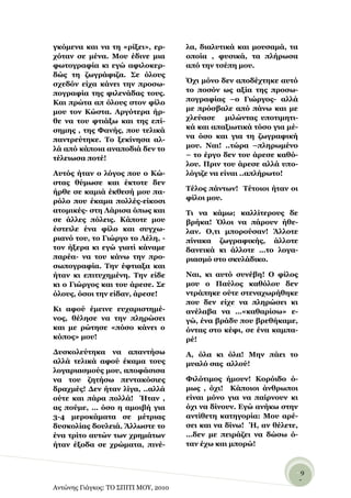 γθόκελα θαη λα ηε «ξίμεη», εξ-        ια, δηαιπηηθά θαη κνπζακά, ηα
ρόηαλ ζε κέλα. Μνπ έδηλε κηα          νπνία , θπζηθά, ηα πιήξσζα
θσηνγξαθία θη εγώ αθηινθεξ-           από ηελ ηζέπε κνπ.
δώο ηε δσγξάθηδα. ΢ε όινπο
ζρεδόλ είρα θάλεη ηελ πξνζσ-          ΋ρη κόλν δελ απνδέρηεθε απηό
πνγξαθία ηεο θηιελάδαο ηνπο.          ην πνζόλ σο αμία ηεο πξνζσ-
Καη πξώηα απ όινπο ζηνλ θίιν          πνγξαθίαο –ν Γηώξγνο- αιιά
κνπ ηνλ Κώζηα. Αξγόηεξα ήξ-           κε πξόζβαιε από πάλσ θαη κε
ζε λα ηνπ θηηάμσ θαη ηεο επί-         ριεύαζε κηιώληαο ππνηηκεηη-
ζεκεο , ηεο Φαλήο, πνπ ηειηθά         θά θαη απαμησηηθά ηόζν γηα κέ-
παληξεύηεθε. Σν μεθίλεζα αι-          λα όζν θαη γηα ηε δσγξαθηθή
ιά από θάπνηα αλαπνδηά δελ ην         κνπ. Ναη! ..ηώξα –πιεξσκέλν
ηέιεησζα πνηέ!                        – ην έξγν δελ ηνπ άξεζε θαζό-
                                      ινπ. Πξηλ ηνπ άξεζε αιιά ππν-
Απηόο ήηαλ ν ιόγνο πνπ ν Κώ-          ιόγηδε λα είλαη ..απιήξσην!
ζηαο ζύκσζε θαη έθηνηε δελ
ήξζε ζε θακηά έθζεζή κνπ πα-          Σέινο πάλησλ! Σέηνηνη ήηαλ νη
ξόιν πνπ έθακα πνιιέο-είθνζη          θίινη κνπ.
αηνκηθέο- ζηε Λάξηζα όπσο θαη         Ση λα θάκσ; θαιιίηεξνπο δε
ζε άιιεο πόιεηο. Κάπνηε κνπ           βξήθα! ΋ινη λα πάξνπλ ήζε-
έζηεηιε έλα θίιν θαη ζπγρσ-           ιαλ. Ο,ηη κπνξνύζαλ! Άιινηε
ξηαλό ηνπ, ην Γηώξγν ην Λέιε, -       πίλαθα δσγξαθηθήο, άιινηε
ηνλ ήμεξα θη εγώ γηαηί θάλακε         δαλεηθά θη άιινηε …ην ινγα-
παξέα- λα ηνπ θάλσ ηελ πξν-           ξηαζκό ζην ζθπιάδηθν.
ζσπνγξαθία. Σελ έθηηαμα θαη
ήηαλ θη επηηπρεκέλε. Σελ είδε         Ναη, θη απηό ζπλέβε! Ο θίινο
θη ν Γηώξγνο θαη ηνπ άξεζε. ΢ε        κνπ ν Παύινο θαζόινπ δελ
όινπο, όζνη ηελ είδαλ, άξεζε!         ληξάπεθε νύηε ζηελαρσξήζεθε
                                      πνπ δελ είρε λα πιεξώζεη θη
Κη αθνύ έκεηλε επραξηζηεκέ-           αλέιαβα λα …«θαζαξίζσ» ε-
λνο, ζέιεζε λα ηελ πιεξώζεη           γώ, έλα βξάδπ πνπ βξεζήθακε,
θαη κε ξώηεζε «πόζν θάλεη ν           όληαο ζην θέθη, ζε έλα θακπα-
θόπνο» κνπ!                           ξέ!
Γπζθνιεύηεθα λα απαληήζσ              Α, όια θη όια! Μελ πάεη ην
αιιά ηειηθά αθνύ έθακα ηνπο           κπαιό ζαο αιινύ!
ινγαξηαζκνύο κνπ, απνθάζηζα
λα ηνπ δεηήζσ πεληαθόζηεο             Φηιόηηκνο ήκνπλ! Κνξόηδν ό-
δξαρκέο! Γελ ήηαλ ιίγα, ..αιιά        κσο , όρη! Κάπνηνη άλζξσπνη
νύηε θαη πάξα πνιιά! Ήηαλ ,           είλαη κόλν γηα λα παίξλνπλ θη
αο πνύκε, … όζν ε ακνηβή γηα          όρη λα δίλνπλ. Δγώ αλήθσ ζηελ
3-4 κεξνθάκαηα ζε κέηξηαο             αληίζεηε θαηεγνξία: Μνπ αξέ-
δπζθνιίαο δνπιεηά. Άιισζηε ην         ζεη θαη λα δίλσ! Ή, αλ ζέιεηε,
έλα ηξίην απηώλ ησλ ρξεκάησλ          …δελ κε πεηξάδεη λα δώζσ ό-
ήηαλ έμνδα ζε ρξώκαηα, πηλέ-          ηαλ έρσ θαη κπνξώ!


                                                                   -9
                                                                    -
Αντώνης Γιάγκος: ΤΟ ΣΠΙΤΙ ΜΟΥ, 2010
 