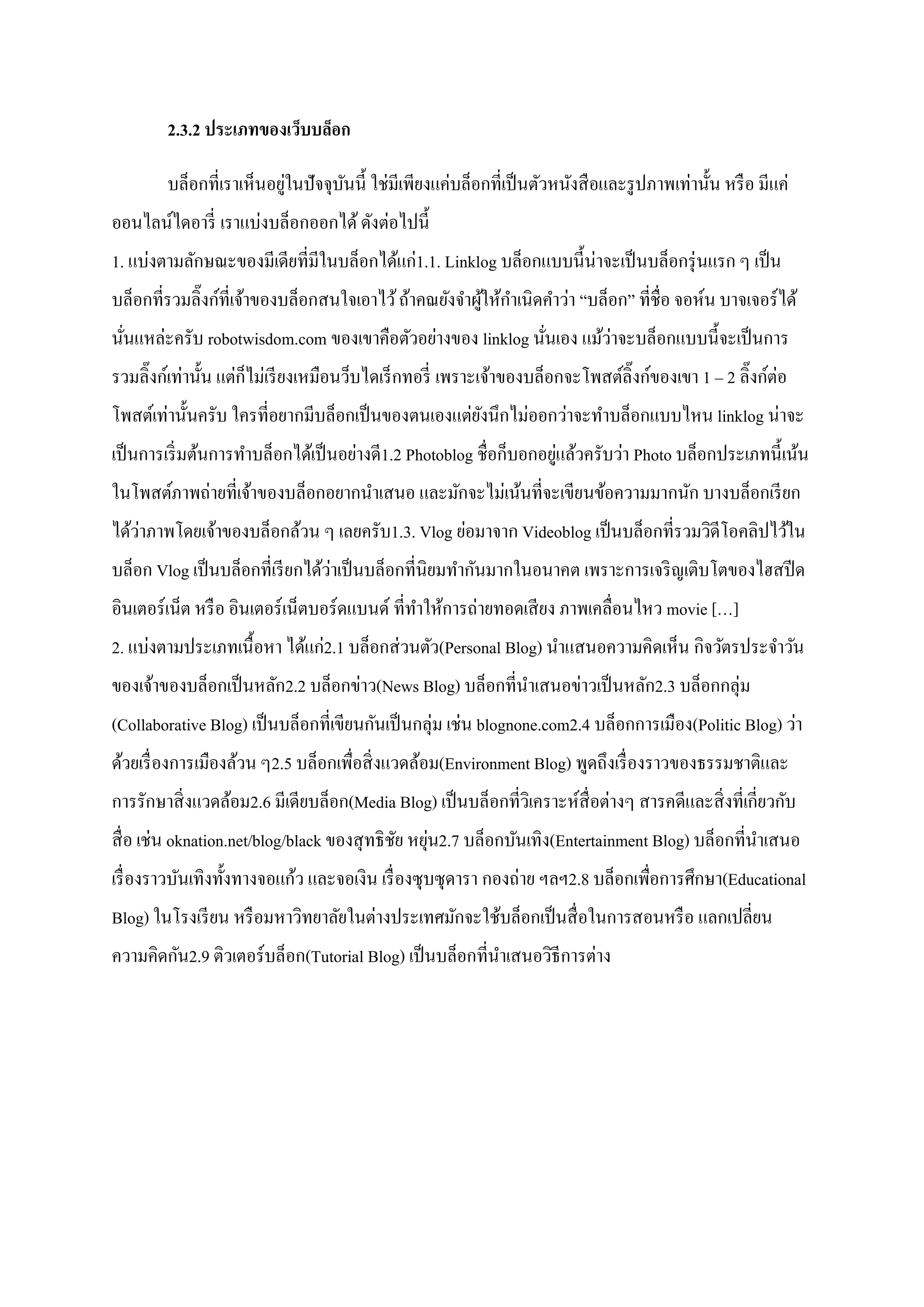2.3.2 ประเภทของเว็บบล็อก
บล็อกที่เราเห็นอยู่ในปัจจุบันนี้ ใช่มีเพียงแค่บล็อกที่เป็นตัวหนังสือและรูปภาพเท่านั้น หรือ มีแค่
ออนไลน์ไดอารี่ เราแบ่งบล็อกออกได้ดังต่อไปนี้
1. แบ่งตามลักษณะของมีเดียที่มีในบล็อกได้แก่1.1. Linklog บล็อกแบบนี้น่าจะเป็นบล็อกรุ่นแรก ๆ เป็น
บล็อกที่รวมลิ๊งก์ที่เจ้าของบล็อกสนใจเอาไว้ถ้าคณยังจาผู้ให้กาเนิดคาว่า ‚บล็อก‛ ที่ชื่อ จอห์น บาจเจอร์ได้
นั่นแหล่ะครับ robotwisdom.com ของเขาคือตัวอย่างของ linklog นั่นเอง แม้ว่าจะบล็อกแบบนี้จะเป็นการ
รวมลิ๊งก์เท่านั้น แต่ก็ไม่เรียงเหมือนว็บไดเร็กทอรี่ เพราะเจ้าของบล็อกจะโพสต์ลิ๊งก์ของเขา 1 – 2 ลิ๊งก์ต่อ
โพสต์เท่านั้นครับ ใครที่อยากมีบล็อกเป็นของตนเองแต่ยังนึกไม่ออกว่าจะทาบล็อกแบบไหน linklog น่าจะ
เป็นการเริ่มต้นการทาบล็อกได้เป็นอย่างดี1.2 Photoblog ชื่อก็บอกอยู่แล้วครับว่า Photo บล็อกประเภทนี้เน้น
ในโพสต์ภาพถ่ายที่เจ้าของบล็อกอยากนาเสนอ และมักจะไม่เน้นที่จะเขียนข้อความมากนัก บางบล็อกเรียก
ได้ว่าภาพโดยเจ้าของบล็อกล้วน ๆ เลยครับ1.3. Vlog ย่อมาจาก Videoblog เป็นบล็อกที่รวมวิดีโอคลิปไว้ใน
บล็อก Vlog เป็นบล็อกที่เรียกได้ว่าเป็นบล็อกที่นิยมทากันมากในอนาคต เพราะการเจริญเติบโตของไฮสปีด
อินเตอร์เน็ต หรือ อินเตอร์เน็ตบอร์ดแบนด์ ที่ทาให้การถ่ายทอดเสียง ภาพเคลื่อนไหว movie […]
2. แบ่งตามประเภทเนื้อหา ได้แก่2.1 บล็อกส่วนตัว(Personal Blog) นาแสนอความคิดเห็น กิจวัตรประจาวัน
ของเจ้าของบล็อกเป็นหลัก2.2 บล็อกข่าว(News Blog) บล็อกที่นาเสนอข่าวเป็นหลัก2.3 บล็อกกลุ่ม
(Collaborative Blog) เป็นบล็อกที่เขียนกันเป็นกลุ่ม เช่น blognone.com2.4 บล็อกการเมือง(Politic Blog) ว่า
ด้วยเรื่องการเมืองล้วน ๆ2.5 บล็อกเพื่อสิ่งแวดล้อม(Environment Blog) พูดถึงเรื่องราวของธรรมชาติและ
การรักษาสิ่งแวดล้อม2.6 มีเดียบล็อก(Media Blog) เป็นบล็อกที่วิเคราะห์สื่อต่างๆ สารคดีและสิ่งที่เกี่ยวกับ
สื่อ เช่น oknation.net/blog/black ของสุทธิชัย หยุ่น2.7 บล็อกบันเทิง(Entertainment Blog) บล็อกที่นาเสนอ
เรื่องราวบันเทิงทั้งทางจอแก้ว และจอเงิน เรื่องซุบซุดารา กองถ่าย ฯลฯ2.8 บล็อกเพื่อการศึกษา(Educational
Blog) ในโรงเรียน หรือมหาวิทยาลัยในต่างประเทศมักจะใช้บล็อกเป็นสื่อในการสอนหรือ แลกเปลี่ยน
ความคิดกัน2.9 ติวเตอร์บล็อก(Tutorial Blog) เป็นบล็อกที่นาเสนอวิธีการต่าง
 