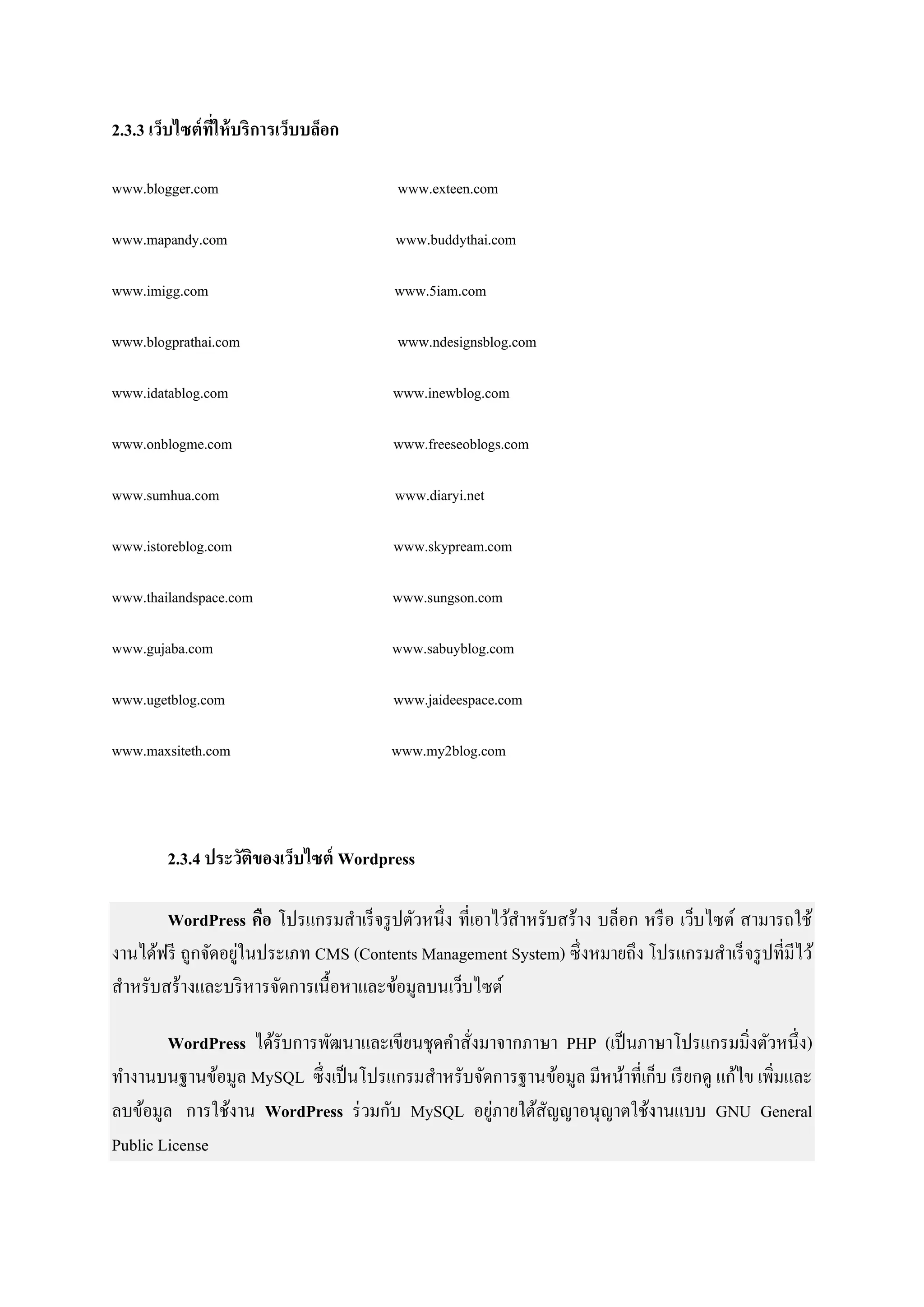 2.3.3 เว็บไซต์ที่ให้บริการเว็บบล็อก
www.blogger.com www.exteen.com
www.mapandy.com www.buddythai.com
www.imigg.com www.5iam.com
www.blogprathai.com www.ndesignsblog.com
www.idatablog.com www.inewblog.com
www.onblogme.com www.freeseoblogs.com
www.sumhua.com www.diaryi.net
www.istoreblog.com www.skypream.com
www.thailandspace.com www.sungson.com
www.gujaba.com www.sabuyblog.com
www.ugetblog.com www.jaideespace.com
www.maxsiteth.com www.my2blog.com
2.3.4 ประวัติของเว็บไซต์ Wordpress
WordPress คือ โปรแกรมสาเร็จรูปตัวหนึ่ง ที่เอาไว้สาหรับสร้าง บล็อก หรือ เว็บไซต์ สามารถใช้
งานได้ฟรี ถูกจัดอยู่ในประเภท CMS (Contents Management System) ซึ่งหมายถึง โปรแกรมสาเร็จรูปที่มีไว้
สาหรับสร้างและบริหารจัดการเนื้อหาและข้อมูลบนเว็บไซต์
WordPress ได้รับการพัฒนาและเขียนชุดคาสั่งมาจากภาษา PHP (เป็นภาษาโปรแกรมมิ่งตัวหนึ่ง)
ทางานบนฐานข้อมูล MySQL ซึ่งเป็นโปรแกรมสาหรับจัดการฐานข้อมูล มีหน้าที่เก็บ เรียกดู แก้ไข เพิ่มและ
ลบข้อมูล การใช้งาน WordPress ร่วมกับ MySQL อยู่ภายใต้สัญญาอนุญาตใช้งานแบบ GNU General
Public License
 