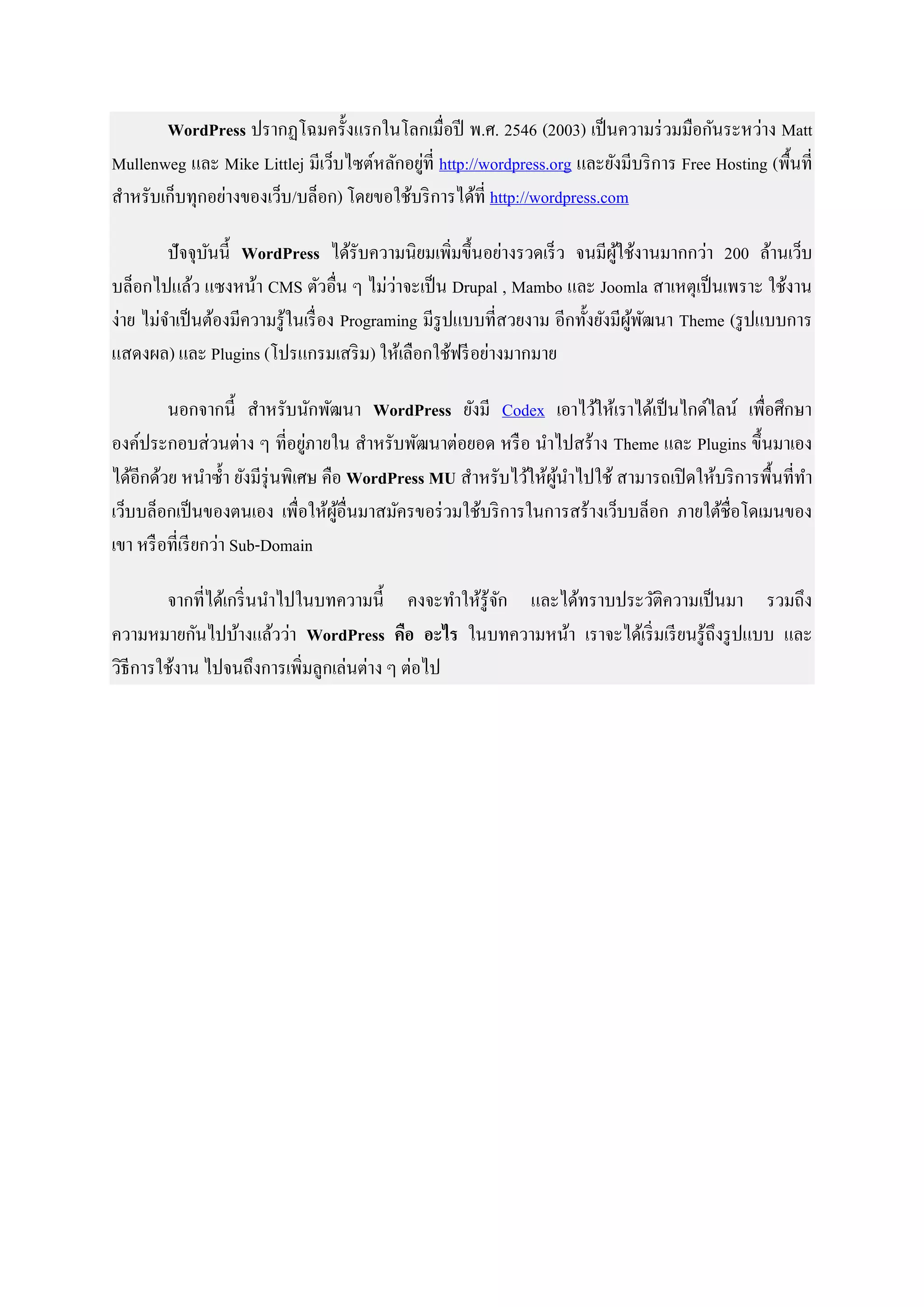WordPress ปรากฏโฉมครั้งแรกในโลกเมื่อปี พ.ศ. 2546 (2003) เป็นความร่วมมือกันระหว่าง Matt
Mullenweg และ Mike Littlej มีเว็บไซต์หลักอยู่ที่ http://wordpress.org และยังมีบริการ Free Hosting (พื้นที่
สาหรับเก็บทุกอย่างของเว็บ/บล็อก) โดยขอใช้บริการได้ที่ http://wordpress.com
ปัจจุบันนี้ WordPress ได้รับความนิยมเพิ่มขึ้นอย่างรวดเร็ว จนมีผู้ใช้งานมากกว่า 200 ล้านเว็บ
บล็อกไปแล้ว แซงหน้า CMS ตัวอื่น ๆ ไม่ว่าจะเป็น Drupal , Mambo และ Joomla สาเหตุเป็นเพราะ ใช้งาน
ง่าย ไม่จาเป็นต้องมีความรู้ในเรื่อง Programing มีรูปแบบที่สวยงาม อีกทั้งยังมีผู้พัฒนา Theme (รูปแบบการ
แสดงผล) และ Plugins (โปรแกรมเสริม) ให้เลือกใช้ฟรีอย่างมากมาย
นอกจากนี้ สาหรับนักพัฒนา WordPress ยังมี Codex เอาไว้ให้เราได้เป็นไกด์ไลน์ เพื่อศึกษา
องค์ประกอบส่วนต่าง ๆ ที่อยู่ภายใน สาหรับพัฒนาต่อยอด หรือ นาไปสร้าง Theme และ Plugins ขึ้นมาเอง
ได้อีกด้วย หนาซ้า ยังมีรุ่นพิเศษ คือ WordPress MU สาหรับไว้ให้ผู้นาไปใช้ สามารถเปิดให้บริการพื้นที่ทา
เว็บบล็อกเป็นของตนเอง เพื่อให้ผู้อื่นมาสมัครขอร่วมใช้บริการในการสร้างเว็บบล็อก ภายใต้ชื่อโดเมนของ
เขา หรือที่เรียกว่า Sub-Domain
จากที่ได้เกริ่นนาไปในบทความนี้ คงจะทาให้รู้จัก และได้ทราบประวัติความเป็นมา รวมถึง
ความหมายกันไปบ้างแล้วว่า WordPress คือ อะไร ในบทความหน้า เราจะได้เริ่มเรียนรู้ถึงรูปแบบ และ
วิธีการใช้งาน ไปจนถึงการเพิ่มลูกเล่นต่าง ๆ ต่อไป
 