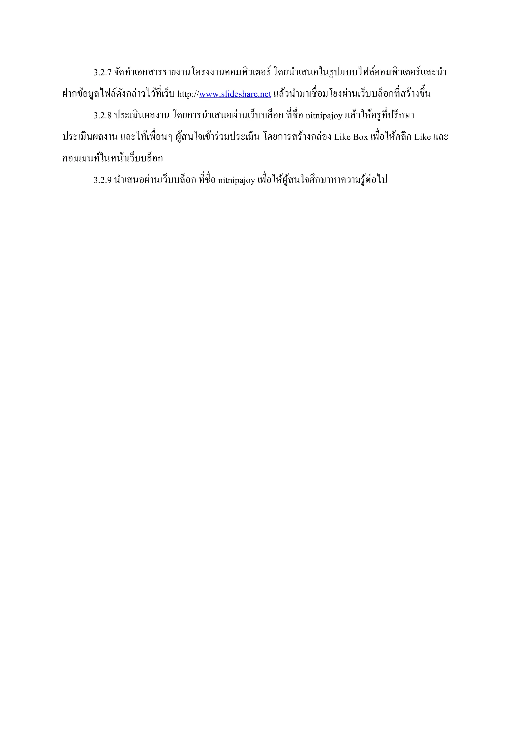 3.2.7 จัดทาเอกสารรายงานโครงงานคอมพิวเตอร์ โดยนาเสนอในรูปแบบไฟล์คอมพิวเตอร์และนา
ฝากข้อมูลไฟล์ดังกล่าวไว้ที่เว็บ http://www.slideshare.net แล้วนามาเชื่อมโยงผ่านเว็บบล็อกที่สร้างขึ้น
3.2.8 ประเมินผลงาน โดยการนาเสนอผ่านเว็บบล็อก ที่ชื่อ nitnipajoy แล้วให้ครูที่ปรึกษา
ประเมินผลงาน และให้เพื่อนๆ ผู้สนใจเข้าร่วมประเมิน โดยการสร้างกล่อง Like Box เพื่อให้คลิก Like และ
คอมเมนท์ในหน้าเว็บบล็อก
3.2.9 นาเสนอผ่านเว็บบล็อก ที่ชื่อ nitnipajoy เพื่อให้ผู้สนใจศึกษาหาความรู้ต่อไป
 