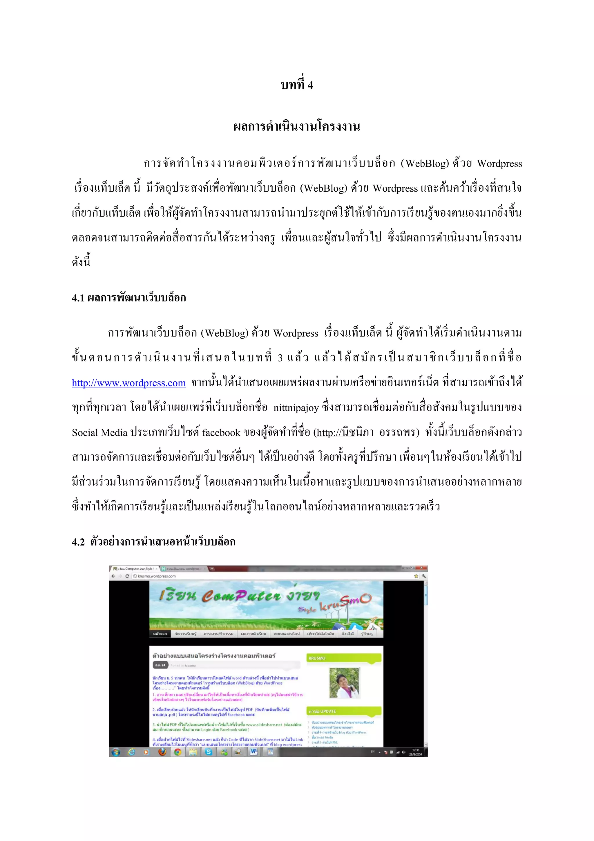 บทที่ 4
ผลการดาเนินงานโครงงาน
การจัดทาโครงงานคอมพิวเตอร์การพัฒนาเว็บบล็อก (WebBlog) ด้วย Wordpress
เรื่องแท็บเล็ต นี้ มีวัตถุประสงค์เพื่อพัฒนาเว็บบล็อก (WebBlog) ด้วย Wordpress และค้นคว้าเรื่องที่สนใจ
เกี่ยวกับแท็บเล็ต เพื่อให้ผู้จัดทาโครงงานสามารถนามาประยุกต์ใช้ให้เข้ากับการเรียนรู้ของตนเองมากยิ่งขึ้น
ตลอดจนสามารถติดต่อสื่อสารกันได้ระหว่างครู เพื่อนและผู้สนใจทั่วไป ซึ่งมีผลการดาเนินงานโครงงาน
ดังนี้
4.1 ผลการพัฒนาเว็บบล็อก
การพัฒนาเว็บบล็อก (WebBlog) ด้วย Wordpress เรื่องแท็บเล็ต นี้ ผู้จัดทาได้เริ่มดาเนินงานตาม
ขั้นตอนการดาเนินงานที่เสนอในบทที่ 3 แล้ว แล้วได้สมัครเป็ นสมาชิกเว็บบล็อกที่ชื่อ
http://www.wordpress.com จากนั้นได้นาเสนอเผยแพร่ผลงานผ่านเครือข่ายอินเทอร์เน็ต ที่สามารถเข้าถึงได้
ทุกที่ทุกเวลา โดยได้นาเผยแพร่ที่เว็บบล็อกชื่อ nittnipajoy ซึ่งสามารถเชื่อมต่อกับสื่อสังคมในรูปแบบของ
Social Media ประเภทเว็บไซต์ facebook ของผู้จัดทาที่ชื่อ (http://นิชนิภา อรรถพร) ทั้งนี้เว็บบล็อกดังกล่าว
สามารถจัดการและเชื่อมต่อกับเว็บไซต์อื่นๆ ได้เป็นอย่างดี โดยทั้งครูที่ปรึกษา เพื่อนๆในห้องเรียนได้เข้าไป
มีส่วนร่วมในการจัดการเรียนรู้ โดยแสดงความเห็นในเนื้อหาและรูปแบบของการนาเสนออย่างหลากหลาย
ซึ่งทาให้เกิดการเรียนรู้และเป็นแหล่งเรียนรู้ในโลกออนไลน์อย่างหลากหลายและรวดเร็ว
4.2 ตัวอย่างการนาเสนอหน้าเว็บบล็อก
 