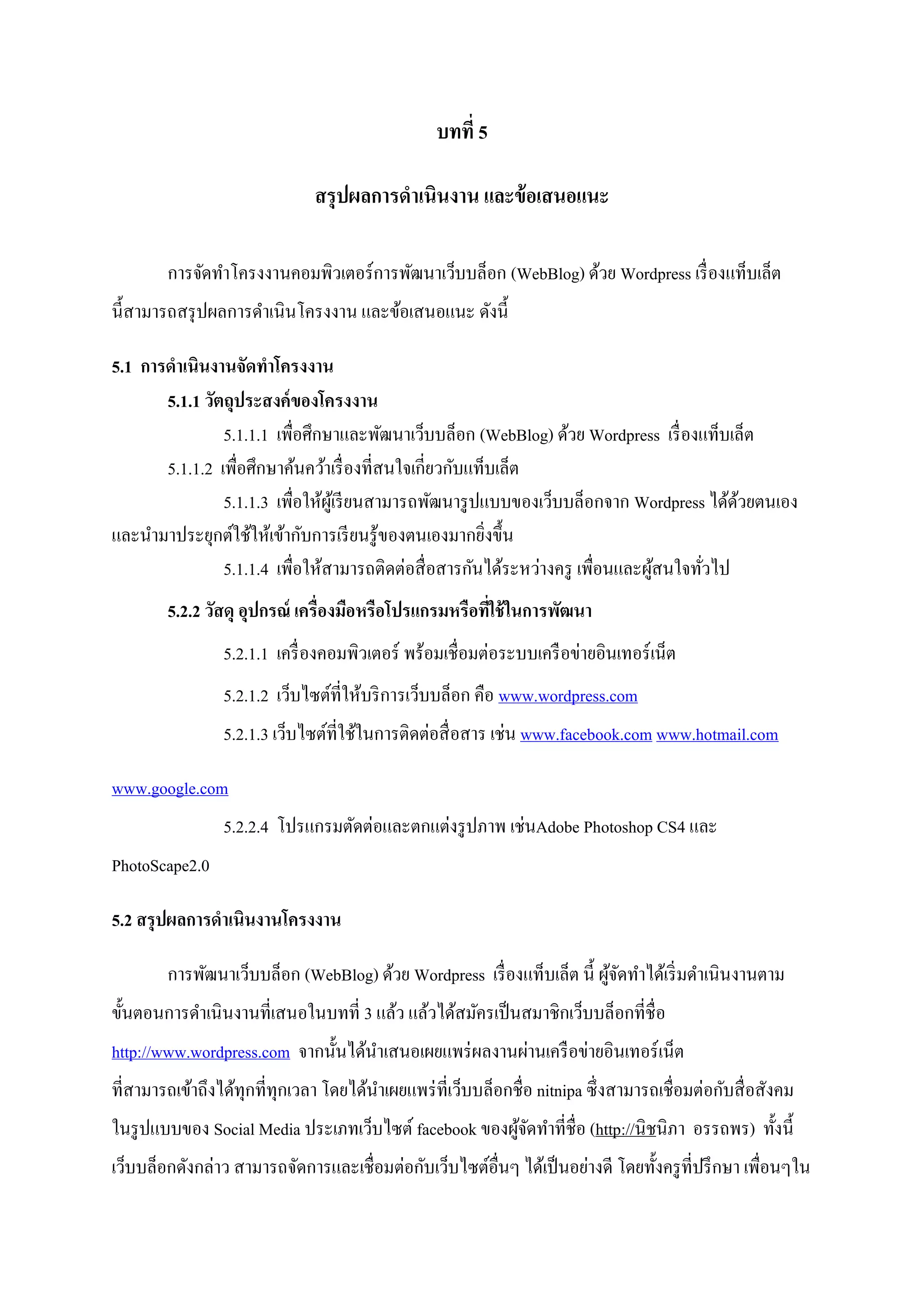 บทที่ 5
สรุปผลการดาเนินงาน และข้อเสนอแนะ
การจัดทาโครงงานคอมพิวเตอร์การพัฒนาเว็บบล็อก (WebBlog) ด้วย Wordpress เรื่องแท็บเล็ต
นี้สามารถสรุปผลการดาเนินโครงงาน และข้อเสนอแนะ ดังนี้
5.1 การดาเนินงานจัดทาโครงงาน
5.1.1 วัตถุประสงค์ของโครงงาน
5.1.1.1 เพื่อศึกษาและพัฒนาเว็บบล็อก (WebBlog) ด้วย Wordpress เรื่องแท็บเล็ต
5.1.1.2 เพื่อศึกษาค้นคว้าเรื่องที่สนใจเกี่ยวกับแท็บเล็ต
5.1.1.3 เพื่อให้ผู้เรียนสามารถพัฒนารูปแบบของเว็บบล็อกจาก Wordpress ได้ด้วยตนเอง
และนามาประยุกต์ใช้ให้เข้ากับการเรียนรู้ของตนเองมากยิ่งขึ้น
5.1.1.4 เพื่อให้สามารถติดต่อสื่อสารกันได้ระหว่างครู เพื่อนและผู้สนใจทั่วไป
5.2.2 วัสดุ อุปกรณ์ เครื่องมือหรือโปรแกรมหรือที่ใช้ในการพัฒนา
5.2.1.1 เครื่องคอมพิวเตอร์ พร้อมเชื่อมต่อระบบเครือข่ายอินเทอร์เน็ต
5.2.1.2 เว็บไซต์ที่ให้บริการเว็บบล็อก คือ www.wordpress.com
5.2.1.3 เว็บไซต์ที่ใช้ในการติดต่อสื่อสาร เช่น www.facebook.com www.hotmail.com
www.google.com
5.2.2.4 โปรแกรมตัดต่อและตกแต่งรูปภาพ เช่นAdobe Photoshop CS4 และ
PhotoScape2.0
5.2 สรุปผลการดาเนินงานโครงงาน
การพัฒนาเว็บบล็อก (WebBlog) ด้วย Wordpress เรื่องแท็บเล็ต นี้ ผู้จัดทาได้เริ่มดาเนินงานตาม
ขั้นตอนการดาเนินงานที่เสนอในบทที่ 3 แล้ว แล้วได้สมัครเป็นสมาชิกเว็บบล็อกที่ชื่อ
http://www.wordpress.com จากนั้นได้นาเสนอเผยแพร่ผลงานผ่านเครือข่ายอินเทอร์เน็ต
ที่สามารถเข้าถึงได้ทุกที่ทุกเวลา โดยได้นาเผยแพร่ที่เว็บบล็อกชื่อ nitnipa ซึ่งสามารถเชื่อมต่อกับสื่อสังคม
ในรูปแบบของ Social Media ประเภทเว็บไซต์ facebook ของผู้จัดทาที่ชื่อ (http://นิชนิภา อรรถพร) ทั้งนี้
เว็บบล็อกดังกล่าว สามารถจัดการและเชื่อมต่อกับเว็บไซต์อื่นๆ ได้เป็นอย่างดี โดยทั้งครูที่ปรึกษา เพื่อนๆใน
 