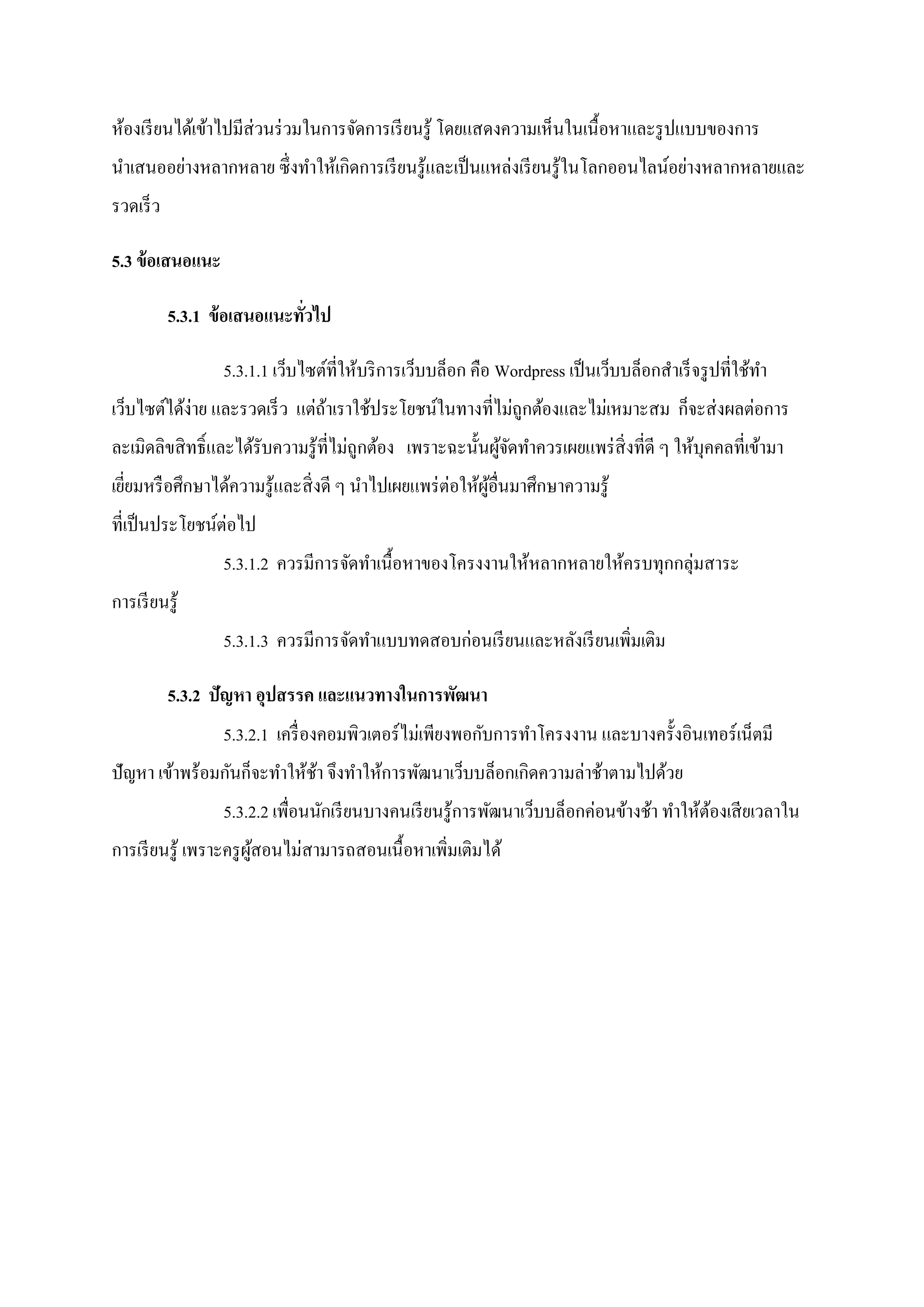 ห้องเรียนได้เข้าไปมีส่วนร่วมในการจัดการเรียนรู้ โดยแสดงความเห็นในเนื้อหาและรูปแบบของการ
นาเสนออย่างหลากหลาย ซึ่งทาให้เกิดการเรียนรู้และเป็นแหล่งเรียนรู้ในโลกออนไลน์อย่างหลากหลายและ
รวดเร็ว
5.3 ข้อเสนอแนะ
5.3.1 ข้อเสนอแนะทั่วไป
5.3.1.1 เว็บไซต์ที่ให้บริการเว็บบล็อก คือ Wordpress เป็นเว็บบล็อกสาเร็จรูปที่ใช้ทา
เว็บไซต์ได้ง่าย และรวดเร็ว แต่ถ้าเราใช้ประโยชน์ในทางที่ไม่ถูกต้องและไม่เหมาะสม ก็จะส่งผลต่อการ
ละเมิดลิขสิทธิ์และได้รับความรู้ที่ไม่ถูกต้อง เพราะฉะนั้นผู้จัดทาควรเผยแพร่สิ่งที่ดี ๆ ให้บุคคลที่เข้ามา
เยี่ยมหรือศึกษาได้ความรู้และสิ่งดี ๆ นาไปเผยแพร่ต่อให้ผู้อื่นมาศึกษาความรู้
ที่เป็นประโยชน์ต่อไป
5.3.1.2 ควรมีการจัดทาเนื้อหาของโครงงานให้หลากหลายให้ครบทุกกลุ่มสาระ
การเรียนรู้
5.3.1.3 ควรมีการจัดทาแบบทดสอบก่อนเรียนและหลังเรียนเพิ่มเติม
5.3.2 ปัญหา อุปสรรค และแนวทางในการพัฒนา
5.3.2.1 เครื่องคอมพิวเตอร์ไม่เพียงพอกับการทาโครงงาน และบางครั้งอินเทอร์เน็ตมี
ปัญหา เข้าพร้อมกันก็จะทาให้ช้า จึงทาให้การพัฒนาเว็บบล็อกเกิดความล่าช้าตามไปด้วย
5.3.2.2 เพื่อนนักเรียนบางคนเรียนรู้การพัฒนาเว็บบล็อกค่อนข้างช้า ทาให้ต้องเสียเวลาใน
การเรียนรู้ เพราะครูผู้สอนไม่สามารถสอนเนื้อหาเพิ่มเติมได้
 
