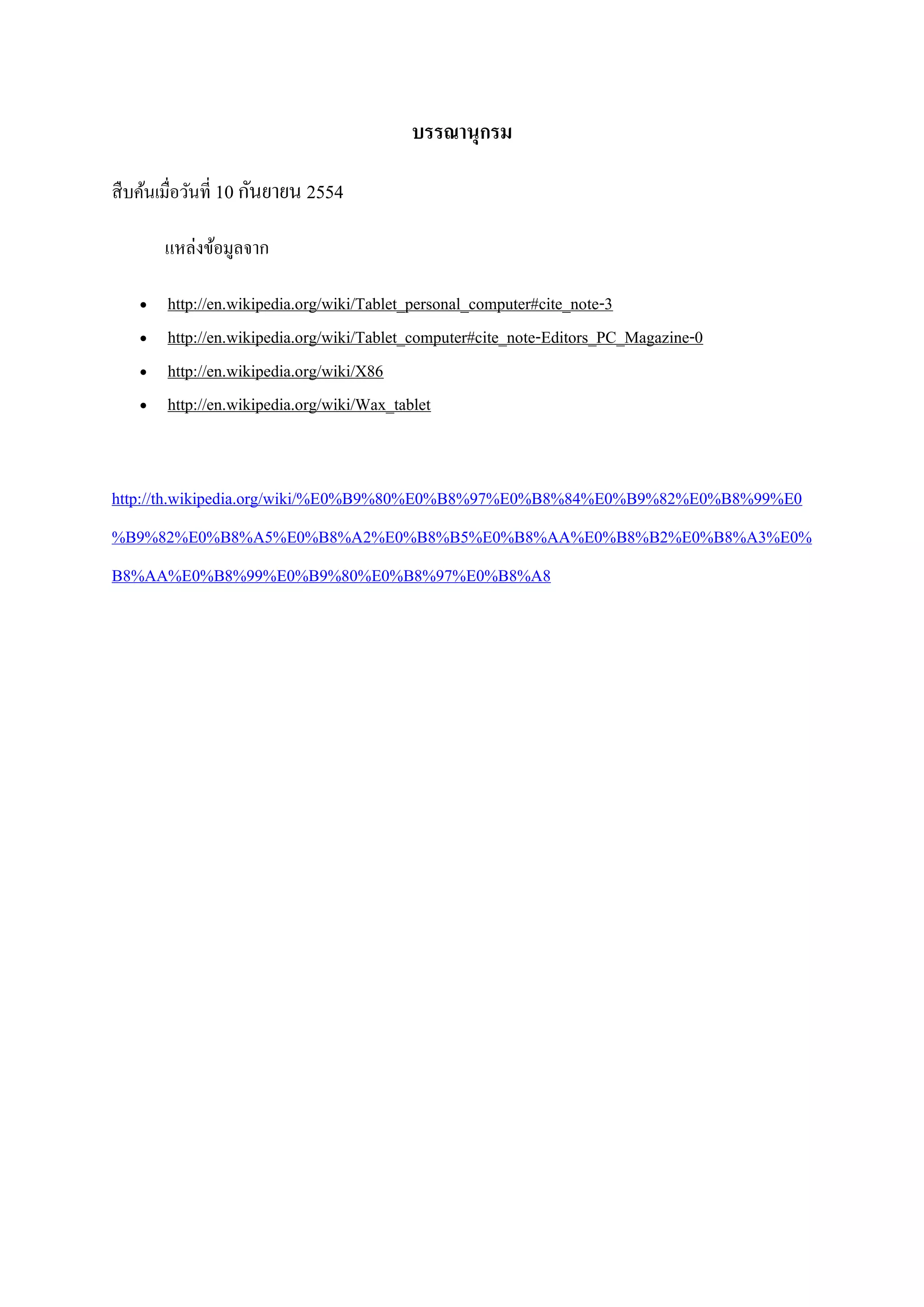 บรรณานุกรม
สืบค้นเมื่อวันที่ 10 กันยายน 2554
แหล่งข้อมูลจาก
 http://en.wikipedia.org/wiki/Tablet_personal_computer#cite_note-3
 http://en.wikipedia.org/wiki/Tablet_computer#cite_note-Editors_PC_Magazine-0
 http://en.wikipedia.org/wiki/X86
 http://en.wikipedia.org/wiki/Wax_tablet
http://th.wikipedia.org/wiki/%E0%B9%80%E0%B8%97%E0%B8%84%E0%B9%82%E0%B8%99%E0
%B9%82%E0%B8%A5%E0%B8%A2%E0%B8%B5%E0%B8%AA%E0%B8%B2%E0%B8%A3%E0%
B8%AA%E0%B8%99%E0%B9%80%E0%B8%97%E0%B8%A8
 