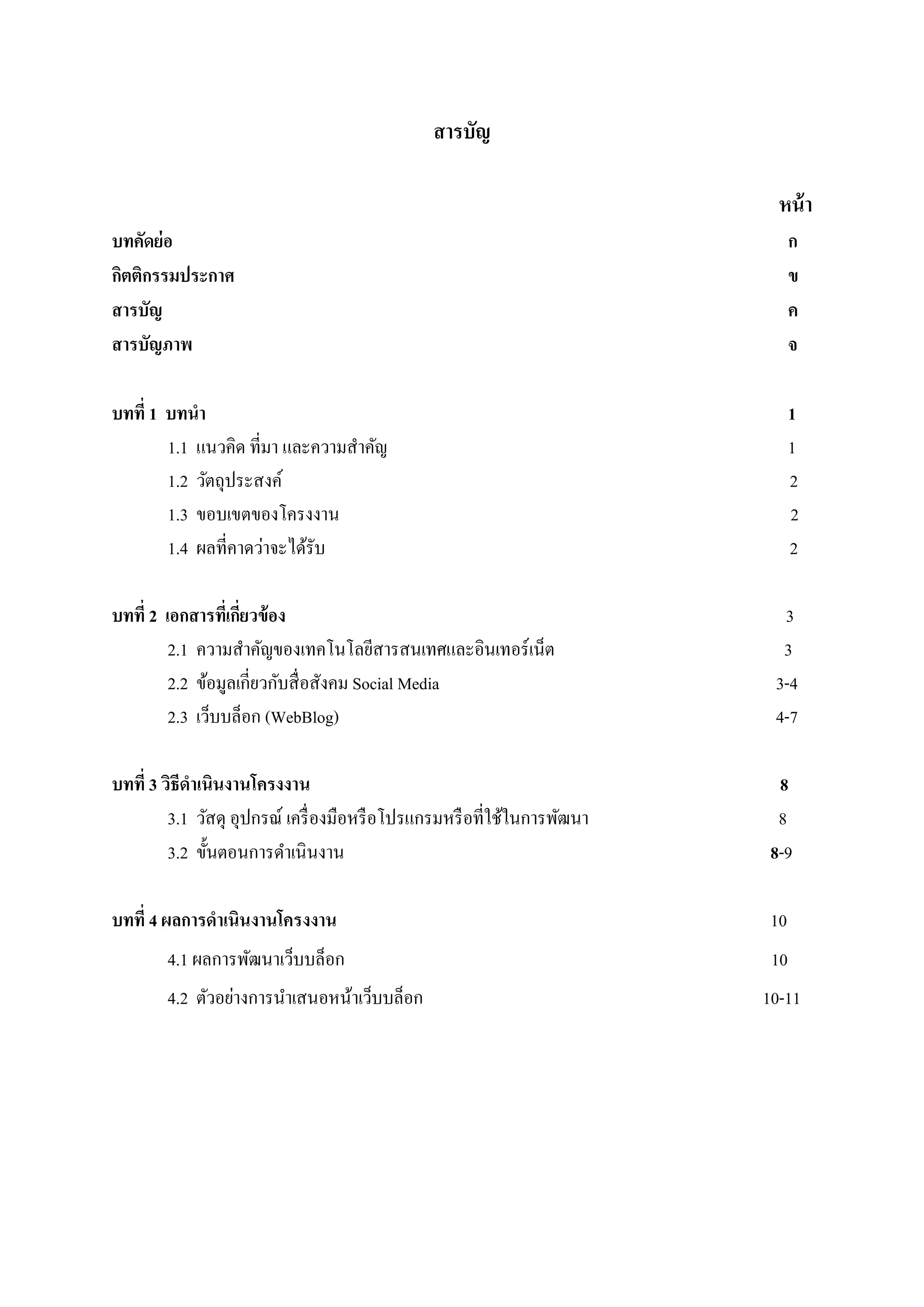 สารบัญ
หน้า
บทคัดย่อ ก
กิตติกรรมประกาศ ข
สารบัญ ค
สารบัญภาพ จ
บทที่ 1 บทนา 1
1.1 แนวคิด ที่มา และความสาคัญ 1
1.2 วัตถุประสงค์ 2
1.3 ขอบเขตของโครงงาน 2
1.4 ผลที่คาดว่าจะได้รับ 2
บทที่ 2 เอกสารที่เกี่ยวข้อง 3
2.1 ความสาคัญของเทคโนโลยีสารสนเทศและอินเทอร์เน็ต 3
2.2 ข้อมูลเกี่ยวกับสื่อสังคม Social Media 3-4
2.3 เว็บบล็อก (WebBlog) 4-7
บทที่ 3 วิธีดาเนินงานโครงงาน 8
3.1 วัสดุ อุปกรณ์ เครื่องมือหรือโปรแกรมหรือที่ใช้ในการพัฒนา 8
3.2 ขั้นตอนการดาเนินงาน 8-9
บทที่ 4 ผลการดาเนินงานโครงงาน 10
4.1 ผลการพัฒนาเว็บบล็อก 10
4.2 ตัวอย่างการนาเสนอหน้าเว็บบล็อก 10-11
 