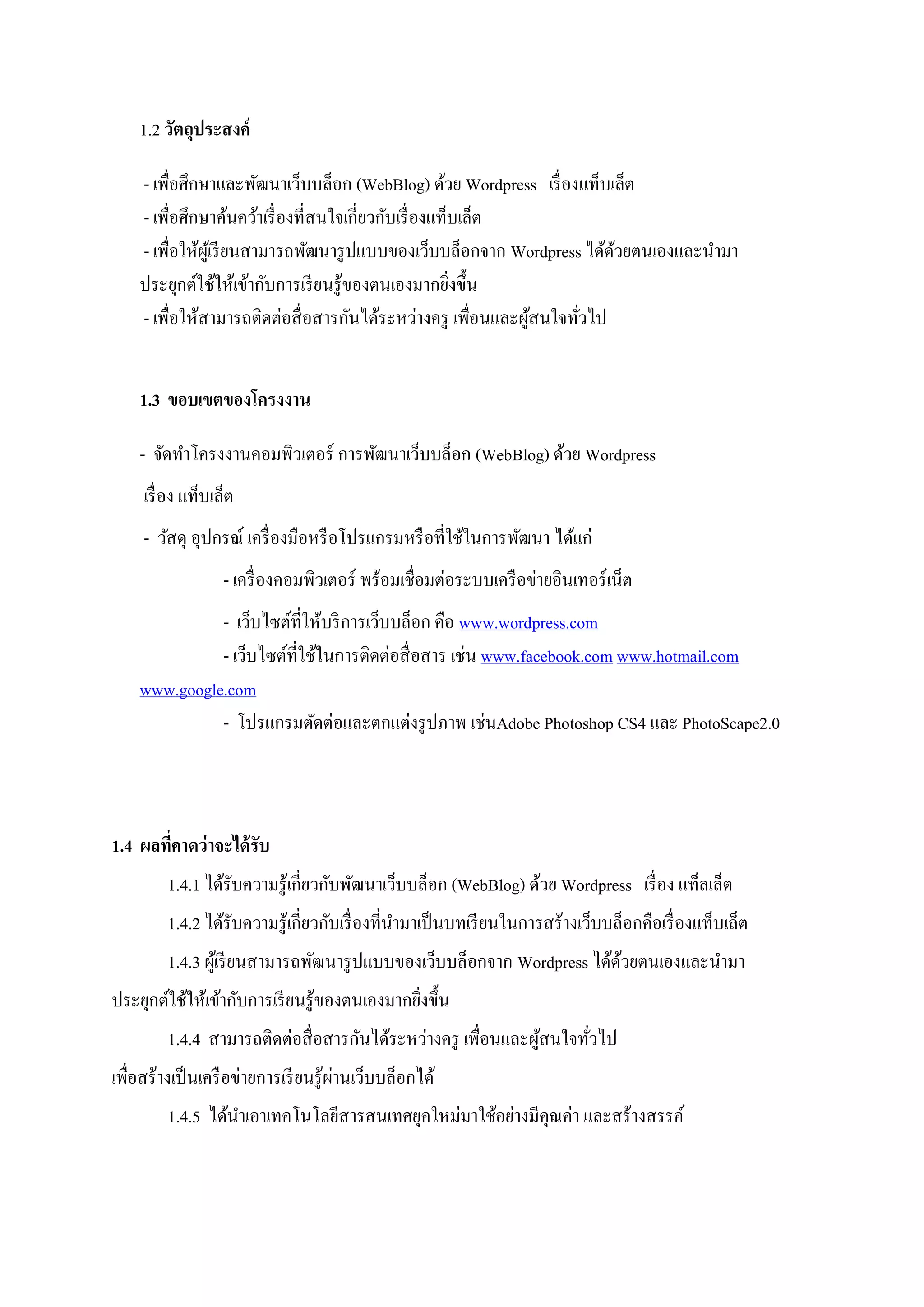 1.2 วัตถุประสงค์
- เพื่อศึกษาและพัฒนาเว็บบล็อก (WebBlog) ด้วย Wordpress เรื่องแท็บเล็ต
- เพื่อศึกษาค้นคว้าเรื่องที่สนใจเกี่ยวกับเรื่องแท็บเล็ต
- เพื่อให้ผู้เรียนสามารถพัฒนารูปแบบของเว็บบล็อกจาก Wordpress ได้ด้วยตนเองและนามา
ประยุกต์ใช้ให้เข้ากับการเรียนรู้ของตนเองมากยิ่งขึ้น
- เพื่อให้สามารถติดต่อสื่อสารกันได้ระหว่างครู เพื่อนและผู้สนใจทั่วไป
1.3 ขอบเขตของโครงงาน
- จัดทาโครงงานคอมพิวเตอร์ การพัฒนาเว็บบล็อก (WebBlog) ด้วย Wordpress
เรื่อง แท็บเล็ต
- วัสดุ อุปกรณ์ เครื่องมือหรือโปรแกรมหรือที่ใช้ในการพัฒนา ได้แก่
- เครื่องคอมพิวเตอร์ พร้อมเชื่อมต่อระบบเครือข่ายอินเทอร์เน็ต
- เว็บไซต์ที่ให้บริการเว็บบล็อก คือ www.wordpress.com
- เว็บไซต์ที่ใช้ในการติดต่อสื่อสาร เช่น www.facebook.com www.hotmail.com
www.google.com
- โปรแกรมตัดต่อและตกแต่งรูปภาพ เช่นAdobe Photoshop CS4 และ PhotoScape2.0
1.4 ผลที่คาดว่าจะได้รับ
1.4.1 ได้รับความรู้เกี่ยวกับพัฒนาเว็บบล็อก (WebBlog) ด้วย Wordpress เรื่อง แท็ลเล็ต
1.4.2 ได้รับความรู้เกี่ยวกับเรื่องที่นามาเป็นบทเรียนในการสร้างเว็บบล็อกคือเรื่องแท็บเล็ต
1.4.3 ผู้เรียนสามารถพัฒนารูปแบบของเว็บบล็อกจาก Wordpress ได้ด้วยตนเองและนามา
ประยุกต์ใช้ให้เข้ากับการเรียนรู้ของตนเองมากยิ่งขึ้น
1.4.4 สามารถติดต่อสื่อสารกันได้ระหว่างครู เพื่อนและผู้สนใจทั่วไป
เพื่อสร้างเป็นเครือข่ายการเรียนรู้ผ่านเว็บบล็อกได้
1.4.5 ได้นาเอาเทคโนโลยีสารสนเทศยุคใหม่มาใช้อย่างมีคุณค่า และสร้างสรรค์
 