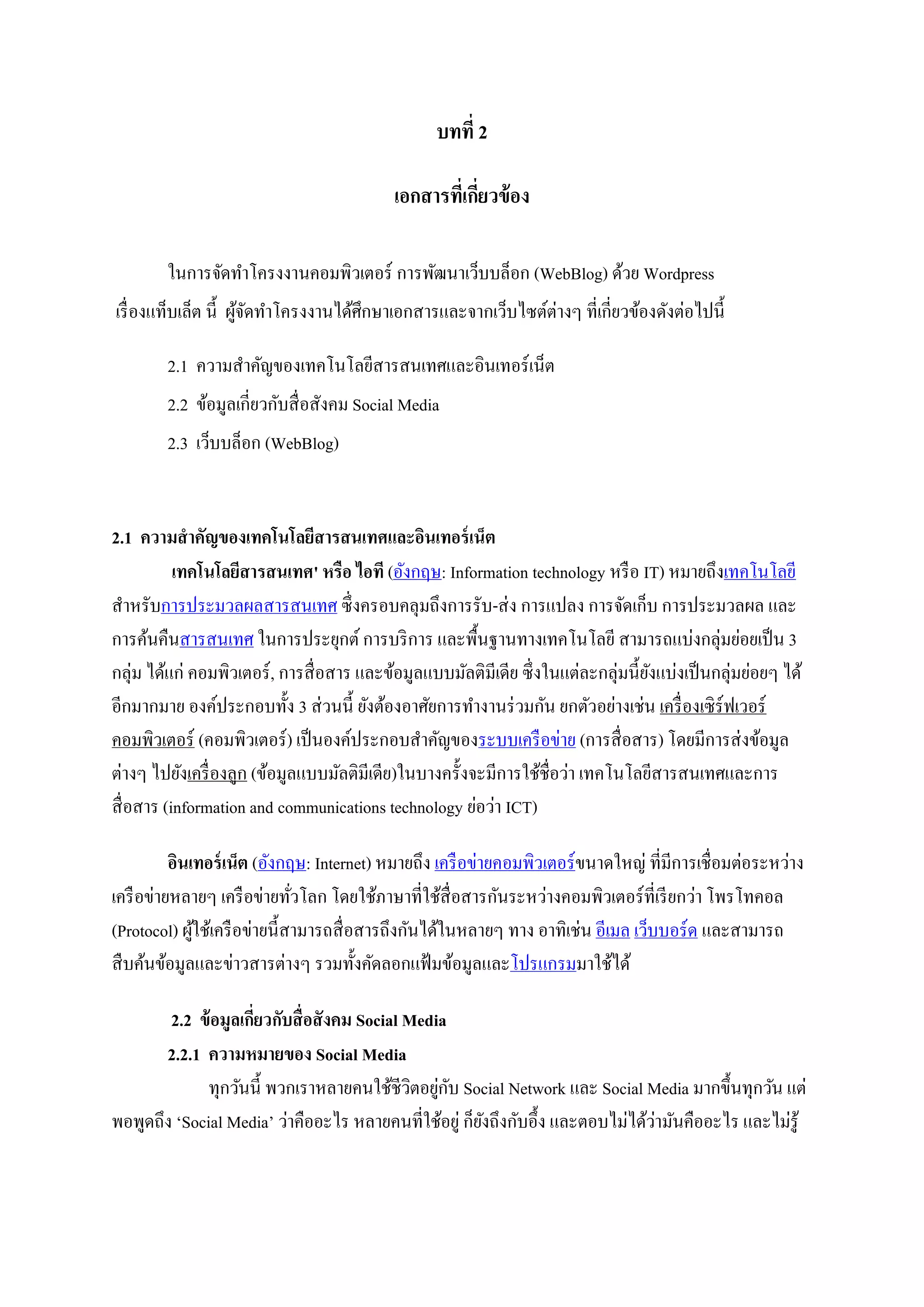 บทที่ 2
เอกสารที่เกี่ยวข้อง
ในการจัดทาโครงงานคอมพิวเตอร์ การพัฒนาเว็บบล็อก (WebBlog) ด้วย Wordpress
เรื่องแท็บเล็ต นี้ ผู้จัดทาโครงงานได้ศึกษาเอกสารและจากเว็บไซต์ต่างๆ ที่เกี่ยวข้องดังต่อไปนี้
2.1 ความสาคัญของเทคโนโลยีสารสนเทศและอินเทอร์เน็ต
2.2 ข้อมูลเกี่ยวกับสื่อสังคม Social Media
2.3 เว็บบล็อก (WebBlog)
2.1 ความสาคัญของเทคโนโลยีสารสนเทศและอินเทอร์เน็ต
เทคโนโลยีสารสนเทศ' หรือ ไอที (อังกฤษ: Information technology หรือ IT) หมายถึงเทคโนโลยี
สาหรับการประมวลผลสารสนเทศ ซึ่งครอบคลุมถึงการรับ-ส่ง การแปลง การจัดเก็บ การประมวลผล และ
การค้นคืนสารสนเทศ ในการประยุกต์ การบริการ และพื้นฐานทางเทคโนโลยี สามารถแบ่งกลุ่มย่อยเป็น 3
กลุ่ม ได้แก่ คอมพิวเตอร์, การสื่อสาร และข้อมูลแบบมัลติมีเดีย ซึ่งในแต่ละกลุ่มนี้ยังแบ่งเป็นกลุ่มย่อยๆ ได้
อีกมากมาย องค์ประกอบทั้ง 3 ส่วนนี้ ยังต้องอาศัยการทางานร่วมกัน ยกตัวอย่างเช่น เครื่องเซิร์ฟเวอร์
คอมพิวเตอร์ (คอมพิวเตอร์) เป็นองค์ประกอบสาคัญของระบบเครือข่าย (การสื่อสาร) โดยมีการส่งข้อมูล
ต่างๆ ไปยังเครื่องลูก (ข้อมูลแบบมัลติมีเดีย)ในบางครั้งจะมีการใช้ชื่อว่า เทคโนโลยีสารสนเทศและการ
สื่อสาร (information and communications technology ย่อว่า ICT)
อินเทอร์เน็ต (อังกฤษ: Internet) หมายถึง เครือข่ายคอมพิวเตอร์ขนาดใหญ่ ที่มีการเชื่อมต่อระหว่าง
เครือข่ายหลายๆ เครือข่ายทั่วโลก โดยใช้ภาษาที่ใช้สื่อสารกันระหว่างคอมพิวเตอร์ที่เรียกว่า โพรโทคอล
(Protocol) ผู้ใช้เครือข่ายนี้สามารถสื่อสารถึงกันได้ในหลายๆ ทาง อาทิเช่น อีเมล เว็บบอร์ด และสามารถ
สืบค้นข้อมูลและข่าวสารต่างๆ รวมทั้งคัดลอกแฟ้มข้อมูลและโปรแกรมมาใช้ได้
2.2 ข้อมูลเกี่ยวกับสื่อสังคม Social Media
2.2.1 ความหมายของ Social Media
ทุกวันนี้ พวกเราหลายคนใช้ชีวิตอยู่กับ Social Network และ Social Media มากขึ้นทุกวัน แต่
พอพูดถึง ‘Social Media’ ว่าคืออะไร หลายคนที่ใช้อยู่ ก็ยังถึงกับอึ้ง และตอบไม่ได้ว่ามันคืออะไร และไม่รู้
 