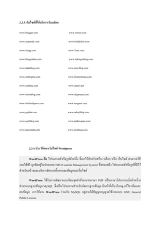 2.3.3 เว็บไซต์ที่ให้บริการเว็บบล็อก
www.blogger.com www.exteen.com
www.mapandy.com www.buddythai.com
www.imigg.com www.5iam.com
www.blogprathai.com www.ndesignsblog.com
www.idatablog.com www.inewblog.com
www.onblogme.com www.freeseoblogs.com
www.sumhua.com www.diaryi.net
www.istoreblog.com www.skypream.com
www.thailandspace.com www.sungson.com
www.gujaba.com www.sabuyblog.com
www.ugetblog.com www.jaideespace.com
www.maxsiteth.com www.my2blog.com
2.3.4 ประวัติของเว็บไซต์ Wordpress
WordPress คือ โปรแกรมสาเร็จรูปตัวหนึ่ง ที่เอาไว้สาหรับสร้าง บล็อก หรือ เว็บไซต์ สามารถใช้
งานได้ฟรี ถูกจัดอยู่ในประเภท CMS (Contents Management System) ซึ่งหมายถึง โปรแกรมสาเร็จรูปที่มีไว้
สาหรับสร้างและบริหารจัดการเนื้อหาและข้อมูลบนเว็บไซต์
WordPress ได้รับการพัฒนาและเขียนชุดคาสั่งมาจากภาษา PHP (เป็นภาษาโปรแกรมมิ่งตัวหนึ่ง)
ทางานบนฐานข้อมูล MySQL ซึ่งเป็นโปรแกรมสาหรับจัดการฐานข้อมูล มีหน้าที่เก็บ เรียกดู แก้ไข เพิ่มและ
ลบข้อมูล การใช้งาน WordPress ร่วมกับ MySQL อยู่ภายใต้สัญญาอนุญาตใช้งานแบบ GNU General
Public License
 