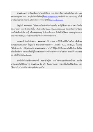 WordPress ปรากฏโฉมครั้งแรกในโลกเมื่อปี พ.ศ. 2546 (2003) เป็นความร่วมมือกันระหว่าง Matt
Mullenweg และ Mike Littlej มีเว็บไซต์หลักอยู่ที่ http://wordpress.org และยังมีบริการ Free Hosting (พื้นที่
สาหรับเก็บทุกอย่างของเว็บ/บล็อก) โดยขอใช้บริการได้ที่ http://wordpress.com
ปัจจุบันนี้ WordPress ได้รับความนิยมเพิ่มขึ้นอย่างรวดเร็ว จนมีผู้ใช้งานมากกว่า 200 ล้านเว็บ
บล็อกไปแล้ว แซงหน้า CMS ตัวอื่น ๆ ไม่ว่าจะเป็น Drupal , Mambo และ Joomla สาเหตุเป็นเพราะ ใช้งาน
ง่าย ไม่จาเป็นต้องมีความรู้ในเรื่อง Programing มีรูปแบบที่สวยงาม อีกทั้งยังมีผู้พัฒนา Theme (รูปแบบการ
แสดงผล) และ Plugins (โปรแกรมเสริม) ให้เลือกใช้ฟรีอย่างมากมาย
นอกจากนี้ สาหรับนักพัฒนา WordPress ยังมี Codex เอาไว้ให้เราได้เป็นไกด์ไลน์ เพื่อศึกษา
องค์ประกอบส่วนต่าง ๆ ที่อยู่ภายใน สาหรับพัฒนาต่อยอด หรือ นาไปสร้าง Theme และ Plugins ขึ้นมาเอง
ได้อีกด้วย หนาซ้า ยังมีรุ่นพิเศษ คือ WordPress MU สาหรับไว้ให้ผู้นาไปใช้ สามารถเปิดให้บริการพื้นที่ทา
เว็บบล็อกเป็นของตนเอง เพื่อให้ผู้อื่นมาสมัครขอร่วมใช้บริการในการสร้างเว็บบล็อก ภายใต้ชื่อโดเมนของ
เขา หรือที่เรียกว่า Sub-Domain
จากที่ได้เกริ่นนาไปในบทความนี้ คงจะทาให้รู้จัก และได้ทราบประวัติความเป็นมา รวมถึง
ความหมายกันไปบ้างแล้วว่า WordPress คือ อะไร ในบทความหน้า เราจะได้เริ่มเรียนรู้ถึงรูปแบบ และ
วิธีการใช้งาน ไปจนถึงการเพิ่มลูกเล่นต่าง ๆ ต่อไป
 
