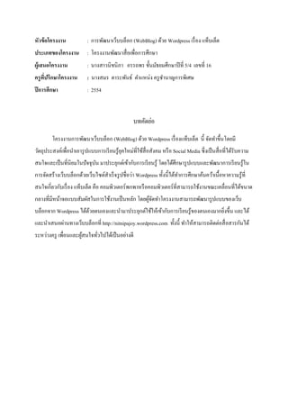 หัวข้อโครงงาน : การพัฒนาเว็บบล็อก (WebBlog) ด้วย Wordpress เรื่อง แท็บเล็ต
ประเภทของโครงงาน : โครงงานพัฒนาสื่อเพื่อการศึกษา
ผู้เสนอโครงงาน : นางสาวนิชนิภา อรรถพร ชั้นมัธยมศึกษาปีที่ 5/4 เลขที่ 16
ครูที่ปรึกษาโครงงาน : นางสมร ตาระพันธ์ ตาแหน่ง ครูชานาญการพิเศษ
ปีการศึกษา : 2554
บทคัดย่อ
โครงงานการพัฒนาเว็บบล็อก (WebBlog) ด้วย Wordpress เรื่องแท็บเล็ต นี้ จัดทาขึ้นโดยมี
วัตถุประสงค์เพื่อนาเอารูปแบบการเรียนรู้ยุคใหม่ที่ใช้สื่อสังคม หรือ Social Media ซึ่งเป็นสื่อที่ได้รับความ
สนใจและเป็นที่นิยมในปัจจุบัน มาประยุกต์เข้ากับการเรียนรู้ โดยได้ศึกษารูปแบบและพัฒนาการเรียนรู้ใน
การจัดสร้างเว็บบล็อกด้วยเว็บไซต์สาเร็จรูปชื่อว่า Wordpress ทั้งนี้ได้ทาการศึกษาค้นคว้าเนื้อหาความรู้ที่
สนใจเกี่ยวกับเรื่อง แท็บเล็ต คือ คอมพิวเตอร์พกพาหรือคอมพิวเตอร์ที่สามารถใช้งานขณะเคลื่อนที่ได้ขนาด
กลางที่มีหน้าจอแบบสัมผัสในการใช้งานเป็นหลัก โดยผู้จัดทาโครงงานสามารถพัฒนารูปแบบของเว็บ
บล็อกจาก Wordpress ได้ด้วยตนเองและนามาประยุกต์ใช้ให้เข้ากับการเรียนรู้ของตนเองมากยิ่งขึ้น และได้
และนาเสนอผ่านทางเว็บบล็อกที่ http://nitnipajoy.wordpress.com ทั้งนี้ ทาให้สามารถติดต่อสื่อสารกันได้
ระหว่างครู เพื่อนและผู้สนใจทั่วไปได้เป็นอย่างดี
 