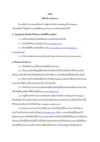 บทที่ 3
                                          วิธีดาเนินงานโครงงาน

        ในการจัดทาโครงงานคอมพิวเตอร์ การพัฒนาเว็บบล็อก (WebBlog) ด้วย Wordpress
เรื่ องแท็บเล็ต นี้ ผูจดทาโครงงานมีวธีดาเนิ นงานโครงงาน ตามขั้นตอนดังต่อไปนี้
                      ้ั            ิ

3.1 วัสดุ อุปกรณ์ เครื่องมือหรือโปรแกรมหรือทีใช้ ในการพัฒนา
                                             ่
        3.1.1 เครื่ องคอมพิวเตอร์ พร้อมเชื่อมต่อระบบเครื อข่ายอินเทอร์ เน็ต
        3.1.2 เว็บไซต์ที่ให้บริ การเว็บบล็อก คือ www.wordpress.com
        3.1.3 เว็บไซต์ที่ใช้ในการติดต่อสื่ อสาร เช่น www.facebook.com www.hotmail.com
www.google.com
        3.1.4 โปรแกรมตัดต่อและตกแต่งรู ปภาพ เช่นAdobe Photoshop CS4 และ PhotoScape2.0

3.2 ขั้นตอนการดาเนินงาน
        3.2.1 คิดหัวข้อโครงงานเพื่อนาเสนอครู ที่ปรึ กษาโครงงาน
        3.2.2 ศึกษาและค้นคว้าข้อมูลที่เกี่ยวข้องกับเรื่ องที่สนใจ คือเรื่ องแท็บเล็ต ว่ามีเนื้อหามากน้อย
เพียงใด และต้องศึกษาค้นคว้าเพิ่มเติมเพียงใดจากเว็บไซต์ต่างๆ และเก็บข้อมูลไว้เพื่อจัดทาเนื้ อหาต่อไป
        3.2.3 ศึกษาการสร้างเว็บบล็อกที่สร้างจากเว็บไซต์ Wordpress จากเอกสารที่ครู ประจาวิชากาหนด
และจากเว็บไซต์ต่างๆ ที่นาเสนอเทคนิค วิธีการสร้างเว็บบล็อก
        3.2.4 จัดทาโครงร่ างโครงงานคอมพิวเตอร์ เพื่อนาเสนอครู ที่ปรึ กษาผ่านเว็บบล็อกของตัวเอง โดย
ได้นาไฟล์ขอมูลไปฝากไว้ที่เว็บไซต์ชื่อ http://www.slideshare.net
          ้
        3.2.5 ปฏิบติการจัดทาโครงงานคอมพิวเตอร์ การพัฒนาเว็บบล็อก (WebBlog) ด้วย Wordpress
                  ั
เรื่ องแท็บเล็ต โดยการสมัครสมาชิก และสร้างบทเรี ยนที่สนใจตามแบบเสนอโครงร่ างที่เสนอไว้แล้ว ทั้งนี้
ได้นาเสนอบทเรี ยนผ่านเว็บบล็อกที่ http://nitnipajoy.wordpress.com/
        3.2.6 นาเสนอรายงานความก้าวหน้าเป็ นระยะๆ โดยแจ้งให้ครู ที่ปรึ กษาโครงงานเข้าไปตรวจ
ความก้าวหน้าของโครงงานผ่านเว็บไซต์ www.facebook.com/ นิชนิภา อรรถพรซึ่งครู ที่ปรึ กษาจะให้
ข้อเสนอแนะต่างๆ เพื่อให้จดทาเนื้อหาและการนาเสนอที่น่าสนใจต่อไป ทั้งนี้เมื่อได้รับคาแนะนาก็จะนามา
                         ั
ปรับปรุ ง แก้ไขให้เป็ นที่สนใจยิงขึ้น อีกทั้งได้สร้างเครื อข่ายสังคมโดยใช้เว็บไซต์ Facebook เพื่อให้เพื่อนๆ
                                ่
มาช่วยให้ขอเสนอแนะ และสื่ อสารกันหากมีขอสงสัยเกี่ยวกับการสร้างและพัฒนาเว็บบล็อกดังกล่าว
          ้                            ้
 