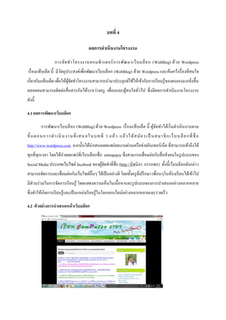 บทที่ 4

                                            ผลการดาเนินงานโครงงาน

                   การจัด ท าโครงงานคอมพิ ว เตอร์ ก ารพัฒ นาเว็ บ บล็ อ ก (WebBlog) ด้ ว ย Wordpress
เรื่ องแท็บเล็ต นี้ มีวตถุประสงค์เพื่อพัฒนาเว็บบล็อก (WebBlog) ด้วย Wordpress และค้นคว้าเรื่ องที่สนใจ
                       ั
เกี่ยวกับแท็บเล็ต เพื่อให้ผจดทาโครงงานสามารถนามาประยุกต์ใช้ให้เข้ากับการเรี ยนรู ้ของตนเองมากยิ่งขึ้น
                           ู้ ั
ตลอดจนสามารถติดต่อสื่ อสารกันได้ระหว่างครู เพื่อนและผูสนใจทัวไป ซึ่ งมีผลการดาเนินงานโครงงาน
                                                      ้     ่
ดังนี้

4.1 ผลการพัฒนาเว็บบล็อก

         การพัฒนาเว็บบล็อก (WebBlog) ด้วย Wordpress เรื่ องแท็บเล็ต นี้ ผูจดทาได้เริ่ มดาเนิ นงานตาม
                                                                          ้ั
ขั้ น ต อน ก าร ด า เนิ น งา น ที่ เส น อใ น บท ที่ 3 แ ล้ ว แ ล้ ว ไ ด้ ส มั ค รเ ป็ น ส ม า ชิ ก เ ว็ บ บ ล็ อก ที่ ชื่ อ
http://www.wordpress.com จากนั้นได้นาเสนอเผยแพร่ ผลงานผ่านเครื อข่ายอินเทอร์ เน็ต ที่สามารถเข้าถึงได้
ทุกที่ทุกเวลา โดยได้นาเผยแพร่ ที่เว็บบล็อกชื่ อ nittnipajoy ซึ่ งสามารถเชื่ อมต่อกับสื่ อสังคมในรู ปแบบของ
Social Media ประเภทเว็บไซต์ facebook ของผูจดทาที่ชื่อ (http://นิชนิภา อรรถพร) ทั้งนี้ เว็บบล็อกดังกล่าว
                                          ้ั
สามารถจัดการและเชื่อมต่อกับเว็บไซต์อื่นๆ ได้เป็ นอย่างดี โดยทั้งครู ที่ปรึ กษา เพื่อนๆในห้องเรี ยนได้เข้าไป
มีส่วนร่ วมในการจัดการเรี ยนรู ้ โดยแสดงความเห็นในเนื้ อหาและรู ปแบบของการนาเสนออย่างหลากหลาย
ซึ่ งทาให้เกิดการเรี ยนรู ้และเป็ นแหล่งเรี ยนรู ้ในโลกออนไลน์อย่างหลากหลายและรวดเร็ ว

4.2 ตัวอย่างการนาเสนอหน้ าเว็บบล็อก
 