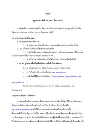 บทที่ 5

                               สรุปผลการดาเนินงาน และข้ อเสนอแนะ

        การจัดทาโครงงานคอมพิวเตอร์การพัฒนาเว็บบล็อก (WebBlog) ด้วย Wordpress เรื่ องแท็บเล็ต
นี้สามารถสรุ ปผลการดาเนินโครงงาน และข้อเสนอแนะ ดังนี้

5.1 การดาเนินงานจัดทาโครงงาน
       5.1.1 วัตถุประสงค์ ของโครงงาน
                5.1.1.1 เพื่อศึกษาและพัฒนาเว็บบล็อก (WebBlog) ด้วย Wordpress เรื่ องแท็บเล็ต
       5.1.1.2 เพื่อศึกษาค้นคว้าเรื่ องที่สนใจเกี่ยวกับแท็บเล็ต
                5.1.1.3 เพื่อให้ผเู้ รี ยนสามารถพัฒนารู ปแบบของเว็บบล็อกจาก Wordpress ได้ดวยตนเอง
                                                                                          ้
และนามาประยุกต์ใช้ให้เข้ากับการเรี ยนรู ้ของตนเองมากยิ่งขึ้น
                5.1.1.4 เพื่อให้สามารถติดต่อสื่ อสารกันได้ระหว่างครู เพื่อนและผูสนใจทัวไป
                                                                                ้     ่
        5.2.2 วัสดุ อุปกรณ์ เครื่องมือหรือโปรแกรมหรือทีใช้ ในการพัฒนา
                                                       ่
                 5.2.1.1 เครื่ องคอมพิวเตอร์ พร้อมเชื่ อมต่อระบบเครื อข่ายอินเทอร์ เน็ต
                 5.2.1.2 เว็บไซต์ที่ให้บริ การเว็บบล็อก คือ www.wordpress.com
                 5.2.1.3 เว็บไซต์ท่ีใช้ในการติดต่อสื่ อสาร เช่น www.facebook.com www.hotmail.com

www.google.com
                 5.2.2.4 โปรแกรมตัดต่อและตกแต่งรู ปภาพ เช่นAdobe Photoshop CS4 และ
PhotoScape2.0

5.2 สรุ ปผลการดาเนินงานโครงงาน

        การพัฒนาเว็บบล็อก (WebBlog) ด้วย Wordpress เรื่ องแท็บเล็ต นี้ ผูจดทาได้เริ่ มดาเนินงานตาม
                                                                         ้ั
ขั้นตอนการดาเนิ นงานที่เสนอในบทที่ 3 แล้ว แล้วได้สมัครเป็ นสมาชิกเว็บบล็อกที่ชื่อ
http://www.wordpress.com จากนั้นได้นาเสนอเผยแพร่ ผลงานผ่านเครื อข่ายอินเทอร์ เน็ต
ที่สามารถเข้าถึงได้ทุกที่ทุกเวลา โดยได้นาเผยแพร่ ที่เว็บบล็อกชื่อ nitnipa ซึ่ งสามารถเชื่อมต่อกับสื่ อสังคม
ในรู ปแบบของ Social Media ประเภทเว็บไซต์ facebook ของผูจดทาที่ชื่อ (http://นิชนิภา อรรถพร) ทั้งนี้
                                                       ้ั
เว็บบล็อกดังกล่าว สามารถจัดการและเชื่อมต่อกับเว็บไซต์อื่นๆ ได้เป็ นอย่างดี โดยทั้งครู ที่ปรึ กษา เพื่อนๆใน
 
