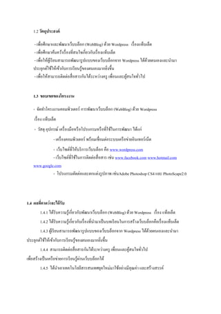 1.2 วัตถุประสงค์

    - เพื่อศึกษาและพัฒนาเว็บบล็อก (WebBlog) ด้วย Wordpress เรื่ องแท็บเล็ต
    - เพื่อศึกษาค้นคว้าเรื่ องที่สนใจเกี่ยวกับเรื่ องแท็บเล็ต
    - เพื่อให้ผเู้ รี ยนสามารถพัฒนารู ปแบบของเว็บบล็อกจาก Wordpress ได้ดวยตนเองและนามา
                                                                        ้
    ประยุกต์ใช้ให้เข้ากับการเรี ยนรู ้ของตนเองมากยิงขึ้น่
    - เพื่อให้สามารถติดต่อสื่ อสารกันได้ระหว่างครู เพื่อนและผูสนใจทัวไป
                                                              ้     ่


    1.3 ขอบเขตของโครงงาน

    - จัดทาโครงงานคอมพิวเตอร์ การพัฒนาเว็บบล็อก (WebBlog) ด้วย Wordpress
     เรื่ อง แท็บเล็ต
     - วัสดุ อุปกรณ์ เครื่ องมือหรื อโปรแกรมหรื อที่ใช้ในการพัฒนา ได้แก่
                   - เครื่ องคอมพิวเตอร์ พร้อมเชื่อมต่อระบบเครื อข่ายอินเทอร์ เน็ต
              - เว็บไซต์ที่ให้บริ การเว็บบล็อก คือ www.wordpress.com
              - เว็บไซต์ท่ีใช้ในการติดต่อสื่ อสาร เช่น www.facebook.com www.hotmail.com
    www.google.com
              - โปรแกรมตัดต่อและตกแต่งรู ปภาพ เช่นAdobe Photoshop CS4 และ PhotoScape2.0



1.4 ผลทีคาดว่าจะได้ รับ
        ่
         1.4.1 ได้รับความรู ้เกี่ยวกับพัฒนาเว็บบล็อก (WebBlog) ด้วย Wordpress เรื่ อง แท็ลเล็ต
         1.4.2 ได้รับความรู ้เกี่ยวกับเรื่ องที่นามาเป็ นบทเรี ยนในการสร้างเว็บบล็อกคือเรื่ องแท็บเล็ต
         1.4.3 ผูเ้ รี ยนสามารถพัฒนารู ปแบบของเว็บบล็อกจาก Wordpress ได้ดวยตนเองและนามา
                                                                         ้
ประยุกต์ใช้ให้เข้ากับการเรี ยนรู ้ของตนเองมากยิงขึ้น
                                               ่
         1.4.4 สามารถติดต่อสื่ อสารกันได้ระหว่างครู เพื่อนและผูสนใจทัวไป
                                                               ้     ่
                                       ่
เพื่อสร้างเป็ นเครื อข่ายการเรี ยนรู ้ผานเว็บบล็อกได้
         1.4.5 ได้นาเอาเทคโนโลยีสารสนเทศยุคใหม่มาใช้อย่างมีคุณค่า และสร้างสรรค์
 