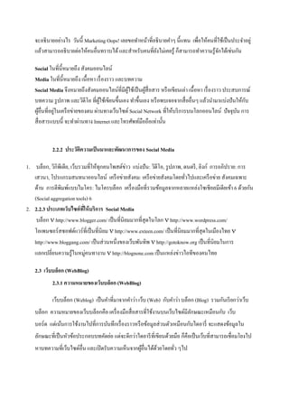 จะอธิ บายอย่างไร วันนี้ Marketing Oops! เลยขอทาหน้าที่อธิ บายคาๆ นี้แทน เพื่อให้คนที่ใช้เป็ นประจาอยู่
    แล้วสามารถอธิ บายต่อให้คนอื่นทราบได้ และสาหรับคนที่ยงไม่เคยรู ้ ก็สามารถทาความรู ้จกได้เช่นกัน
                                                           ั                             ั

    Social ในที่น้ ีหมายถึง สังคมออนไลน์
    Media ในที่น้ ีหมายถึง เนื้อหา เรื่ องราว และบทความ
    Social Media จึงหมายถึงสังคมออนไลน์ที่มีผใช้เป็ นผูสื่อสาร หรื อเขียนเล่า เนื้ อหา เรื่ องราว ประสบการณ์
                                                  ู้     ้
    บทความ รู ปภาพ และวิดีโอ ที่ผใช้เขียนขึ้นเอง ทาขึ้นเอง หรื อพบเจอจากสื่ ออื่นๆ แล้วนามาแบ่งปั นให้กบ
                                     ู้                                                                   ั
        ้       ่
    ผูอื่นที่อยูในเครื อข่ายของตน ผ่านทางเว็บไซต์ Social Network ที่ให้บริ การบนโลกออนไลน์ ปัจจุบน การ ั
    สื่ อสารแบบนี้ จะทาผ่านทาง Internet และโทรศัพท์มือถือเท่านั้น


            2.2.2 ประวัติความเป็ นมาและพัฒนาการของ Social Media

1. บล็อก, วิกิพีเดีย, เว็บรวมที่ให้ทุกคนโพสต์ข่าว แบ่งปั น: วิดีโอ, รู ปภาพ, ดนตรี , ลิงก์ การอภิปราย: การ
   เสวนา, โปรแกรมสนทนาออนไลน์ เครื อข่ายสังคม: เครื อข่ายสังคมโดยทัวไปและเครื อข่าย สังคมเฉพาะ
                                                                             ่
   ด้าน การตีพิมพ์แบบไมโคร: ไมโครบล็อก เครื่ องมือที่รวมข้อมูลจากหลายแหล่งโซเชี ยลมีเดียเข้า 6 ด้วยกัน
   (Social aggregation tools) 6
2. 2.2.3 ประเภทเว็บไซต์ ทให้ บริการ Social Media
                            ี่
    บล็อก  http://www.blogger.com/ เป็ นที่นิยมมากที่สุดในโลก  http://www.wordpress.com/
   โอเพนซอร์สซอฟต์แวร์ที่เป็ นที่นิยม  http://www.exteen.com/ เป็ นที่นิยมมากที่สุดในเมืองไทย 
   http://www.bloggang.com/ เป็ นส่ วนหนึ่งของเว็บพันทิพ  http://gotoknow.org เป็ นที่นิยมในการ
   แลกเปลี่ยนความรู ้ในหมู่คนทางาน  http://blognone.com เป็ นแหล่งข่าวไอทีของคนไทย

    2.3 เว็บบล็อก (WebBlog)
            2.3.1 ความหมายของเว็บบล็อก (WebBlog)

            เว็บบล็อก (Weblog) เป็ นคาที่มาจากคาว่า เว็บ (Web) กับคาว่า บล็อก (Blog) รวมกันเรี ยกว่าเว็บ
    บล็อก ความหมายของเว็บบล็อกคือ เครื่ องมือสื่ อสารที่ใช้งานบนเว็บไซต์มีลกษณะเหมือนกับ เว็บ
                                                                           ั
    บอร์ด แต่เน้นการใช้งานไปที่การบันทึกเรื่ องราวหรื อข้อมูลส่ วนตัวเหมือนกับไดอารี่ จะแสดงข้อมูลใน
    ลักษณะที่เป็ นหัวข้อประกอบบทคัดย่อ แต่จะดีกว่าไดอารี ที่เขียนด้วยมือ ก็คือเป็ นเว็บที่สามารถเชื่อมโยงไป
    หาบทความที่เว็บไซด์อื่น และเปิ ดรับความเห็นจากผูอื่นได้ดวยโดยทัว ๆไป
                                                    ้       ้      ่
 
