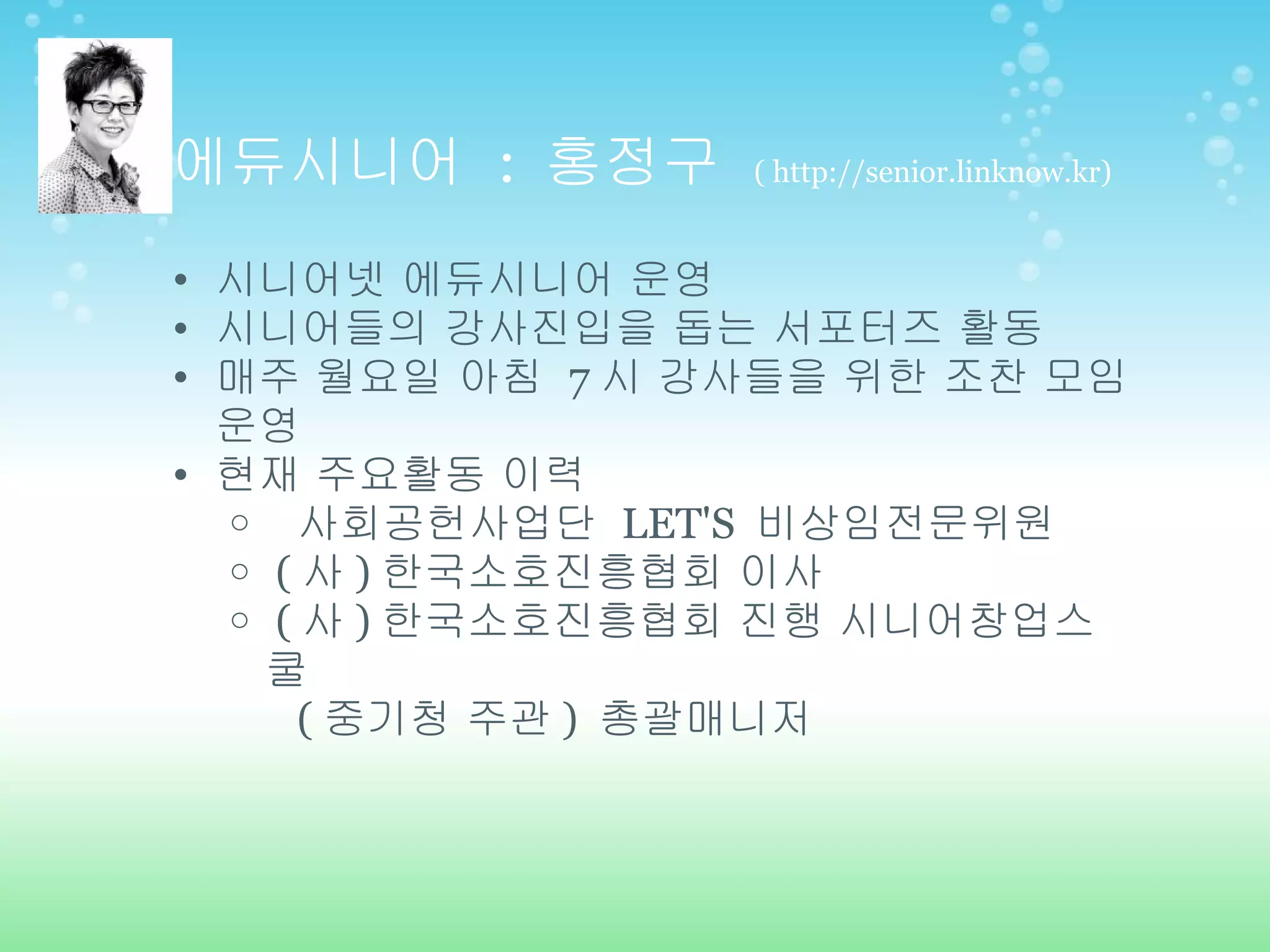 에듀시니어  :  홍정구  ( http://senior.linknow.kr) 시니어넷 에듀시니어 운영 시니어들의 강사진입을 돕는 서포터즈 활동  매주 월요일 아침  7 시 강사들을 위한 조찬 모임 운영 현재 주요활동 이력   사회공헌사업단  LET'S  비상임전문위원   ( 사 ) 한국소호진흥협회 이사   ( 사 ) 한국소호진흥협회 진행 시니어창업스쿨   ( 중기청 주관 )  총괄매니저 