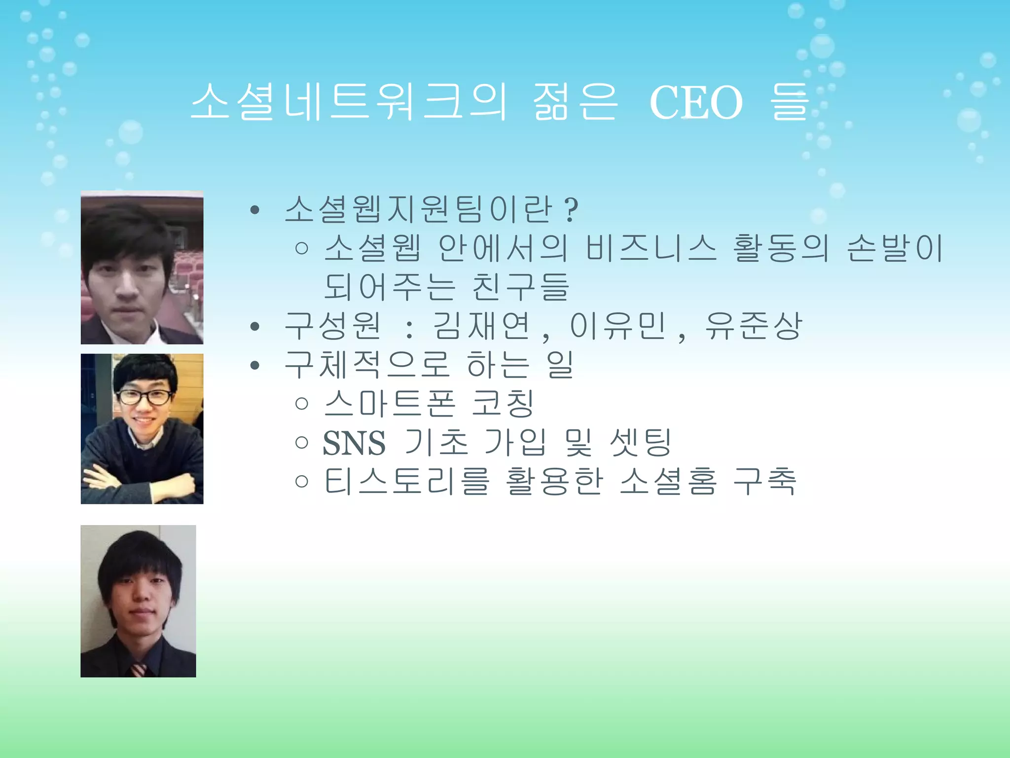 소셜네트워크의 젊은  CEO  들 소셜웹지원팀이란 ?  소셜웹 안에서의 비즈니스 활동의 손발이 되어주는 친구들 구성원  :  김재연 ,  이유민 ,  유준상 구체적으로 하는 일  스마트폰 코칭 SNS  기초 가입 및 셋팅 티스토리를 활용한 소셜홈 구축 