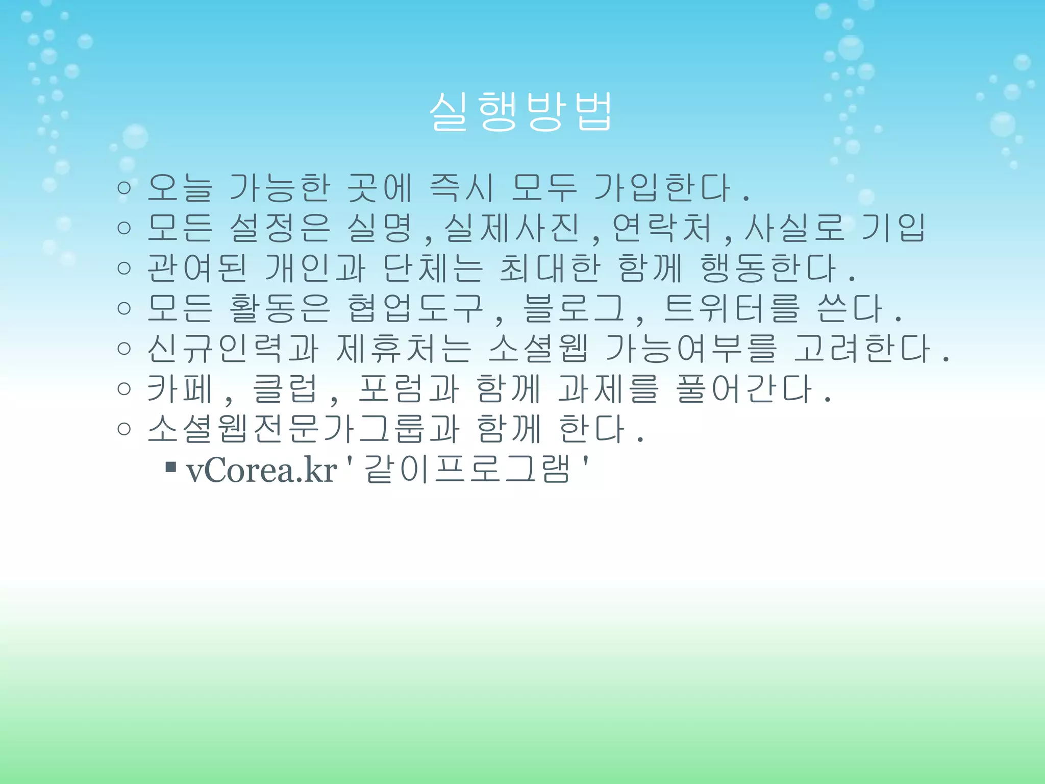 실행방법 오늘 가능한 곳에 즉시 모두 가입한다 . 모든 설정은 실명 , 실제사진 , 연락처 , 사실로 기입 관여된 개인과 단체는 최대한 함께 행동한다 . 모든 활동은 협업도구 ,  블로그 ,  트위터를 쓴다 . 신규인력과 제휴처는 소셜웹 가능여부를 고려한다 . 카페 ,  클럽 ,  포럼과 함께 과제를 풀어간다 . 소셜웹전문가그룹과 함께 한다 . vCorea.kr ' 같이프로그램 ' 