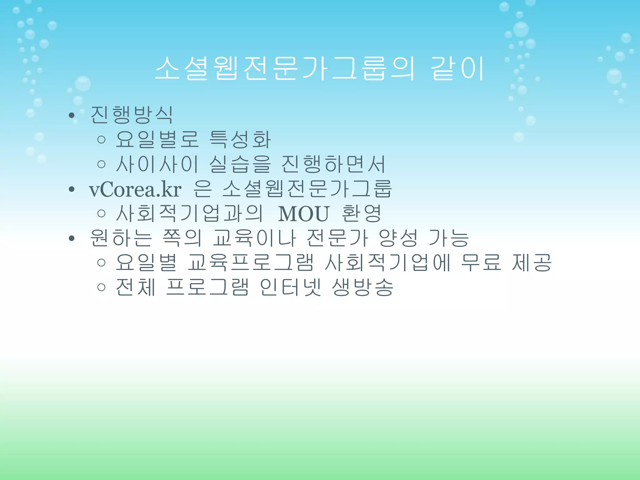 소셜웹전문가그룹의 같이 진행방식 요일별로 특성화 사이사이 실습을 진행하면서 vCorea.kr  은 소셜웹전문가그룹 사회적기업과의  MOU  환영 원하는 쪽의 교육이나 전문가 양성 가능 요일별 교육프로그램 사회적기업에 무료 제공 전체 프로그램 인터넷 생방송 