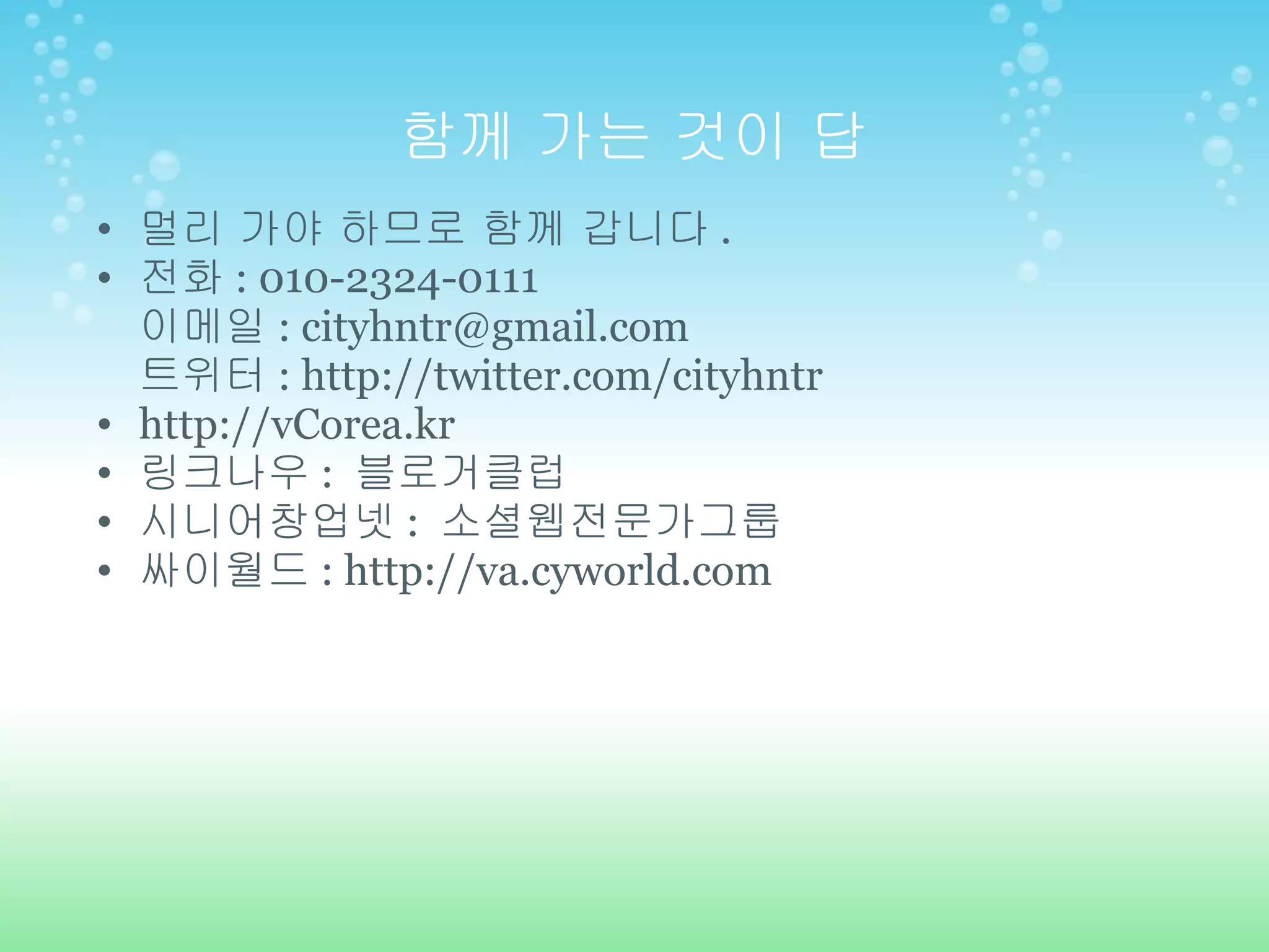 함께 가는 것이 답 멀리 가야 하므로 함께 갑니다 . 전화 : 010-2324-0111 이메일 : cityhntr@gmail.com 트위터 : http://twitter.com/cityhntr http://vCorea.kr 링크나우 :  블로거클럽 시니어창업넷 :  소셜웹전문가그룹 싸이월드 : http://va.cyworld.com 