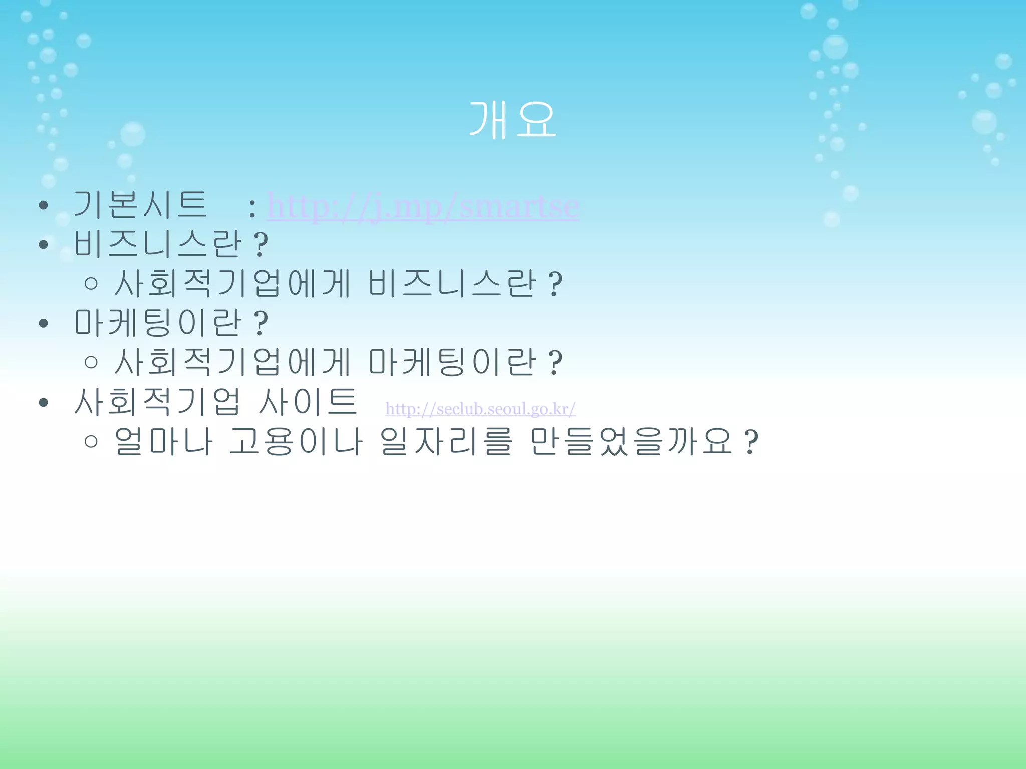 개요 기본시트   :  http://j.mp/smartse 비즈니스란 ? 사회적기업에게 비즈니스란 ? 마케팅이란 ? 사회적기업에게 마케팅이란 ? 사회적기업 사이트  http://seclub.seoul.go.kr/ 얼마나 고용이나 일자리를 만들었을까요 ? 