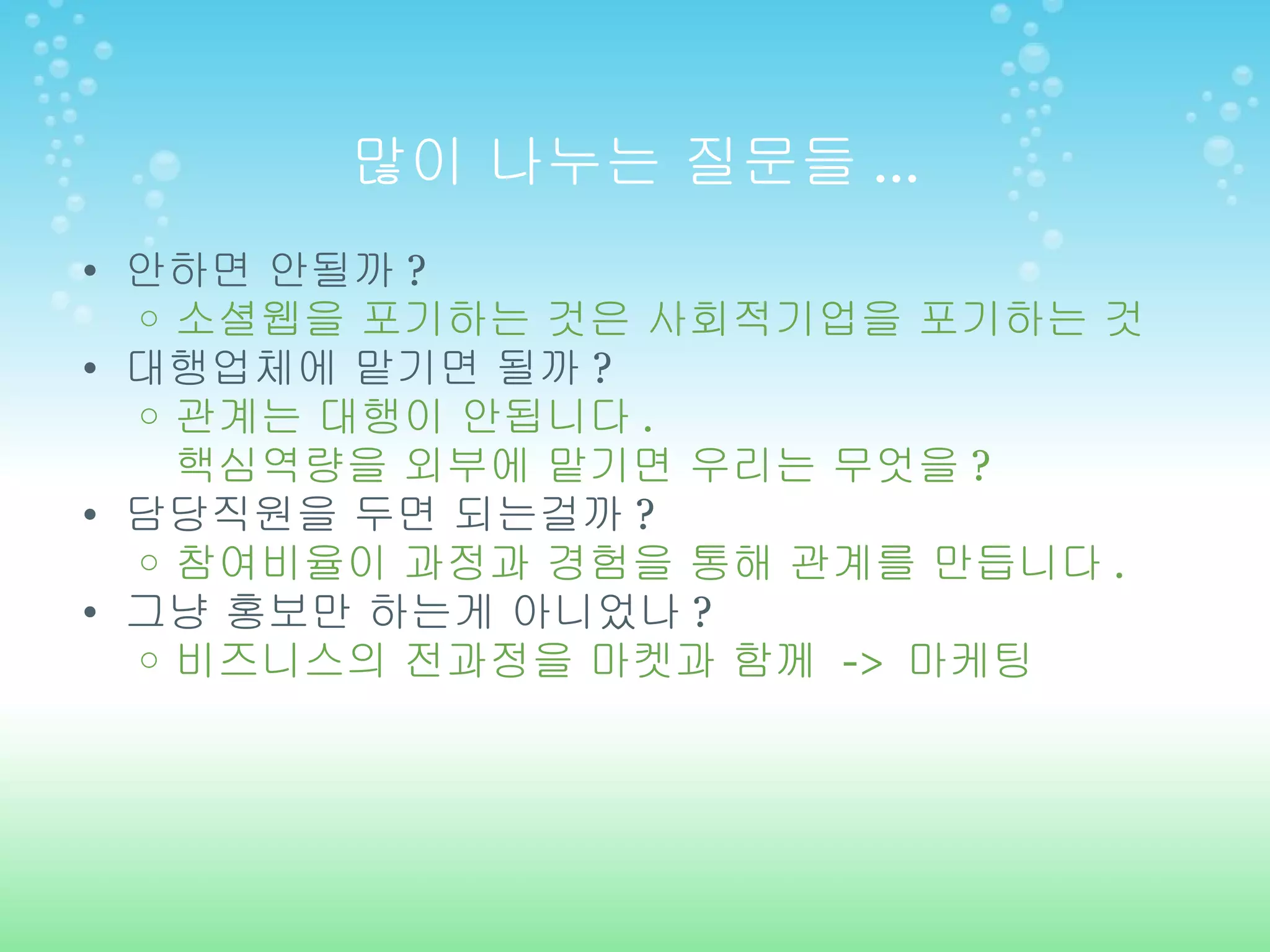 많이 나누는 질문들 ... 안하면 안될까 ? 소셜웹을 포기하는 것은 사회적기업을 포기하는 것 대행업체에 맡기면 될까 ? 관계는 대행이 안됩니다 . 핵심역량을 외부에 맡기면 우리는 무엇을 ? 담당직원을 두면 되는걸까 ? 참여비율이 과정과 경험을 통해 관계를 만듭니다 . 그냥 홍보만 하는게 아니었나 ? 비즈니스의 전과정을 마켓과 함께  ->  마케팅 