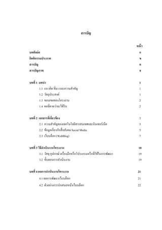สารบัญ

                                                                          หน้ า
บทคัดย่อ                                                                    ก
กิตติกรรมประกาศ                                                             ข
สารบัญ                                                                      ค
สารบัญภาพ                                                                   จ

บทที่ 1 บทนา                                                                1
        1.1 แนวคิด ที่มา และความสาคัญ                                       1
        1.2 วัตถุประสงค์                                                    1
        1.3 ขอบเขตของโครงงาน                                                2
        1.4 ผลที่คาดว่าจะได้รับ                                             2

บทที่ 2 เอกสารทีเ่ กียวข้ อง
                     ่                                                      3
         2.1 ความสาคัญของเทคโนโลยีสารสนเทศและอินเทอร์ เน็ต                  3
         2.2 ข้อมูลเกี่ยวกับสื่ อสังคม Social Media                         5
         2.3 เว็บบล็อก (WebBlog)                                            7

บทที่ 3 วิธีดาเนินงานโครงงาน                                               18
         3.1 วัสดุ อุปกรณ์ เครื่ องมือหรื อโปรแกรมหรื อที่ใช้ในการพัฒนา    19
         3.2 ขั้นตอนการดาเนิ นงาน                                          19

บทที่ 4 ผลการดาเนินงานโครงงาน                                              21
        4.1 ผลการพัฒนาเว็บบล็อก                                            21
        4.2 ตัวอย่างการนาเสนอหน้าเว็บบล็อก                                 22
 