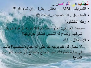 ‫حجْب فً انخىاصم...‬
      ‫اىخس٘يف...‪ٍ ... MBI‬ؼيش...بنشة... إُ شبء اهلل !!!‬     ‫•‬
                        ‫اىغضب!... ارا غضبج...اسنج ‪‬‬        ‫•‬
                                          ‫سفقت اىَخشبؤً!‬   ‫•‬
 ‫– ٍحَذ اىؼشيفي: احزس اىَخشبئٌ فبّل حشئ اىزٕشة فيشيل‬
               ‫ش٘مٖب، ٗحَذح ىٔ اىشَس فيشن٘ حشاسحٖب!‬
                                         ‫االسخقاله بشأيل‬   ‫•‬
‫– ال ححَو مو ّقذ ي٘جٔ ىل ػيى أّ ػذاٗة شخصيت! فبّج‬
‫في بذايت خط٘احل ّح٘ اىْجبح ٗححخبج اىى حق٘يٌ أمثش ٍِ‬
                                               ‫اىَذح!‬
 