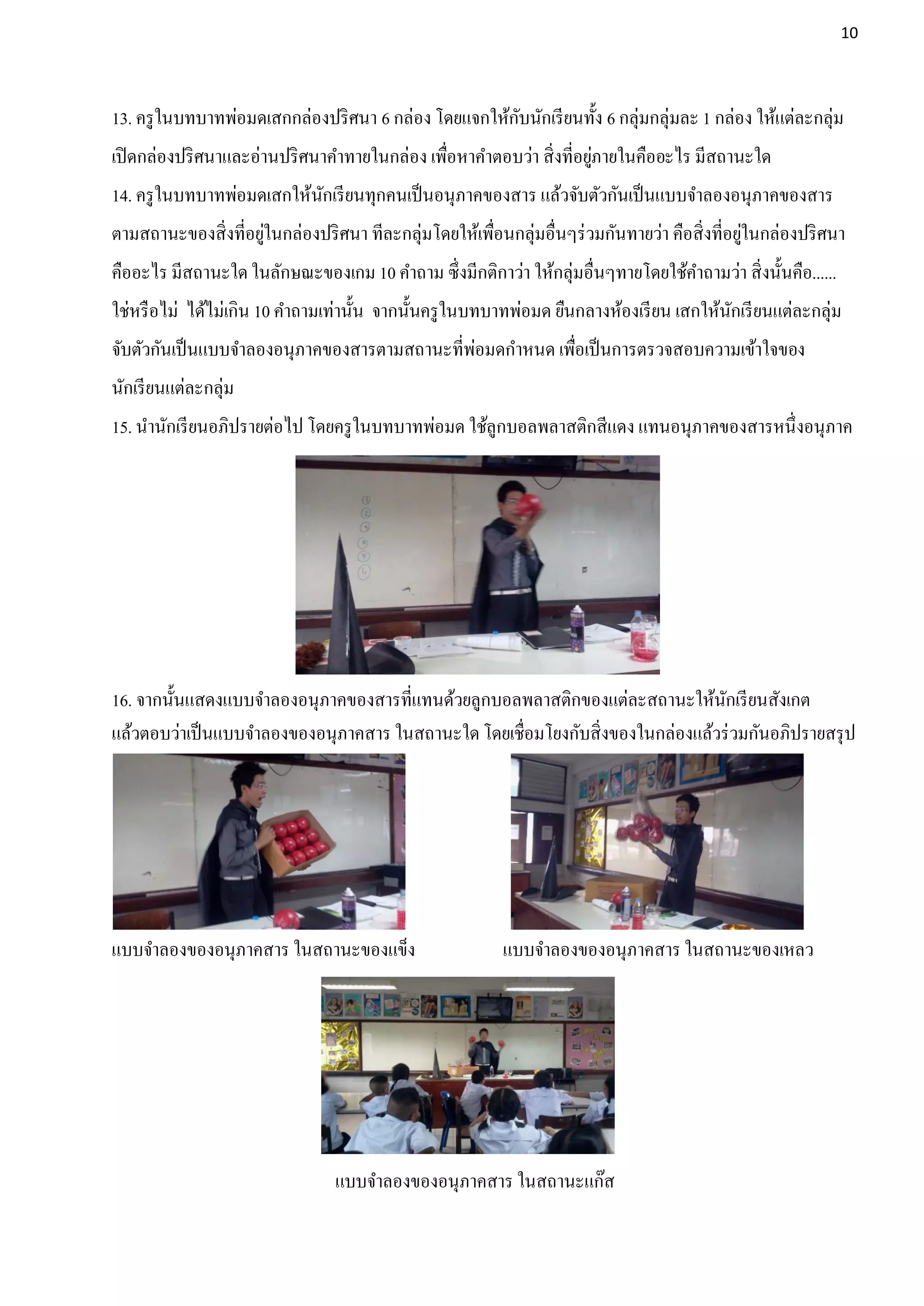 10




13. ครู ในบทบาทพ่อมดเสกกล่องปริ ศนา 6 กล่อง โดยแจกให้กบนักเรี ยนทั้ง 6 กลุ่มกลุ่มละ 1 กล่อง ให้แต่ละกลุ่ม
                                                      ั
                                                                     ่
เปิ ดกล่องปริ ศนาและอ่านปริ ศนาคาทายในกล่อง เพือหาคาตอบว่า สิ่งที่อยูภายในคืออะไร มีสถานะใด
                                               ่
14. ครู ในบทบาทพ่อมดเสกให้นกเรี ยนทุกคนเป็ นอนุภาคของสาร แล้วจับตัวกันเป็ นแบบจาลองอนุภาคของสาร
                           ั
ตามสถานะของสิ่งที่อยูในกล่องปริ ศนา ทีละกลุ่มโดยให้เพือนกลุ่มอื่นๆร่ วมกันทายว่า คือสิ่งที่อยูในกล่องปริ ศนา
                     ่                                ่                                       ่
คืออะไร มีสถานะใด ในลักษณะของเกม 10 คาถาม ซึ่งมีกติกาว่า ให้กลุ่มอื่นๆทายโดยใช้คาถามว่า สิ่งนั้นคือ......
ใช่หรื อไม่ ได้ไม่เกิน 10 คาถามเท่านั้น จากนั้นครู ในบทบาทพ่อมด ยืนกลางห้องเรี ยน เสกให้นกเรี ยนแต่ละกลุ่ม
                                                                                         ั
                                                       ่
จับตัวกันเป็ นแบบจาลองอนุภาคของสารตามสถานะที่พอมดกาหนด เพือเป็ นการตรวจสอบความเข้าใจของ
                                                                   ่
นักเรี ยนแต่ละกลุ่ม
15. นานักเรี ยนอภิปรายต่อไป โดยครู ในบทบาทพ่อมด ใช้ลูกบอลพลาสติกสีแดง แทนอนุภาคของสารหนึ่งอนุภาค




16. จากนั้นแสดงแบบจาลองอนุภาคของสารที่แทนด้วยลูกบอลพลาสติกของแต่ละสถานะให้นกเรี ยนสังเกต
                                                                                ั
แล้วตอบว่าเป็ นแบบจาลองของอนุภาคสาร ในสถานะใด โดยเชื่อมโยงกับสิ่งของในกล่องแล้วร่ วมกันอภิปรายสรุ ป




แบบจาลองของอนุภาคสาร ในสถานะของแข็ง                      แบบจาลองของอนุภาคสาร ในสถานะของเหลว




                                แบบจาลองของอนุภาคสาร ในสถานะแก๊ส
 