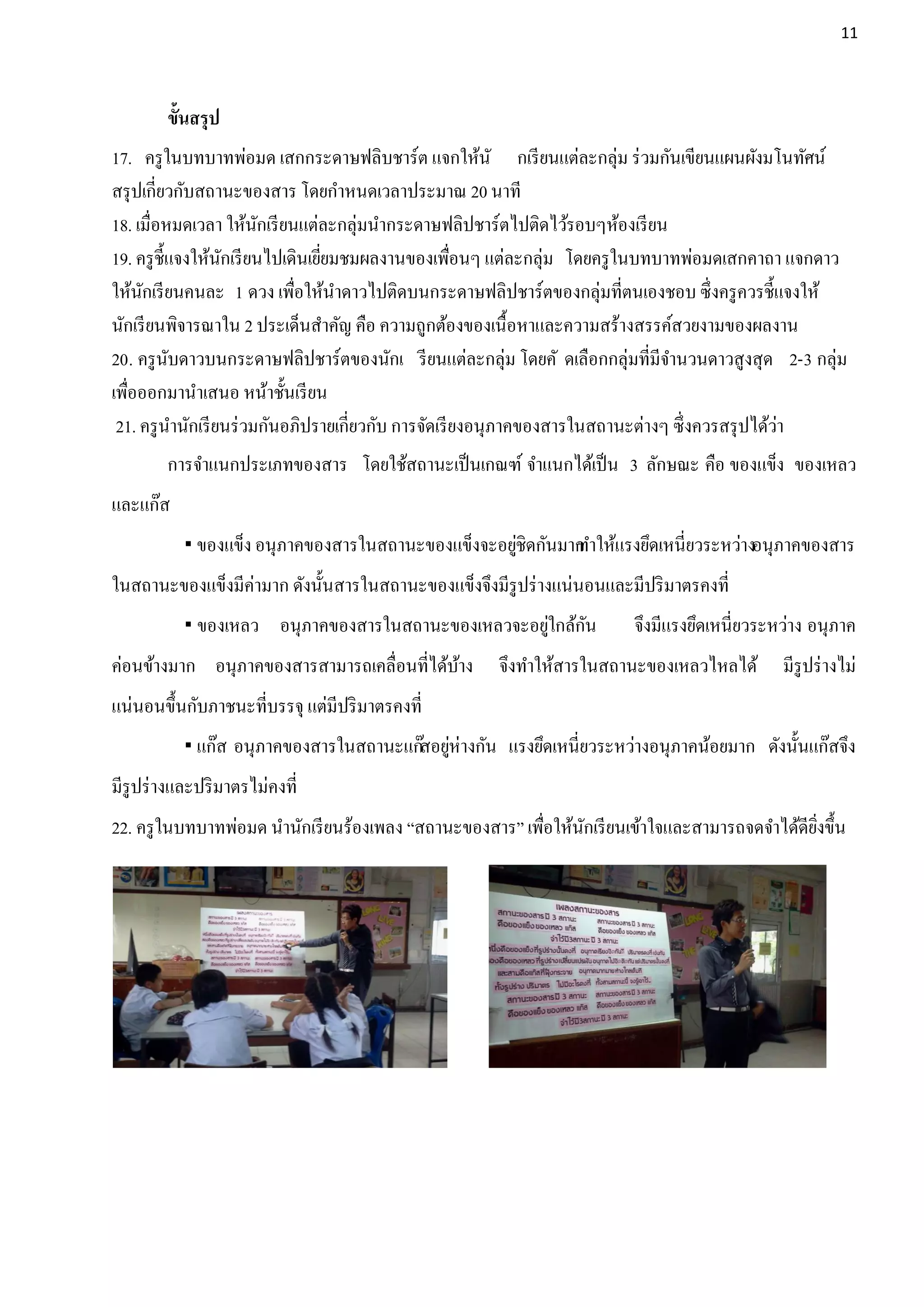 11




        ขั้นสรุป
17. ครู ในบทบาทพ่อมด เสกกระดาษฟลิบชาร์ต แจกให้นั กเรี ยนแต่ละกลุ่ม ร่ วมกันเขียนแผนผังมโนทัศน์
สรุ ปเกี่ยวกับสถานะของสาร โดยกาหนดเวลาประมาณ 20 นาที
18. เมื่อหมดเวลา ให้นกเรี ยนแต่ละกลุ่มนากระดาษฟลิปชาร์ตไปติดไว้รอบๆห้องเรี ยน
                          ั
19. ครู ช้ ีแจงให้นกเรี ยนไปเดินเยียมชมผลงานของเพือนๆ แต่ละกลุ่ม โดยครู ในบทบาทพ่อมดเสกคาถา แจกดาว
                   ั               ่                   ่
ให้นกเรี ยนคนละ 1 ดวง เพือให้นาดาวไปติดบนกระดาษฟลิปชาร์ตของกลุ่มที่ตนเองชอบ ซึ่งครู ควรชี้แจงให้
     ั                        ่
นักเรี ยนพิจารณาใน 2 ประเด็นสาคัญ คือ ความถูกต้องของเนื้อหาและความสร้างสรรค์สวยงามของผลงาน
20. ครู นบดาวบนกระดาษฟลิปชาร์ตของนักเ รี ยนแต่ละกลุ่ม โดยคั ดเลือกกลุ่มที่มีจานวนดาวสูงสุด 2-3 กลุ่ม
            ั
เพือออกมานาเสนอ หน้าชั้นเรี ยน
   ่
 21. ครู นานักเรี ยนร่ วมกันอภิปรายเกี่ยวกับ การจัดเรี ยงอนุภาคของสารในสถานะต่างๆ ซึ่งควรสรุ ปได้วา
                                                                                                  ่
        การจาแนกประเภทของสาร โดยใช้สถานะเป็ นเกณฑ์ จาแนกได้เป็ น 3 ลักษณะ คือ ของแข็ง ของเหลว
และแก๊ส
                                                    ่
            ของแข็ง อนุภาคของสารในสถานะของแข็งจะอยูชิดกันมาก าให้แรงยึดเหนี่ยวระหว่างอนุภาคของสาร
                                                            ท
ในสถานะของแข็งมีค่ามาก ดังนั้นสารในสถานะของแข็งจึงมีรูปร่ างแน่นอนและมีปริ มาตรคงที่
                                                    ่    ั
            ของเหลว อนุภาคของสารในสถานะของเหลวจะอยูใกล้กน             จึงมีแรงยึดเหนี่ยวระหว่าง อนุภาค
ค่อนข้างมาก อนุภาคของสารสามารถเคลื่อนที่ได้บาง
                                            ้       จึงทาให้สารในสถานะของเหลวไหลได้         มีรูปร่ างไม่
แน่นอนขึ้นกับภาชนะที่บรรจุ แต่มีปริ มาตรคงที่
            แก๊ส อนุภาคของสารในสถานะแก๊สอยูห่างกัน แรงยึดเหนี่ยวระหว่างอนุภาคน้อยมาก ดังนั้นแก๊สจึง
                                            ่
มีรูปร่ างและปริ มาตรไม่คงที่
22. ครู ในบทบาทพ่อมด นานักเรี ยนร้องเพลง “สถานะของสาร” เพือให้นกเรี ยนเข้าใจและสามารถจดจาได้ดียงขึ้น
                                                          ่    ั                               ิ่
 