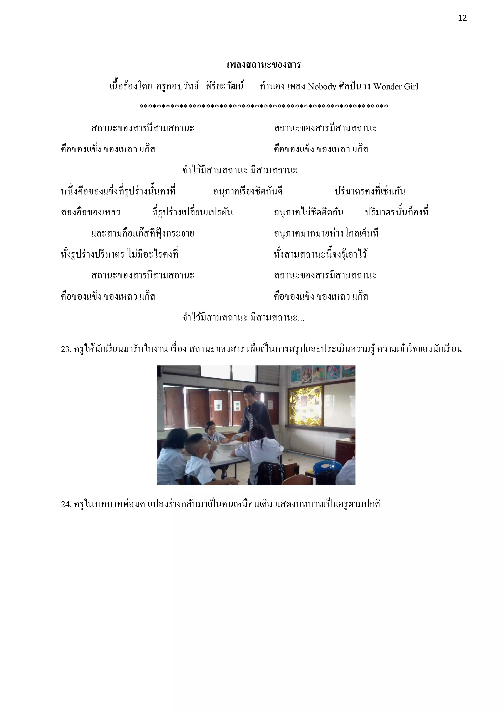 12




                                                  เพลงสถานะของสาร
              เนื้อร้องโดย ครู กอบวิทย์ พิริยะวัฒน์        ทานอง เพลง Nobody ศิลปิ นวง Wonder Girl
                       ********************************************************
         สถานะของสารมีสามสถานะ                                 สถานะของสารมีสามสถานะ
คือของแข็ง ของเหลว แก๊ส                                        คือของแข็ง ของเหลว แก๊ส
                                       จาไว้มีสามสถานะ มีสามสถานะ
หนึ่งคือของแข็งที่รูปร่ างนั้นคงที่           อนุภาคเรี ยงชิดกันดี              ปริ มาตรคงที่เช่นกัน
สองคือของเหลว              ที่รูปร่ างเปลี่ยนแปรผัน            อนุภาคไม่ชิดติดกัน        ปริ มาตรนั้นก็คงที่
         และสามคือแก๊สที่ฟุ้งกระจาย                            อนุภาคมากมายห่างไกลเต็มที
ทั้งรู ปร่ างปริ มาตร ไม่มีอะไรคงที่                           ทั้งสามสถานะนี้จงรู ้เอาไว้
         สถานะของสารมีสามสถานะ                                 สถานะของสารมีสามสถานะ
คือของแข็ง ของเหลว แก๊ส                                        คือของแข็ง ของเหลว แก๊ส
                                       จาไว้มีสามสถานะ มีสามสถานะ...

23. ครู ให้นกเรี ยนมารับใบงาน เรื่ อง สถานะของสาร เพือเป็ นการสรุ ปและประเมินความรู ้ ความเข้าใจของนักเรี ยน
            ั                                        ่




24. ครู ในบทบาทพ่อมด แปลงร่ างกลับมาเป็ นคนเหมือนเดิม แสดงบทบาทเป็ นครู ตามปกติ
 