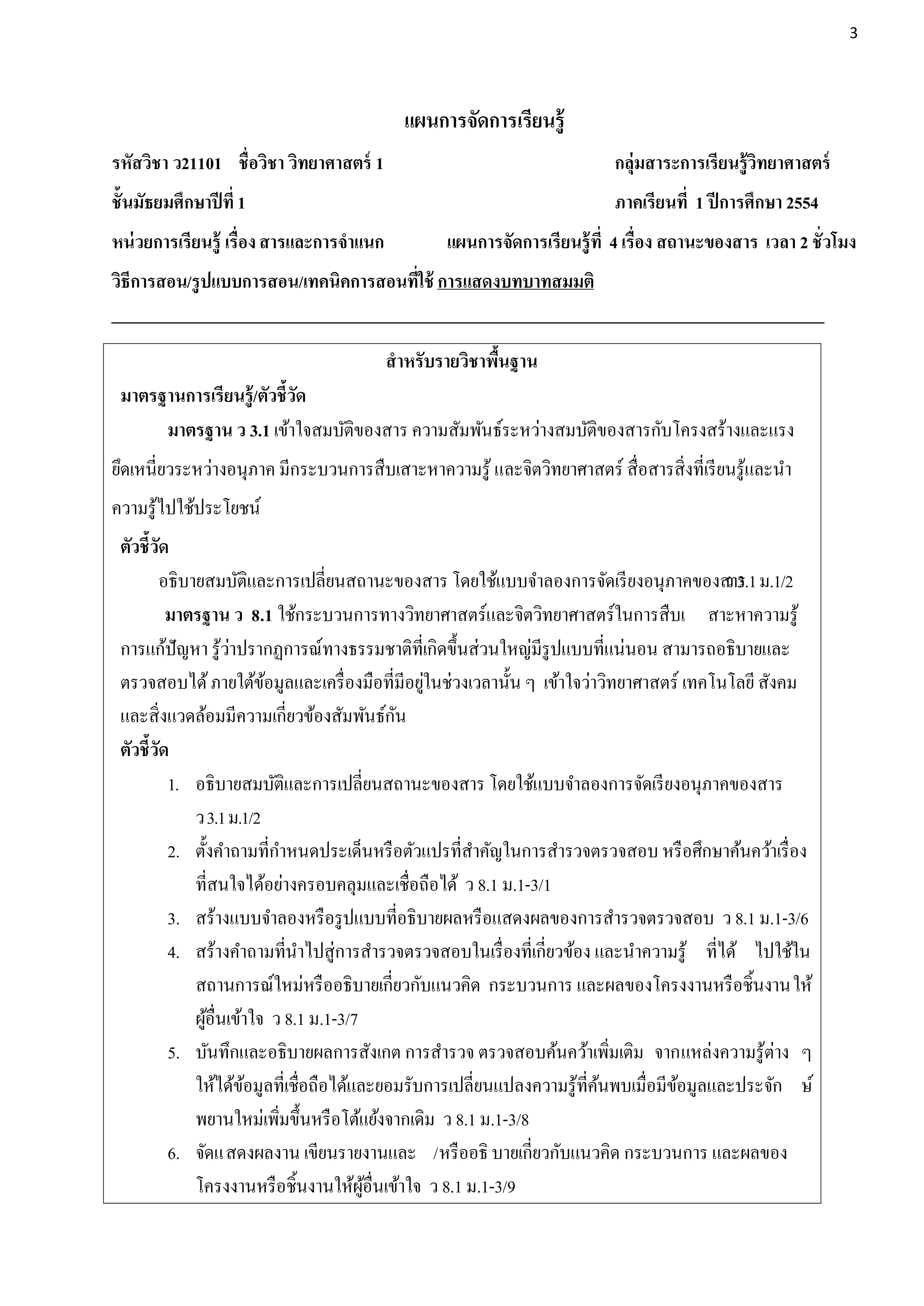3




                                            แผนการจัดการเรียนรู้
รหัสวิชา ว21101 ชื่อวิชา วิทยาศาสตร์ 1                                   กลุ่มสาระการเรียนรู้วิทยาศาสตร์
ชั้นมัธยมศึกษาปี ที่ 1                                                   ภาคเรียนที่ 1 ปี การศึกษา 2554
หน่ วยการเรียนรู้ เรื่อง สารและการจาแนก          แผนการจัดการเรียนรู้ ที่ 4 เรื่อง สถานะของสาร เวลา 2 ชั่วโมง
วิธีการสอน/รู ปแบบการสอน/เทคนิคการสอนที่ใช้ การแสดงบทบาทสมมติ


                                          สาหรับรายวิชาพืนฐาน
                                                         ้
 มาตรฐานการเรียนรู้/ตัวชี้วัด
      มาตรฐาน ว 3.1 เข้าใจสมบัติของสาร ความสัมพันธ์ระหว่างสมบัติของสารกับโครงสร้างและแรง
ยึดเหนี่ยวระหว่างอนุภาค มีกระบวนการสืบเสาะหาความรู ้ และจิตวิทยาศาสตร์ สื่อสารสิ่งที่เรี ยนรู และนา
                                                                                              ้
ความรู ้ไปใช้ประโยชน์
 ตัวชี้วัด
         อธิบายสมบัติและการเปลี่ยนสถานะของสาร โดยใช้แบบจาลองการจัดเรี ยงอนุภาคของสาร ม.1/2 ว 3.1
          มาตรฐาน ว 8.1 ใช้กระบวนการทางวิทยาศาสตร์และจิตวิทยาศาสตร์ในการสืบเ สาะหาความรู ้
                     ่
 การแก้ปัญหา รู ้วาปรากฏการณ์ทางธรรมชาติที่เกิดขึ้นส่วนใหญ่มีรูปแบบที่แน่นอน สามารถอธิบายและ
                                                ่
 ตรวจสอบได้ ภายใต้ขอมูลและเครื่ องมือที่มีอยูในช่วงเวลานั้น ๆ เข้าใจว่าวิทยาศาสตร์ เทคโนโลยี สังคม
                          ้
 และสิ่งแวดล้อมมีความเกี่ยวข้องสัมพันธ์กน   ั
 ตัวชี้วัด
          1. อธิบายสมบัติและการเปลี่ยนสถานะของสาร โดยใช้แบบจาลองการจัดเรี ยงอนุภาคของสาร
              ว 3.1 ม.1/2
          2. ตั้งคาถามที่กาหนดประเด็นหรื อตัวแปรที่สาคัญในการสารวจตรวจสอบ หรื อศึกษาค้นคว้าเรื่ อง
              ที่สนใจได้อย่างครอบคลุมและเชื่อถือได้ ว 8.1 ม.1-3/1
          3. สร้างแบบจาลองหรื อรู ปแบบที่อธิบายผลหรื อแสดงผลของการสารวจตรวจสอบ ว 8.1 ม.1-3/6
          4. สร้างคาถามที่นาไปสู่การสารวจตรวจสอบในเรื่ องที่เกี่ยวข้อง และนาความรู ้ ที่ได้ ไปใช้ใน
              สถานการณ์ใหม่หรื ออธิบายเกี่ยวกับแนวคิด กระบวนการ และผลของโครงงานหรื อชิ้นงานให้
              ผูอื่นเข้าใจ ว 8.1 ม.1-3/7
                ้
          5. บันทึกและอธิบายผลการสังเกต การสารวจ ตรวจสอบค้นคว้าเพิมเติม จากแหล่งความรู ้ต่าง ๆ
                                                                            ่
              ให้ได้ขอมูลที่เชื่อถือได้และยอมรับการเปลี่ยนแปลงความรู ้ที่คนพบเมื่อมีขอมูลและประจัก ษ์
                       ้                                                  ้          ้
              พยานใหม่เพิมขึ้นหรื อโต้แย้งจากเดิม ว 8.1 ม.1-3/8
                            ่
          6. จัดแสดงผลงาน เขียนรายงานและ /หรื ออธิ บายเกี่ยวกับแนวคิด กระบวนการ และผลของ
              โครงงานหรื อชิ้นงานให้ผอื่นเข้าใจ ว 8.1 ม.1-3/9
                                         ู้
 