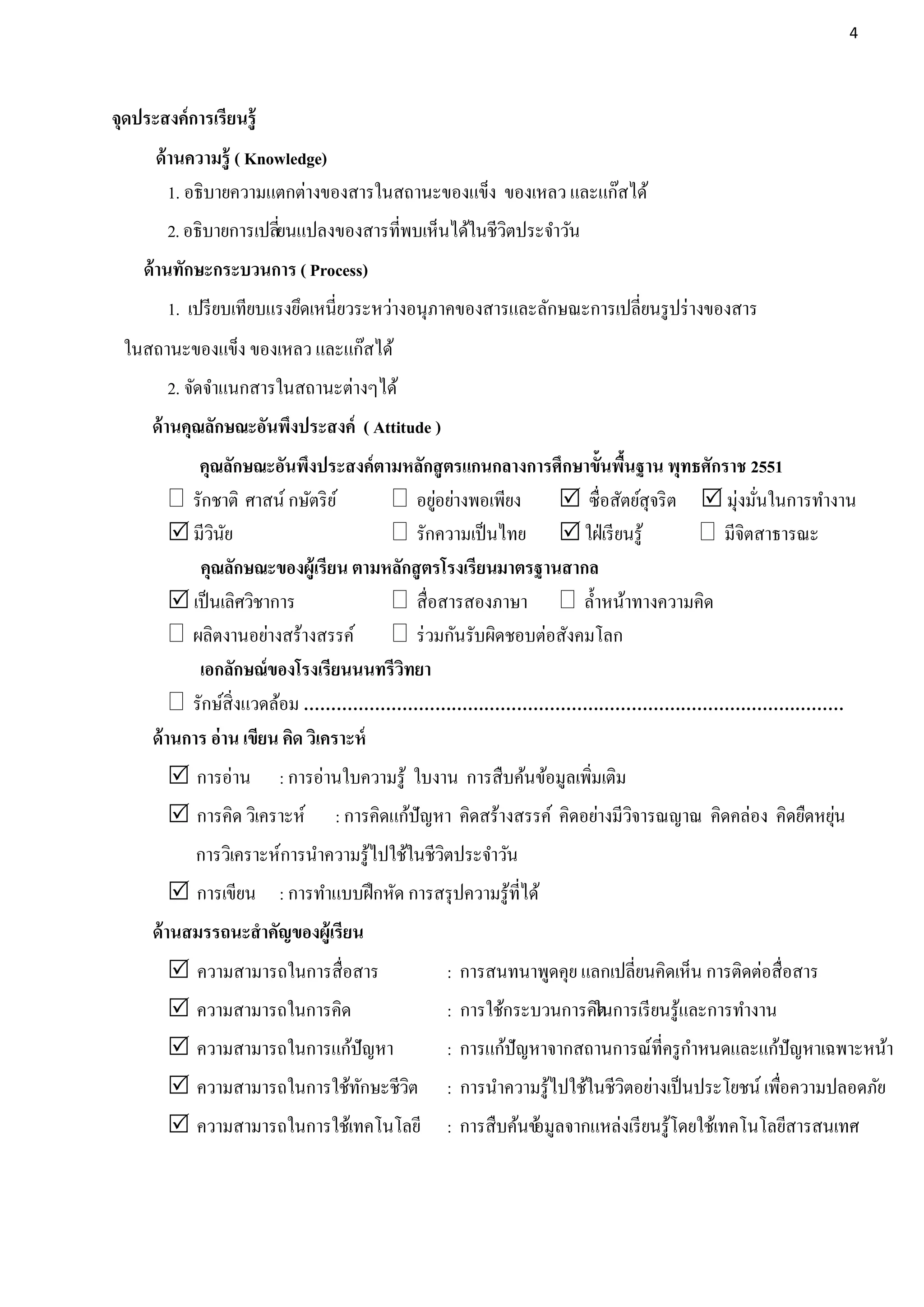 4




จุดประสงค์การเรียนรู้
      ด้ านความรู้ ( Knowledge)
         1. อธิบายความแตกต่างของสารในสถานะของแข็ง ของเหลว และแก๊สได้
        2. อธิบายการเปลียนแปลงของสารที่พบเห็นได้ในชีวตประจาวัน
                        ่                            ิ
    ด้ านทักษะกระบวนการ ( Process)
        1. เปรี ยบเทียบแรงยึดเหนี่ยวระหว่างอนุภาคของสารและลักษณะการเปลี่ยนรู ปร่ างของสาร
 ในสถานะของแข็ง ของเหลว และแก๊สได้
        2. จัดจาแนกสารในสถานะต่างๆได้
     ด้ านคุณลักษณะอันพึงประสงค์ ( Attitude )
            คุณลักษณะอันพึงประสงค์ตามหลักสู ตรแกนกลางการศึกษาขั้นพืนฐาน พุทธศักราช 2551
                                                                     ้
          รักชาติ ศาสน์ กษัตริ ย ์           ่
                                         อยูอย่างพอเพียง    ซื่อสัตย์สุจริ ต  มุ่งมันในการทางาน
                                                                                       ่
          มีวนย
               ิ ั                       รักความเป็ นไทย  ใฝ่ เรี ยนรู ้      มีจิตสาธารณะ
            คุณลักษณะของผู้เรียน ตามหลักสู ตรโรงเรียนมาตรฐานสากล
          เป็ นเลิศวิชาการ              สื่อสารสองภาษา  ล้ าหน้าทางความคิด
          ผลิตงานอย่างสร้างสรรค์  ร่ วมกันรับผิดชอบต่อสังคมโลก
            เอกลักษณ์ของโรงเรียนนนทรีวิทยา
          รักษ์สิ่งแวดล้อม ………………………………………………………………………………………
     ด้ านการ อ่ าน เขียน คิด วิเคราะห์
         การอ่าน       : การอ่านใบความรู ้ ใบงาน การสืบค้นข้อมูลเพิมเติม
                                                                    ่
         การคิด วิเคราะห์                                                                         ่
                               : การคิดแก้ปัญหา คิดสร้างสรรค์ คิดอย่างมีวจารณญาณ คิดคล่อง คิดยืดหยุน
                                                                         ิ
            การวิเคราะห์การนาความรู ้ไปใช้ในชีวตประจาวัน
                                               ิ
         การเขียน : การทาแบบฝึ กหัด การสรุ ปความรู ้ที่ได้
     ด้ านสมรรถนะสาคัญของผู้เรียน
         ความสามารถในการสื่อสาร                : การสนทนาพูดคุย แลกเปลี่ยนคิดเห็น การติดต่อสื่อสาร
         ความสามารถในการคิด                    : การใช้กระบวนการคิในการเรี ยนรู ้และการทางาน
                                                                   ด
         ความสามารถในการแก้ปัญหา               : การแก้ปัญหาจากสถานการณ์ที่ครู กาหนดและแก้ปัญหาเฉพาะหน้า
         ความสามารถในการใช้ทกษะชีวต
                             ั     ิ            : การนาความรู ้ไปใช้ในชีวตอย่างเป็ นประโยชน์ เพือความปลอดภัย
                                                                         ิ                      ่
         ความสามารถในการใช้เทคโนโลยี           : การสืบค้นข้ ลจากแหล่งเรี ยนรู ้โดยใช้เทคโนโลยีสารสนเทศ
                                                            อมู
 