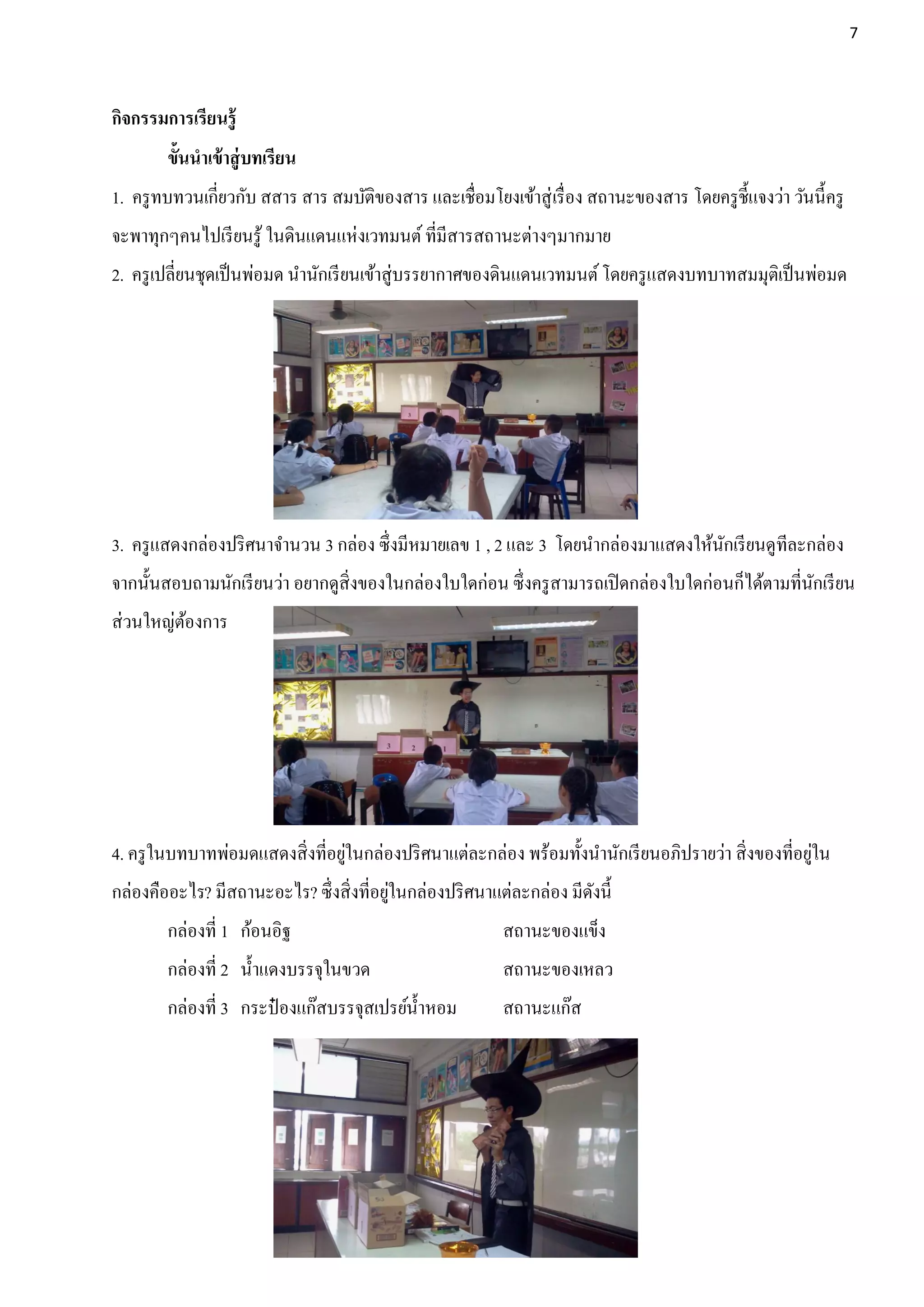 7




กิจกรรมการเรียนรู้
        ขั้นนาเข้ าสู่ บทเรียน
1. ครู ทบทวนเกี่ยวกับ สสาร สาร สมบัติของสาร และเชื่อมโยงเข้าสู่ เรื่ อง สถานะของสาร โดยครู ช้ ีแจงว่า วันนี้ครู
จะพาทุกๆคนไปเรี ยนรู ้ ในดินแดนแห่งเวทมนต์ ที่มีสารสถานะต่างๆมากมาย
2. ครู เปลี่ยนชุดเป็ นพ่อมด นานักเรี ยนเข้าสู่บรรยากาศของดินแดนเวทมนต์ โดยครู แสดงบทบาทสมมุตเิ ป็ นพ่อมด




3. ครู แสดงกล่องปริ ศนาจานวน 3 กล่อง ซึ่งมีหมายเลข 1 , 2 และ 3 โดยนากล่องมาแสดงให้นกเรี ยนดูทีละกล่อง
                                                                                   ั
จากนั้นสอบถามนักเรี ยนว่า อยากดูสิ่งของในกล่องใบใดก่อน ซึ่งครู สามารถเปิ ดกล่องใบใดก่อนก็ได้ตามที่นกเรี ยน
                                                                                                   ั
ส่วนใหญ่ตองการ
         ้




                                 ่                                                                    ่
4. ครู ในบทบาทพ่อมดแสดงสิ่งที่อยูในกล่องปริ ศนาแต่ละกล่อง พร้อมทั้งนานักเรี ยนอภิปรายว่า สิ่งของที่อยูใน
                                         ่
กล่องคืออะไร? มีสถานะอะไร? ซึ่งสิ่งที่อยูในกล่องปริ ศนาแต่ละกล่อง มีดงนี้
                                                                     ั
        กล่องที่ 1 ก้อนอิฐ                                 สถานะของแข็ง
        กล่องที่ 2 น้ าแดงบรรจุในขวด                       สถานะของเหลว
        กล่องที่ 3 กระป๋ องแก๊สบรรจุสเปรย์น้ าหอม          สถานะแก๊ส
 