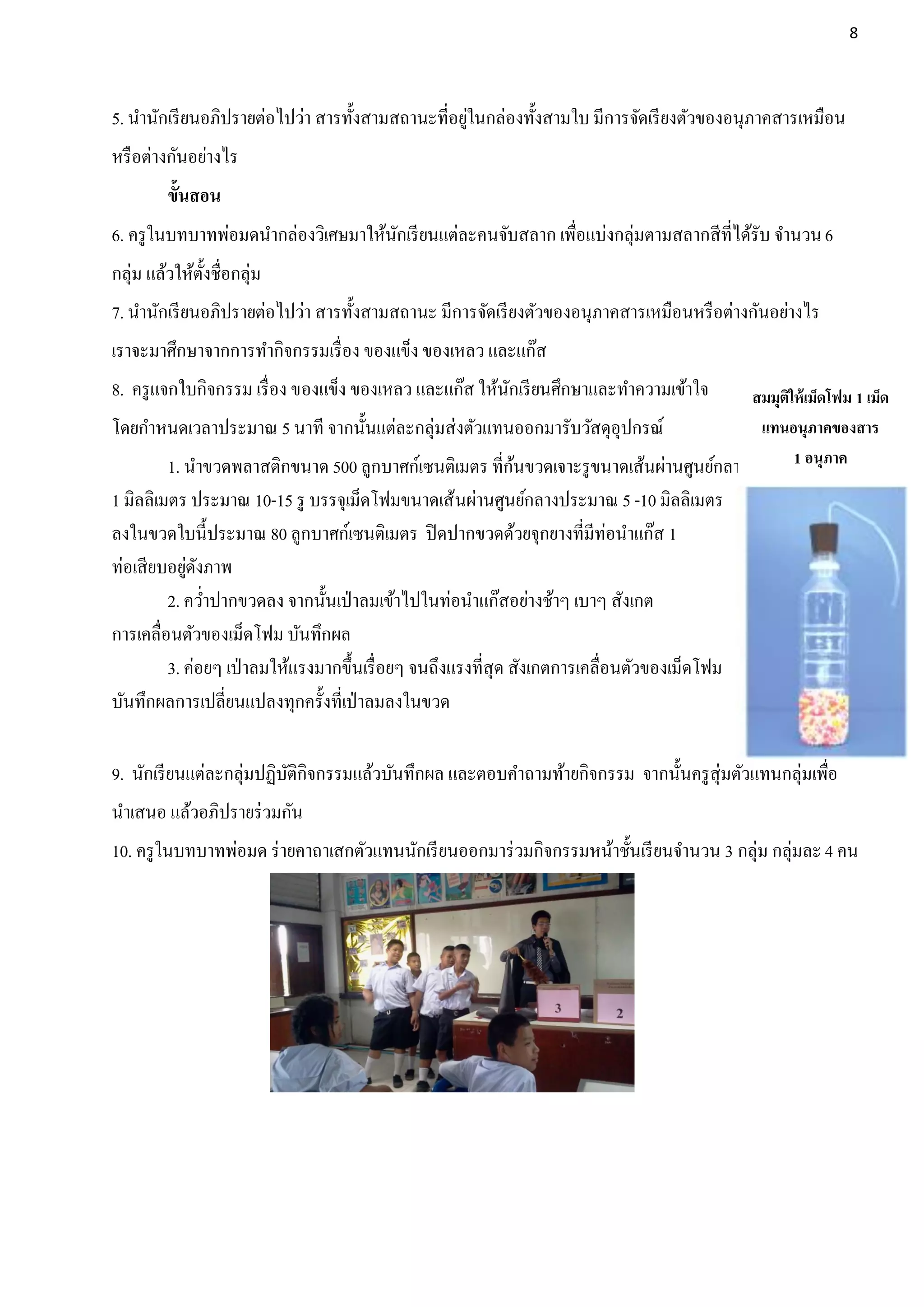 8




                                                   ่
5. นานักเรี ยนอภิปรายต่อไปว่า สารทั้งสามสถานะที่อยูในกล่องทั้งสามใบ มีการจัดเรี ยงตัวของอนุภาคสารเหมือน
หรื อต่างกันอย่างไร
         ขั้นสอน
6. ครู ในบทบาทพ่อมดนากล่องวิเศษมาให้นกเรี ยนแต่ละคนจับสลาก เพือแบ่งกลุ่มตามสลากสีที่ได้รับ จานวน 6
                                     ั                        ่
กลุ่ม แล้วให้ต้งชื่อกลุ่ม
               ั
7. นานักเรี ยนอภิปรายต่อไปว่า สารทั้งสามสถานะ มีการจัดเรี ยงตัวของอนุภาคสารเหมือนหรื อต่างกันอย่างไร
เราจะมาศึกษาจากการทากิจกรรมเรื่ อง ของแข็ง ของเหลว และแก๊ส
8. ครู แจกใบกิจกรรม เรื่ อง ของแข็ง ของเหลว และแก๊ส ให้นกเรี ยนศึกษาและทาความเข้าใจ
                                                        ั                            สมมุตให้ เม็ดโฟม 1 เม็ด
                                                                                          ิ
โดยกาหนดเวลาประมาณ 5 นาที จากนั้นแต่ละกลุ่มส่งตัวแทนออกมารับวัสดุอุปกรณ์              แทนอนุภาคของสาร
                                                    ้
      1. นาขวดพลาสติกขนาด 500 ลูกบาศก์เซนติเมตร ที่กนขวดเจาะรู ขนาดเส้นผ่านศูนย์กลาง        1 อนุภาค
1 มิลลิเมตร ประมาณ 10-15 รู บรรจุเม็ดโฟมขนาดเส้นผ่านศูนย์กลางประมาณ 5 -10 มิลลิเมตร
ลงในขวดใบนี้ประมาณ 80 ลูกบาศก์เซนติเมตร ปิ ดปากขวดด้วยจุกยางที่มีท่อนาแก๊ส 1
            ่ ั
ท่อเสียบอยูดงภาพ
         2. คว่าปากขวดลง จากนั้นเป่ าลมเข้าไปในท่อนาแก๊สอย่างช้าๆ เบาๆ สังเกต
การเคลื่อนตัวของเม็ดโฟม บันทึกผล
         3. ค่อยๆ เป่ าลมให้แรงมากขึ้นเรื่ อยๆ จนถึงแรงที่สุด สังเกตการเคลื่อนตัวของเม็ดโฟม
บันทึกผลการเปลี่ยนแปลงทุกครั้งที่เป่ าลมลงในขวด

9. นักเรี ยนแต่ละกลุ่มปฏิบติกิจกรรมแล้วบันทึกผล และตอบคาถามท้ายกิจกรรม จากนั้นครู สุ่มตัวแทนกลุ่มเพือ
                          ั                                                                         ่
นาเสนอ แล้วอภิปรายร่ วมกัน
10. ครู ในบทบาทพ่อมด ร่ ายคาถาเสกตัวแทนนักเรี ยนออกมาร่ วมกิจกรรมหน้าชั้นเรี ยนจานวน 3 กลุ่ม กลุ่มละ 4 คน
 