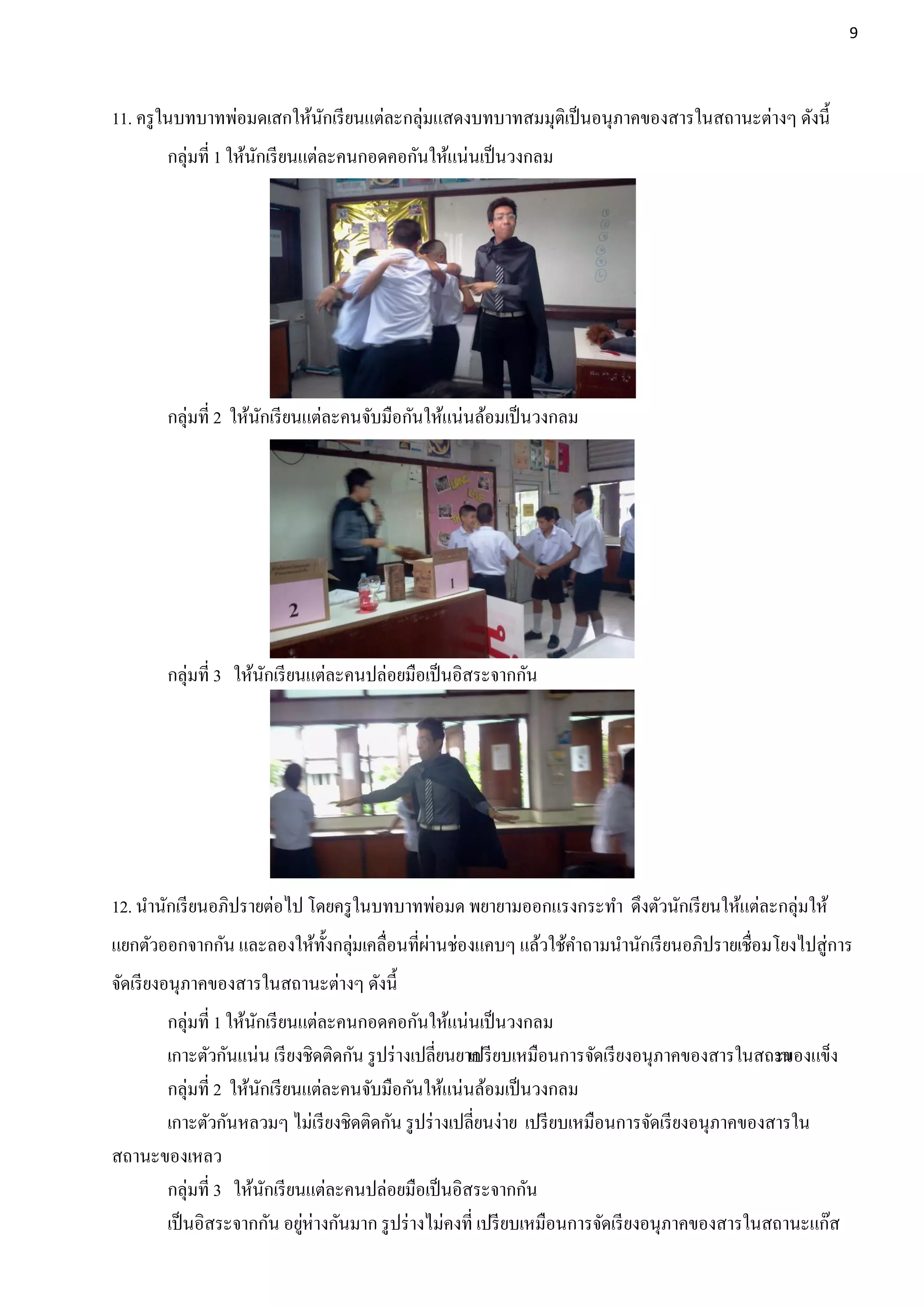 9




11. ครู ในบทบาทพ่อมดเสกให้นกเรี ยนแต่ละกลุ่มแสดงบทบาทสมมุติเป็ นอนุภาคของสารในสถานะต่างๆ ดังนี้
                           ั
        กลุ่มที่ 1 ให้นกเรี ยนแต่ละคนกอดคอกันให้แน่นเป็ นวงกลม
                       ั




        กลุ่มที่ 2 ให้นกเรี ยนแต่ละคนจับมือกันให้แน่นล้อมเป็ นวงกลม
                       ั




        กลุ่มที่ 3 ให้นกเรี ยนแต่ละคนปล่อยมือเป็ นอิสระจากกัน
                       ั




12. นานักเรี ยนอภิปรายต่อไป โดยครู ในบทบาทพ่อมด พยายามออกแรงกระทา ดึงตัวนักเรี ยนให้แต่ละกลุ่มให้
แยกตัวออกจากกัน และลองให้ท้งกลุมเคลื่อนที่ผานช่องแคบๆ แล้วใช้คาถามนานักเรี ยนอภิปรายเชื่อมโยงไปสู่การ
                           ั ่             ่
จัดเรี ยงอนุภาคของสารในสถานะต่างๆ ดังนี้
      กลุ่มที่ 1 ให้นกเรี ยนแต่ละคนกอดคอกันให้แน่นเป็ นวงกลม
                     ั
      เกาะตัวกันแน่น เรี ยงชิดติดกัน รู ปร่ างเปลี่ยนยาก ยบเหมือนการจัดเรี ยงอนุภาคของสารในสถาน
                                                       เปรี                                      ะของแข็ง
      กลุ่มที่ 2 ให้นกเรี ยนแต่ละคนจับมือกันให้แน่นล้อมเป็ นวงกลม
                       ั
      เกาะตัวกันหลวมๆ ไม่เรี ยงชิดติดกัน รู ปร่ างเปลี่ยนง่าย เปรี ยบเหมือนการจัดเรี ยงอนุภาคของสารใน
สถานะของเหลว
      กลุ่มที่ 3 ให้นกเรี ยนแต่ละคนปล่อยมือเป็ นอิสระจากกัน
                         ั
      เป็ นอิสระจากกัน อยูห่างกันมาก รู ปร่ างไม่คงที่ เปรี ยบเหมือนการจัดเรี ยงอนุภาคของสารในสถานะแก๊ส
                            ่
 