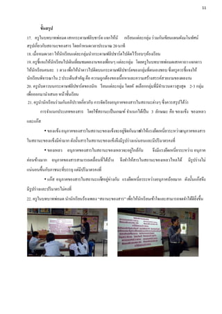 11




        ขั้นสรุป
17. ครู ในบทบาทพ่อมด เสกกระดาษฟลิบชาร์ต แจกให้นั กเรี ยนแต่ละกลุ่ม ร่ วมกันเขียนแผนผังมโนทัศน์
สรุ ปเกี่ยวกับสถานะของสาร โดยกาหนดเวลาประมาณ 20 นาที
18. เมื่อหมดเวลา ให้นกเรี ยนแต่ละกลุ่มนากระดาษฟลิปชาร์ตไปติดไว้รอบๆห้องเรี ยน
                          ั
19. ครู ช้ ีแจงให้นกเรี ยนไปเดินเยียมชมผลงานของเพือนๆ แต่ละกลุ่ม โดยครู ในบทบาทพ่อมดเสกคาถา แจกดาว
                   ั               ่                   ่
ให้นกเรี ยนคนละ 1 ดวง เพือให้นาดาวไปติดบนกระดาษฟลิปชาร์ตของกลุ่มที่ตนเองชอบ ซึ่งครู ควรชี้แจงให้
     ั                        ่
นักเรี ยนพิจารณาใน 2 ประเด็นสาคัญ คือ ความถูกต้องของเนื้อหาและความสร้างสรรค์สวยงามของผลงาน
20. ครู นบดาวบนกระดาษฟลิปชาร์ตของนักเ รี ยนแต่ละกลุ่ม โดยคั ดเลือกกลุ่มที่มีจานวนดาวสูงสุด 2-3 กลุ่ม
            ั
เพือออกมานาเสนอ หน้าชั้นเรี ยน
   ่
 21. ครู นานักเรี ยนร่ วมกันอภิปรายเกี่ยวกับ การจัดเรี ยงอนุภาคของสารในสถานะต่างๆ ซึ่งควรสรุ ปได้วา
                                                                                                  ่
        การจาแนกประเภทของสาร โดยใช้สถานะเป็ นเกณฑ์ จาแนกได้เป็ น 3 ลักษณะ คือ ของแข็ง ของเหลว
และแก๊ส
                                                    ่
            ของแข็ง อนุภาคของสารในสถานะของแข็งจะอยูชิดกันมาก าให้แรงยึดเหนี่ยวระหว่างอนุภาคของสาร
                                                            ท
ในสถานะของแข็งมีค่ามาก ดังนั้นสารในสถานะของแข็งจึงมีรูปร่ างแน่นอนและมีปริ มาตรคงที่
                                                    ่    ั
            ของเหลว อนุภาคของสารในสถานะของเหลวจะอยูใกล้กน             จึงมีแรงยึดเหนี่ยวระหว่าง อนุภาค
ค่อนข้างมาก อนุภาคของสารสามารถเคลื่อนที่ได้บาง
                                            ้       จึงทาให้สารในสถานะของเหลวไหลได้         มีรูปร่ างไม่
แน่นอนขึ้นกับภาชนะที่บรรจุ แต่มีปริ มาตรคงที่
            แก๊ส อนุภาคของสารในสถานะแก๊สอยูห่างกัน แรงยึดเหนี่ยวระหว่างอนุภาคน้อยมาก ดังนั้นแก๊สจึง
                                            ่
มีรูปร่ างและปริ มาตรไม่คงที่
22. ครู ในบทบาทพ่อมด นานักเรี ยนร้องเพลง “สถานะของสาร” เพือให้นกเรี ยนเข้าใจและสามารถจดจาได้ดียงขึ้น
                                                          ่    ั                               ิ่
 