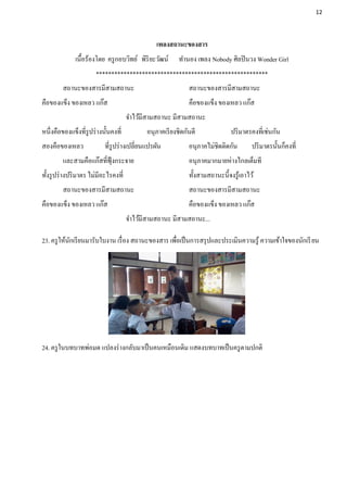 12




                                                  เพลงสถานะของสาร
              เนื้อร้องโดย ครู กอบวิทย์ พิริยะวัฒน์        ทานอง เพลง Nobody ศิลปิ นวง Wonder Girl
                       ********************************************************
         สถานะของสารมีสามสถานะ                                 สถานะของสารมีสามสถานะ
คือของแข็ง ของเหลว แก๊ส                                        คือของแข็ง ของเหลว แก๊ส
                                       จาไว้มีสามสถานะ มีสามสถานะ
หนึ่งคือของแข็งที่รูปร่ างนั้นคงที่           อนุภาคเรี ยงชิดกันดี              ปริ มาตรคงที่เช่นกัน
สองคือของเหลว              ที่รูปร่ างเปลี่ยนแปรผัน            อนุภาคไม่ชิดติดกัน        ปริ มาตรนั้นก็คงที่
         และสามคือแก๊สที่ฟุ้งกระจาย                            อนุภาคมากมายห่างไกลเต็มที
ทั้งรู ปร่ างปริ มาตร ไม่มีอะไรคงที่                           ทั้งสามสถานะนี้จงรู ้เอาไว้
         สถานะของสารมีสามสถานะ                                 สถานะของสารมีสามสถานะ
คือของแข็ง ของเหลว แก๊ส                                        คือของแข็ง ของเหลว แก๊ส
                                       จาไว้มีสามสถานะ มีสามสถานะ...

23. ครู ให้นกเรี ยนมารับใบงาน เรื่ อง สถานะของสาร เพือเป็ นการสรุ ปและประเมินความรู ้ ความเข้าใจของนักเรี ยน
            ั                                        ่




24. ครู ในบทบาทพ่อมด แปลงร่ างกลับมาเป็ นคนเหมือนเดิม แสดงบทบาทเป็ นครู ตามปกติ
 