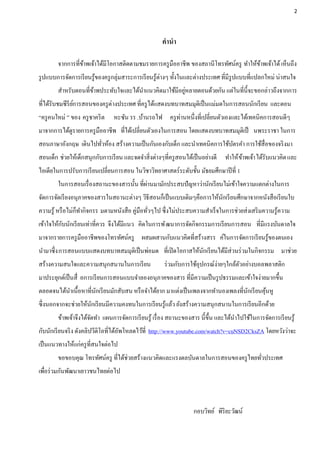 2




                                                      คานา

        จากการที่ขาพเจ้าได้มีโอกาสติดตามชมรายการครู มืออาชีพ ของสถานีโทรทัศน์ครู ทาให้ขาพเจ้าได้ เห็นถึง
                  ้                                                                    ้
รู ปแบบการจัดการเรี ยนรู ้ของครู กลุ่มสาระการเรี ยนรู ้ต่างๆ ทั้งในและต่างประเทศ ที่มีรูปแบบที่แปลกใหม่ น่าสนใจ
                                                       ่
        สาหรับตอนที่ขาพประทับใจและได้นาแนวคิดมาใช้มีอยูหลายตอนด้วยกัน แต่ในที่น้ ีจะขอกล่าวถึงจากการ
                     ้
ที่ได้รับชมซีรียการสอนของครู ต่างประเทศ ที่ครู ได้แสดงบทบาทสมมุติเป็ นแม่มดในการสอนนักเรี ยน และตอน
                ์
“ครู คนใหม่ ” ของ ครู ชาคริ ต   หะซัน รร .บ้านรถไฟ ครู ท่านหนึ่งที่เปลี่ยนตัวเองและได้เทคนิคการสอนดีๆ
มาจากการได้ดูรายการครู มืออาชีพ ที่ได้เปลี่ยนตัวเองในการสอน โดยแสดงบทบาทสมมุติเป็ นพระราชา ในการ
สอนภาษาอังกฤษ เดินไปทัวห้อง สร้างความเป็ นกันเองกับเด็ก และนาเทคนิคการใช้บตรคา การใช้สื่อของจริ งมา
                      ่                                                   ั
สอนเด็ก ช่วยให้เด็กสนุกกับการเรี ยน และจดจาสิ่งต่างๆที่ครู สอนได้เป็ นอย่างดี ทาให้ ขาพเจ้า ได้รับแนวคิด และ
                                                                                     ้
ไอเดียในการปรับการเรี ยนเปลี่ยนการสอน ในวิชาวิทยาศาสตร์ระดับชั้น มัธยมศึกษาปี ที่ 1
                                           ่
        ในการสอนเรื่ องสถานะของสารนั้น ที่ผานมามักประสบปั ญหาว่านักเรี ยนไม่เข้าใจความแตกต่างในการ
จัดการจัดเรี ยงอนุภาคของสารในสถานะต่างๆ วิธีสอนก็เป็ นแบบเดิมๆคือการให้นกเรี ยนศึกษาจากหนังสือเรี ยนใบ
                                                                        ั
ความรู ้ หรื อไม่ก็ทากิจกรร มตามหนังสือ คู่มือทัวๆไป ซึ่งไม่ประสบความสาเร็จในการช่วยส่งเสริ มความรู ้ความ
                                                ่
          ั
เข้าใจให้กบนักเรี ยนเท่าที่ควร จึงได้มีแนว คิดในการพั ฒนาการจัดกิจกรรมการเรี ยนการสอน ที่มีแรงบันดาลใจ
มาจากรายการครู มืออาชีพของโทรทัศน์ครู ผสมผสานกับแนวคิดที่สร้างสรร ค์ในการจัดการเรี ยนรู ้ของตนเอง
นามาซึ่ง การสอนแบบแสดงบทบาทสมมุติเป็ นพ่อมด ที่เปิ ดโอกาสให้นกเรี ยนได้มีส่วนร่ วมในกิจกรรม มาช่วย
                                                             ั
สร้างความสนใจและความสนุกสนานในการเรี ยน                ร่ วมกับการใช้อุปกรณ์ง่ายๆใกล้ตวอย่างบอลพลาสติก
                                                                                      ั
มาประยุกต์เป็ นสื่ อการเรี ยนการสอนแบบจาลองอนุภาคของสาร ที่มีความเป็ นรู ปธรรมและเข้าใจง่ายมากขึ้น
ตลอดจนได้นาเนื้อหาที่นกเรี ยนมักสับสน หรื อจาได้ยาก มาแต่งเป็ นเพลงจากทานองเพลงที่นกเรี ยนคุนหู
                      ั                                                            ั        ้
ซึ่งนอกจากจะช่วยให้นกเรี ยนมีความคงทนในการเรี ยนรู ้แล้ว ยังสร้างความสนุกสนานในการเรี ยนอีกด้วย
                    ั
        ข้าพเจ้าจึงได้จดทา แผนการจัดการเรี ยนรู ้ เรื่ อง สถานะของสาร นี้ข้ ึน และได้นาไปใช้ในการจัดการเรี ยนรู ้
                       ั
กับนักเรี ยนจริ ง ดังคลิปวีดิโอที่ได้อพโหลดไว้ที่ http://www.youtube.com/watch?v=cuNSD2CksZA โดยหวังว่าจะ
                                      ั
เป็ นแนวทางให้แก่ครู ที่สนใจต่อไป
        ขอขอบคุณ โทรทัศน์ครู ที่ได้ช่วยสร้างแนวคิดและแรงดลบันดาลในการสอนของครู ไทยทัวประเทศ
                                                                                    ่
เพือร่ วมกันพัฒนาเยาวชนไทยต่อไป
   ่



                                                                    กอบวิทย์ พิริยะวัฒน์
 