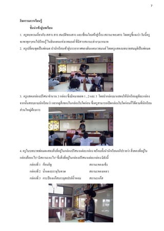 7




กิจกรรมการเรียนรู้
        ขั้นนาเข้ าสู่ บทเรียน
1. ครู ทบทวนเกี่ยวกับ สสาร สาร สมบัติของสาร และเชื่อมโยงเข้าสู่ เรื่ อง สถานะของสาร โดยครู ช้ ีแจงว่า วันนี้ครู
จะพาทุกๆคนไปเรี ยนรู ้ ในดินแดนแห่งเวทมนต์ ที่มีสารสถานะต่างๆมากมาย
2. ครู เปลี่ยนชุดเป็ นพ่อมด นานักเรี ยนเข้าสู่บรรยากาศของดินแดนเวทมนต์ โดยครู แสดงบทบาทสมมุตเิ ป็ นพ่อมด




3. ครู แสดงกล่องปริ ศนาจานวน 3 กล่อง ซึ่งมีหมายเลข 1 , 2 และ 3 โดยนากล่องมาแสดงให้นกเรี ยนดูทีละกล่อง
                                                                                   ั
จากนั้นสอบถามนักเรี ยนว่า อยากดูสิ่งของในกล่องใบใดก่อน ซึ่งครู สามารถเปิ ดกล่องใบใดก่อนก็ได้ตามที่นกเรี ยน
                                                                                                   ั
ส่วนใหญ่ตองการ
         ้




                                 ่                                                                    ่
4. ครู ในบทบาทพ่อมดแสดงสิ่งที่อยูในกล่องปริ ศนาแต่ละกล่อง พร้อมทั้งนานักเรี ยนอภิปรายว่า สิ่งของที่อยูใน
                                         ่
กล่องคืออะไร? มีสถานะอะไร? ซึ่งสิ่งที่อยูในกล่องปริ ศนาแต่ละกล่อง มีดงนี้
                                                                     ั
        กล่องที่ 1 ก้อนอิฐ                                 สถานะของแข็ง
        กล่องที่ 2 น้ าแดงบรรจุในขวด                       สถานะของเหลว
        กล่องที่ 3 กระป๋ องแก๊สบรรจุสเปรย์น้ าหอม          สถานะแก๊ส
 