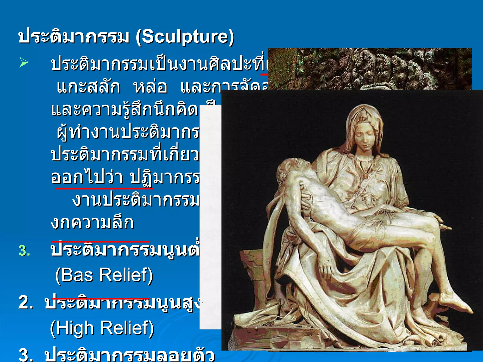 ประติมากรรม  ( Sculpture) ประติมากรรมเป็นงานศิลปะที่แสดงออกด้วยการปั้น    แกะสลัก  หล่อ  และการจัดองค์ประกอบความงามและความรู้สึกนึกคิดเป็นรูปทรง  3  มิติ ลงบนสื่อต่างๆ  ผู้ทำงานประติมากรรมเรียกว่า  ประติมากร    ส่วนงานประติมากรรมที่เกี่ยวกับศาสนามักสะกดให้แตกต่างออกไปว่า ปฏิมากรรม        งานประติมากรรม แบ่งเป็น  3  ประเภท ตามมิติของกความลึก ประติมากรรมนูนต่ำ ( Bas Relief )     2.   ประติมากรรมนูนสูง   ( High Relief ) 3.   ประติมากรรมลอยตัว   ( Round Relief ) 