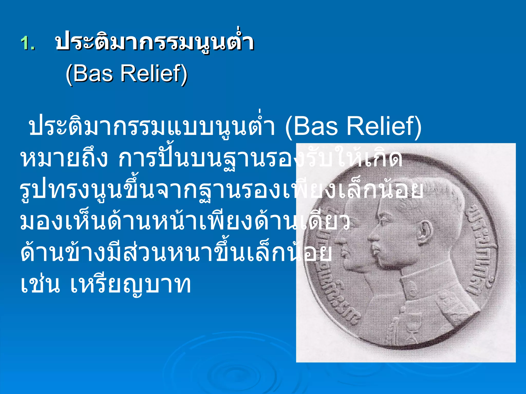 ประติมากรรมนูนต่ำ ( Bas Relief )     ประติมากรรมแบบนูนต่ำ  ( Bas Relief )  หมายถึง การปั้นบนฐานรองรับให้เกิด  รูปทรงนูนขึ้นจากฐานรองเพียงเล็กน้อย  มองเห็นด้านหน้าเพียงด้านเดียว  ด้านข้างมีส่วนหนาขึ้นเล็กน้อย  เช่น เหรียญบาท  