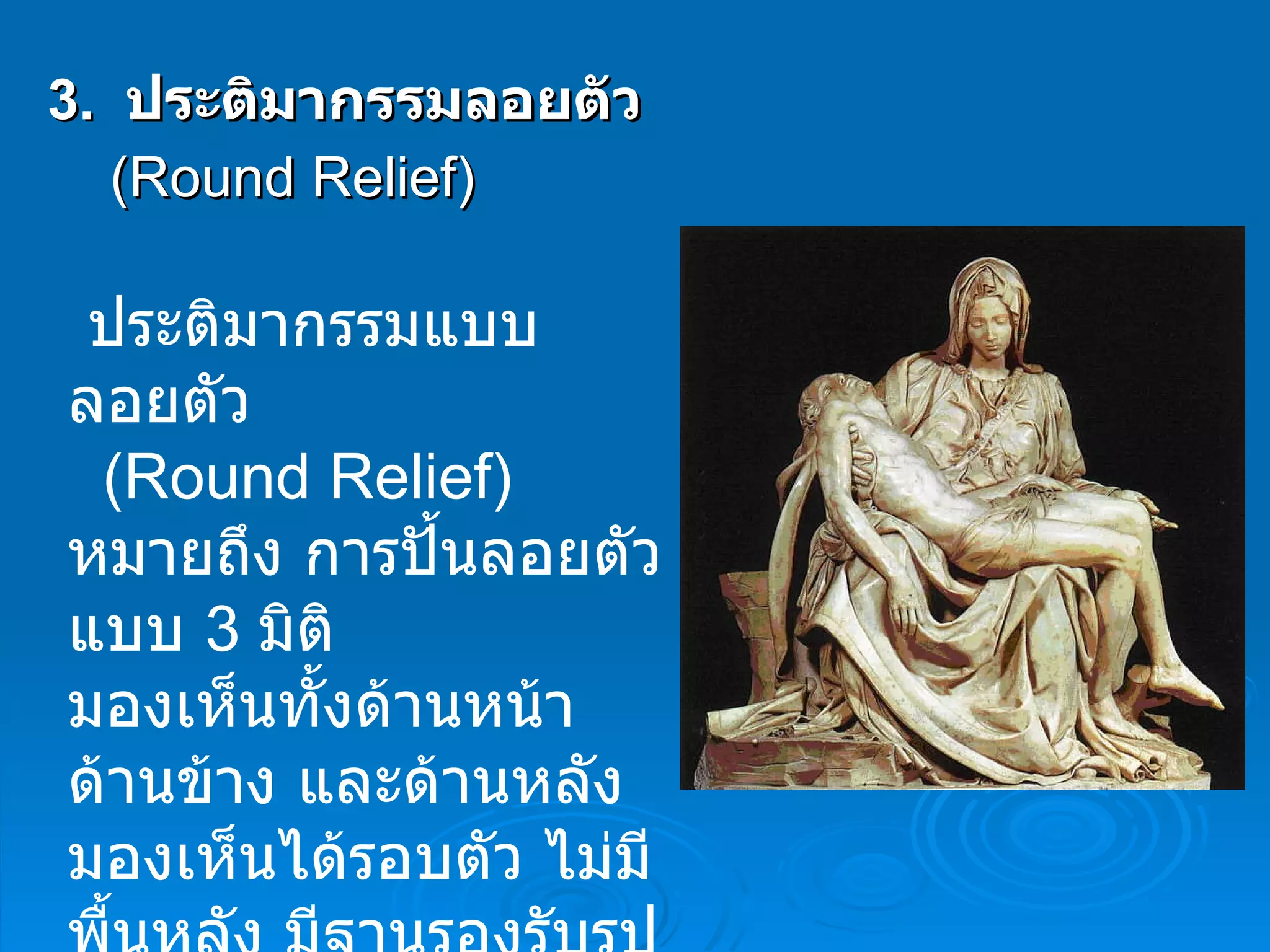 3.   ประติมากรรมลอยตัว   ( Round Relief ) ประติมากรรมแบบลอยตัว  ( Round Relief )  หมายถึง การปั้นลอยตัวแบบ  3   มิติ  มองเห็นทั้งด้านหน้า ด้านข้าง และด้านหลัง มองเห็นได้รอบตัว ไม่มีพื้นหลัง มีฐานรองรับรูปทรงให้ ตั้งอยู่ได้  
