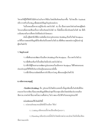 โอกาสให้ผใช้ได้เข้าไปมีส่วนร่ วมในการใช้ประโยชน์เชิงสังคมกันมากขึ้น ไม่วาจะเป็ น Facebook
            ู้                                                                 ่
หรื อ การสร้างเว็บ Blog เพื่อเผยแพร่ ขอมูลในรู ปแบบต่างๆ
                                          ้
         ในเรื่ องของเนื้ อหาความรู ้เกี่ยวกับ เทคโนโลยี 3G นั้น เป็ นความสนใจส่ วนตัวของผูจดทา
                                                                                             ้ั
โครงงานที่อยากจะศึกษาเรื่ องราวเกี่ยวกับเทคโนโลยี 3G ซึ่ งมีเนื้อหาเกี่ยวกับเทคโนโลยี 3G ที่เข้า
มามีบทบาทในการสื่ อสารในชีวตประจาวันของเรา
                                 ิ
         ดังนั้น ผูจดทาจึงได้มีความคิดที่จะนาเอารู ปแบบของ WebBlog ด้วยเว็บไซต์ Wordpress
                   ้ั
มาใช้ในการเผยแพร่ ขอมูลที่เกี่ยวข้องกับเรื่ องเทคโนโลยี 3G เพื่อศึกษา เผยแพร่ ความรู ้ดงกล่าวสู่
                      ้                                                                ั
ผูสนใจต่อไป
  ้


7. วัตถุประสงค์

        7.1 เพื่อศึกษาและพัฒนาเว็บบล็อก (WebBlog) ด้วย Wordpress เรื่ อง เทคโนโลยี 3G
      7.2 เพื่อศึกษาค้นคว้าเรื่ องที่สนใจเกี่ยวกับ เทคโนโลยี 3G
      7.3 เพื่อให้ผเู้ รี ยนสามารถพัฒนารู ปแบบของเว็บบล็อกจาก Wordpress ได้ดวยตนเองและ
                                                                            ้
นามาประยุกต์ใช้ให้เข้ากับการเรี ยนรู ้ของตนเองมากยิงขึ้น
                                                     ่
      7.4 เพื่อให้สามารถติดต่อสื่ อสารกันได้ระหว่างครู เพื่อนและผูสนใจทัวไป
                                                                  ้     ่


8. หลักการและทฤษฎี

        เว็บบล็อก (WebBlog) คือ รู ปแบบเว็บไซต์ประเภทหนึ่ง ซึ่ งถูกเขียนขึ้นในลาดับที่เรี ยง
ตามเวลาในการเขียน ซึ่ งจะแสดงข้อมูลที่เขียนล่าสุ ดไว้แรกสุ ด บล็อกโดยปกติจะประกอบด้วย
                                                   ่
ข้อความ ภาพ ลิงก์ ซึ่ งบางครั้งจะรวมสื่ อต่างๆ ไม่วา เพลง หรื อวิดีโอในหลายรู ปแบบได้

        แบ่ งบล็อกออกได้ ดังต่ อไปนี้
        1. แบ่งตามลักษณะของมีเดียที่มีในบล็อก ได้แก่

                  1.1. Linklog บล็อกแบบนี้น่าจะเป็ นบล็อกรุ่ นแรก ๆ

                  1.2 Photoblog บล็อกประเภทนี้เน้นในโพสต์ภาพถ่าย และมักจะไม่เน้นที่จะเขียน
ข้อความมากนัก
 