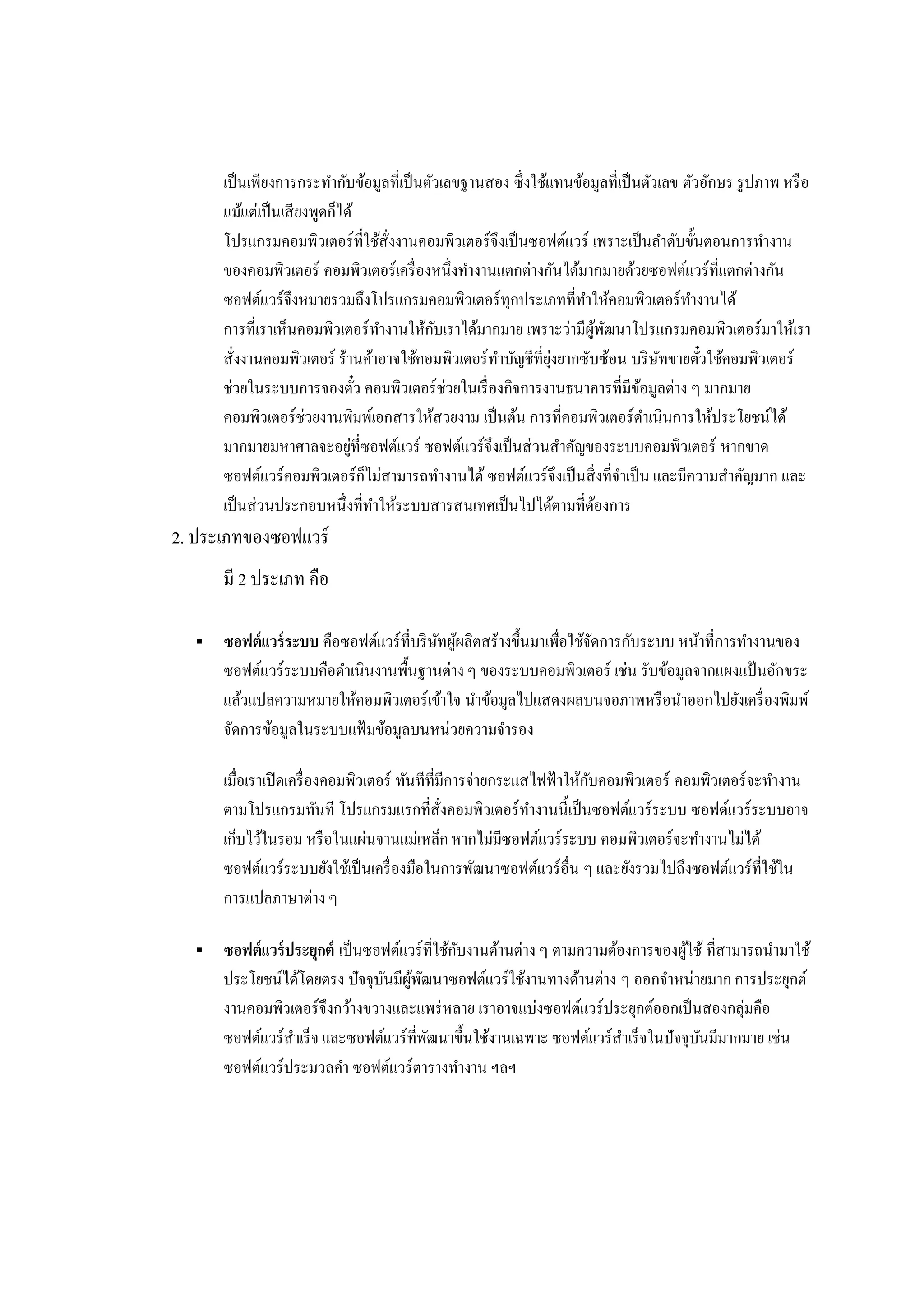 เป็ นเพียงการกระทากับข้อมูลที่เป็ นตัวเลขฐานสอง ซึ่ งใช้แทนข้อมูลที่เป็ นตัวเลข ตัวอักษร รู ปภาพ หรื อ
      แม้แต่เป็ นเสี ยงพูดก็ได้
      โปรแกรมคอมพิวเตอร์ ที่ใช้สั่งงานคอมพิวเตอร์ จึงเป็ นซอฟต์แวร์ เพราะเป็ นลาดับขั้นตอนการทางาน
      ของคอมพิวเตอร์ คอมพิวเตอร์ เครื่ องหนึ่งทางานแตกต่างกันได้มากมายด้วยซอฟต์แวร์ ที่แตกต่างกัน
      ซอฟต์แวร์ จึงหมายรวมถึงโปรแกรมคอมพิวเตอร์ ทุกประเภทที่ทาให้คอมพิวเตอร์ ทางานได้
      การที่เราเห็นคอมพิวเตอร์ ทางานให้กบเราได้มากมาย เพราะว่ามีผพฒนาโปรแกรมคอมพิวเตอร์ มาให้เรา
                                           ั                        ู้ ั
      สั่งงานคอมพิวเตอร์ ร้านค้าอาจใช้คอมพิวเตอร์ ทาบัญชีที่ยงยากซับซ้อน บริ ษทขายตัวใช้คอมพิวเตอร์
                                                               ุ่                 ั      ๋
      ช่วยในระบบการจองตัว คอมพิวเตอร์ ช่วยในเรื่ องกิจการงานธนาคารที่มีขอมูลต่าง ๆ มากมาย
                                ๋                                              ้
      คอมพิวเตอร์ ช่วยงานพิมพ์เอกสารให้สวยงาม เป็ นต้น การที่คอมพิวเตอร์ ดาเนินการให้ประโยชน์ได้
      มากมายมหาศาลจะอยูที่ซอฟต์แวร์ ซอฟต์แวร์ จึงเป็ นส่ วนสาคัญของระบบคอมพิวเตอร์ หากขาด
                              ่
      ซอฟต์แวร์ คอมพิวเตอร์ กไม่สามารถทางานได้ ซอฟต์แวร์ จึงเป็ นสิ่ งที่จาเป็ น และมีความสาคัญมาก และ
                                  ็
      เป็ นส่ วนประกอบหนึ่งที่ทาให้ระบบสารสนเทศเป็ นไปได้ตามที่ตองการ้
2. ประเภทของซอฟแวร์
      มี 2 ประเภท คือ

     ซอฟต์ แวร์ ระบบ คือซอฟต์แวร์ ที่บริ ษทผูผลิตสร้างขึ้นมาเพื่อใช้จดการกับระบบ หน้าที่การทางานของ
                                           ั ้                        ั
      ซอฟต์แวร์ ระบบคือดาเนินงานพื้นฐานต่าง ๆ ของระบบคอมพิวเตอร์ เช่น รับข้อมูลจากแผงแป้ นอักขระ
      แล้วแปลความหมายให้คอมพิวเตอร์ เข้าใจ นาข้อมูลไปแสดงผลบนจอภาพหรื อนาออกไปยังเครื่ องพิมพ์
      จัดการข้อมูลในระบบแฟ้ มข้อมูลบนหน่วยความจารอง

      เมื่อเราเปิ ดเครื่ องคอมพิวเตอร์ ทันทีที่มีการจ่ายกระแสไฟฟ้ าให้กบคอมพิวเตอร์ คอมพิวเตอร์ จะทางาน
                                                                       ั
      ตามโปรแกรมทันที โปรแกรมแรกที่สั่งคอมพิวเตอร์ ทางานนี้เป็ นซอฟต์แวร์ ระบบ ซอฟต์แวร์ ระบบอาจ
      เก็บไว้ในรอม หรื อในแผ่นจานแม่เหล็ก หากไม่มีซอฟต์แวร์ ระบบ คอมพิวเตอร์ จะทางานไม่ได้
      ซอฟต์แวร์ ระบบยังใช้เป็ นเครื่ องมือในการพัฒนาซอฟต์แวร์ อื่น ๆ และยังรวมไปถึงซอฟต์แวร์ ที่ใช้ใน
      การแปลภาษาต่าง ๆ

     ซอฟต์ แวร์ ประยุกต์ เป็ นซอฟต์แวร์ ที่ใช้กบงานด้านต่าง ๆ ตามความต้องการของผูใช้ ที่สามารถนามาใช้
                                                ั                                  ้
      ประโยชน์ได้โดยตรง ปัจจุบนมีผพฒนาซอฟต์แวร์ ใช้งานทางด้านต่าง ๆ ออกจาหน่ายมาก การประยุกต์
                                 ั ู้ ั
      งานคอมพิวเตอร์ จึงกว้างขวางและแพร่ หลาย เราอาจแบ่งซอฟต์แวร์ ประยุกต์ออกเป็ นสองกลุ่มคือ
      ซอฟต์แวร์ สาเร็ จ และซอฟต์แวร์ ที่พฒนาขึ้นใช้งานเฉพาะ ซอฟต์แวร์ สาเร็ จในปัจจุบนมีมากมาย เช่น
                                         ั                                           ั
      ซอฟต์แวร์ ประมวลคา ซอฟต์แวร์ ตารางทางาน ฯลฯ
 
