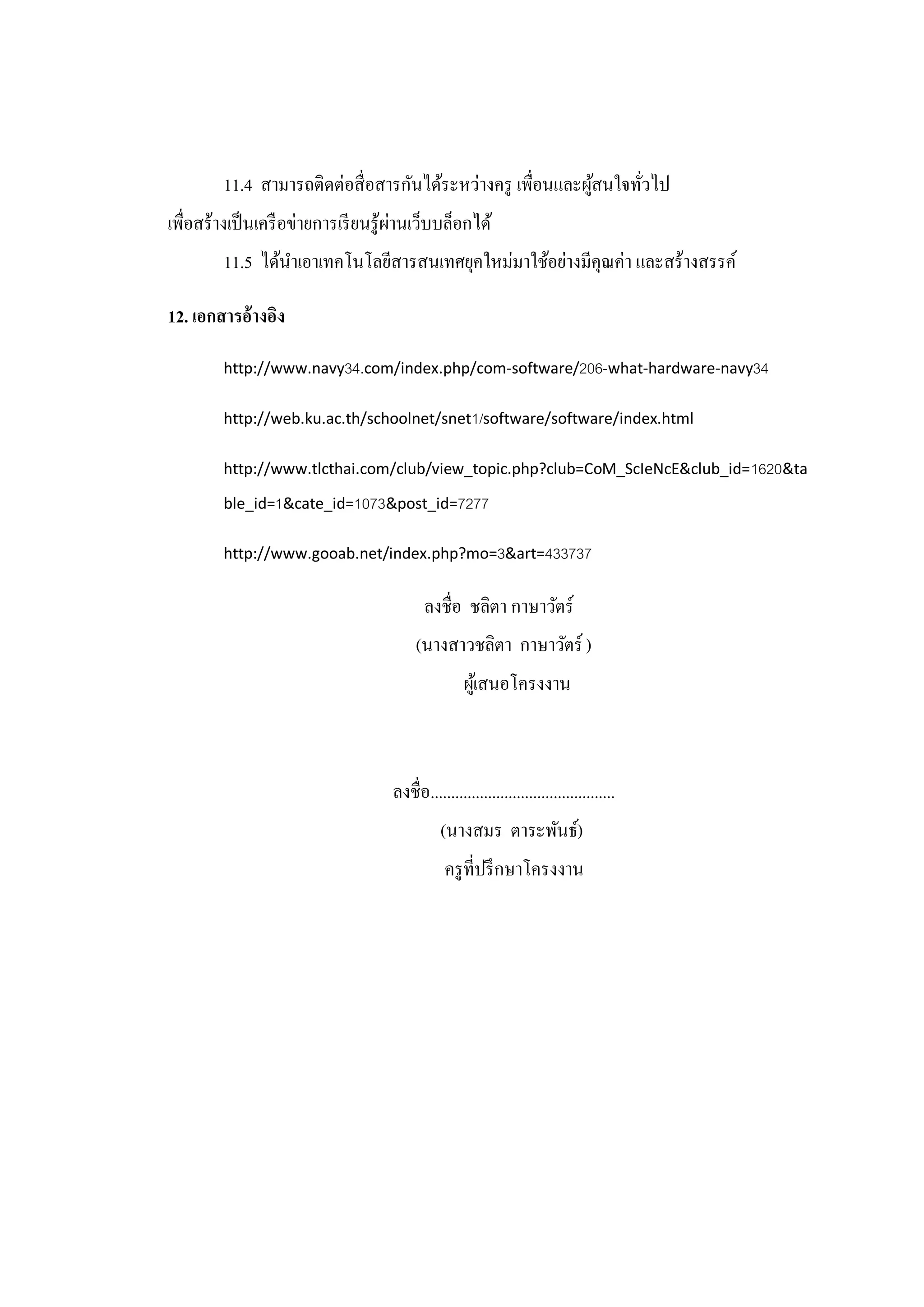 11.4 สามารถติดต่อสื่อสารกันได้ระหว่างครู เพื่อนและผูสนใจทัวไป
                                                            ้     ่
เพื่อสร้างเป็ นเครื อข่ายการเรี ยนรู้ผานเว็บบล็อกได้
                                      ่
        11.5 ได้นาเอาเทคโนโลยีสารสนเทศยุคใหม่มาใช้อย่างมีคุณค่า และสร้างสรรค์

12. เอกสารอ้างอิง

        http://www.navy34.com/index.php/com-software/206-what-hardware-navy34

        http://web.ku.ac.th/schoolnet/snet1/software/software/index.html

        http://www.tlcthai.com/club/view_topic.php?club=CoM_ScIeNcE&club_id= 1620&ta

        ble_id=1&cate_id=1073&post_id=7277

        http://www.gooab.net/index.php?mo=3&art=433737


                                           ลงชื่อ ชลิตา กาษาวัตร์
                                         (นางสาวชลิตา กาษาวัตร์ )
                                                    ผูเ้ สนอโครงงาน



                                    ลงชื่อ.............................................
                                              (นางสมร ตาระพันธ์)
                                               ครู ที่ปรึ กษาโครงงาน
 