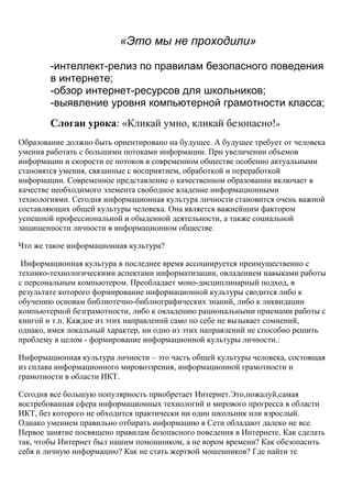 «Это мы не проходили»

        -интеллект-релиз по правилам безопасного поведения
        в интернете;
        -обзор интернет-ресурсов для школьников;
        -выявление уровня компьютерной грамотности класса;
        Слоган урока: «Кликай умно, кликай безопасно!»
Образование должно быть ориентировано на будущее. А будущее требует от человека
умения работать с большими потоками информации. При увеличении объемов
информации и скорости ее потоков в современном обществе особенно актуальными
становятся умения, связанные с восприятием, обработкой и переработкой
информации. Современное представление о качественном образовании включает в
качестве необходимого элемента свободное владение информационными
технологиями. Сегодня информационная культура личности становится очень важной
составляющих общей культуры человека. Она является важнейшим фактором
успешной профессиональной и обыденной деятельности, а также социальной
защищенности личности в информационном обществе.

Что же такое информационная культура?

 Информационная культура в последнее время ассоциируется преимущественно с
технико-технологическими аспектами информатизации, овладением навыками работы
с персональным компьютером. Преобладает моно-дисциплинарный подход, в
результате которого формирование информационной культуры сводится либо к
обучению основам библиотечно-библиографических знаний, либо к ликвидации
компьютерной безграмотности, либо к овладению рациональными приемами работы с
книгой и т.п. Каждое из этих направлений само по себе не вызывает сомнений,
однако, имея локальный характер, ни одно из этих направлений не способно решить
проблему в целом - формирование информационной культуры личности.:

Информационная культура личности – это часть общей культуры человека, состоящая
из сплава информационного мировоззрения, информационной грамотности и
грамотности в области ИКТ.

Сегодня все большую популярность приобретает Интернет.Это,пожалуй,самая
востребованная сфера информационных технологий и мирового прогресса в области
ИКТ, без которого не обходится практически ни один школьник или взрослый.
Однако умением правильно отбирать информацию в Сети обладают далеко не все.
Первое занятие посвящено правилам безопасного поведения в Интернете. Как сделать
так, чтобы Интернет был нашим помощником, а не вором времени? Как обезопасить
себя и личную информацию? Как не стать жертвой мошенников? Где найти те
 