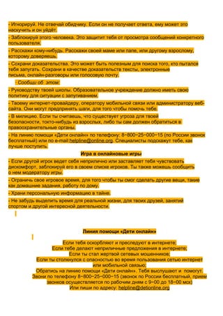 - Игнорируй. Не отвечай обидчику. Если он не получает ответа, ему может это
наскучить и он уйдёт.
- Заблокируй этого человека. Это защитит тебя от просмотра сообщений конкретного
пользователя.
- Расскажи кому-нибудь. Расскажи своей маме или папе, или другому взрослому,
которому доверяешь.
- Сохрани доказательства. Это может быть полезным для поиска того, кто пытался
тебя запугать. Сохрани в качестве доказательств тексты, электронные
письма, онлайн-разговоры или голосовую почту.
  · Сообщи об этом:
- Руководству твоей школы. Образовательное учреждение должно иметь свою
политику для ситуации с запугиванием.
- Твоему интернет-провайдеру, оператору мобильной связи или администратору веб-
сайта. Они могут предпринять шаги, для того чтобы помочь тебе.
- В милицию. Если ты считаешь, что существует угроза для твоей
безопасности, токто-нибудь из взрослых, либо ты сам должен обратиться в
правоохранительные органы.
- На линию помощи «Дети онлайн» по телефону: 8−800−25−000−15 (по России звонок
бесплатный) или по e-mail:helpline@online.org. Специалисты подскажут тебе, как
лучше поступить.
                              Игра в онлайновые игры
- Если другой игрок ведет себя неприлично или заставляет тебя чувствовать
дискомфорт, заблокируй его в своем списке игроков. Ты также можешь сообщить
о нем модератору игры.
- Ограничь свое игровое время, для того чтобы ты смог сделать другие вещи, такие
как домашние задания, работу по дому.
- Храни персональную информацию в тайне.
- Не забудь выделить время для реальной жизни, для твоих друзей, занятий
спортом и другой интересной деятельности.




                               Линия помощи «Дети онлайн»

                      Если тебя оскорбляют и преследуют в интернете;
                  Если тебе делают неприличные предложения в интернете;
                         Если ты стал жертвой сетевых мошенников;
           Если ты столкнулся с опасностью во время пользования сетью интернет
                                   или мобильной связью;
           Обратись на линию помощи «Дети онлайн». Тебя выслушают и помогут.
          Звони по телефону 8−800−25−000−15 (звонок по России бесплатный, прием
                звонков осуществляется по рабочим дням с 9−00 до 18−00 мск)
                         Или пиши по адресу: helpline@detionline.org
 